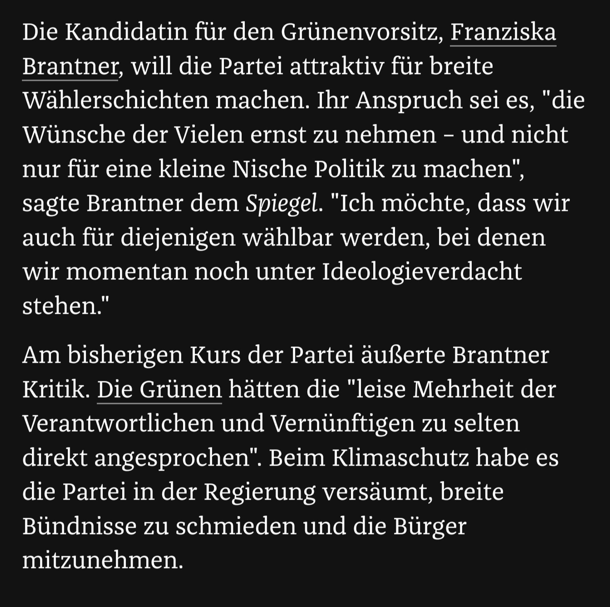 Ausschnitt:

Die Kandidatin für den Grünenvorsitz, Franziska Brantner, will die Partei attraktiv für breite Wählerschichten machen. Ihr Anspruch sei es, "die Wünsche der Vielen ernst zu nehmen - und nicht nur für eine kleine Nische Politik zu machen", sagte Brantner dem Spiegel. "Ich möchte, dass wir auch für diejenigen wählbar werden, bei denen wir momentan noch unter Ideologieverdacht stehen." Am bisherigen Kurs der Partei äußerte Brantner Kritik. Die Grünen hätten die "leise Mehrheit der Verantwortlichen und Vernünftigen zu selten direkt angesprochen". Beim Klimaschutz habe es die Partei in der Regierung versäumt, breite Bündnisse zu schmieden und die Bürger mitzunehmen.