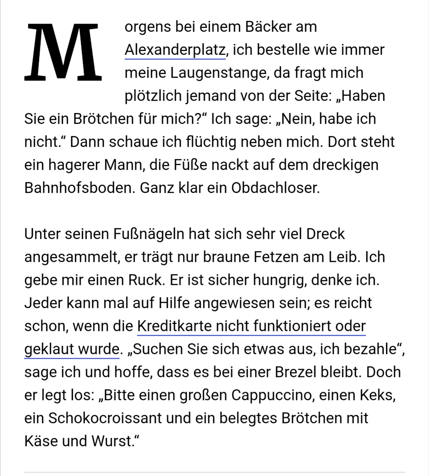 orgens bei einem Bäcker am 15:23 M Alexanderplatz, ich bestelle wie immer meine Laugenstange, da fragt mich plötzlich jemand von der Seite: „Haben Sie ein Brötchen für mich?" Ich sage: „Nein, habe ich nicht." Dann schaue ich flüchtig neben mich. Dort steht ein hagerer Mann, Füße nackt auf dem dreckigen Bahnhofsboden. Ganz klar ein Obdachloser. Unter seinen Fußnägeln hat sich sehr viel Dreck angesammelt, er trägt nur braune Fetzen am Leib. Ich gebe mir einen Ruck. Er ist sicher hungrig, denke ich. Jeder kann mal auf Hilfe angewiesen sein; es reicht schon, wenn die Kreditkarte nicht funktioniert oder geklaut wurde. „Suchen Sie sich etwas aus, ich bezahle", sage ich und hoffe, dass es bei einer Brezel bleibt. Doch er legt los: „Bitte einen großen Cappuccino, einen Keks, ein Schokocroissant und ein belegtes Brötchen mit Käse und Wurst."