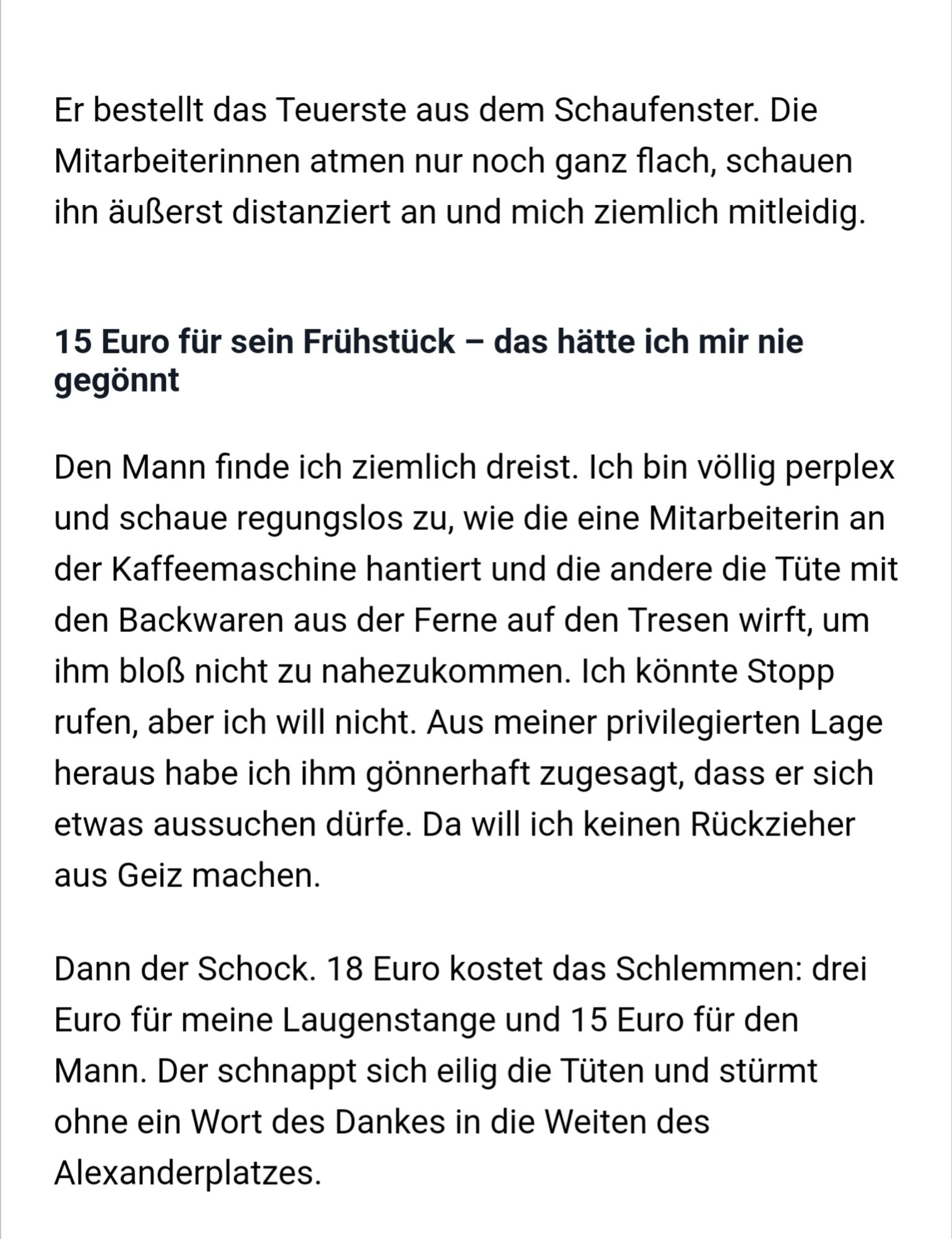 Er bestellt das Teuerste aus dem Schaufenster. Die Mitarbeiterinnen atmen nur noch ganz flach, schauen ihn äußerst distanziert an und mich ziemlich mitleidig. 15 Euro für sein Frühstück - das hätte ich mir nie gegönnt Den Mann finde ich ziemlich dreist. Ich bin völlig perplex und schaue regungslos zu, die eine Mitarbeiterin an der Kaffeemaschine hantiert und die andere die Tüte mit den Backwaren aus der Ferne den Tresen wirft, um ihm bloß nicht zu nahezukommen. Ich könnte Stopp rufen, aber ich will nicht. Aus meiner privilegierten Lage habe ich gönnerhaft zugesagt, dass sich etwas aussuchen dürfe. will ich keinen Rückzieher aus Geiz machen. Dann der Schock. 18 Euro kostet das Schlemmen: drei Euro meine Laugenstange und 15 Euro für Mann. Der schnappt sich eilig Tüten und stürmt ohne ein Wort Dankes in die Weiten des Alexanderplatzes.