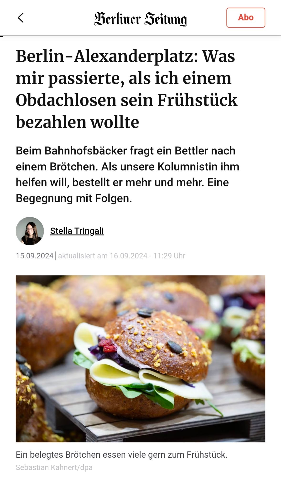 Artikel Berliner Zeitung:

Berlin-Alexanderplatz: Was mir passierte, als ich einem Obdachlosen sein Frühstück bezahlen wollte Beim Bahnhofsbäcker fragt ein Bettler nach einem Brötchen. Als unsere Kolumnistin ihm helfen will, bestellt er mehr und mehr. Begegnung mit Folgen. Stella Tringali 15.09.2024 aktualisiert am 16.09.2024- 11:29 Uhr