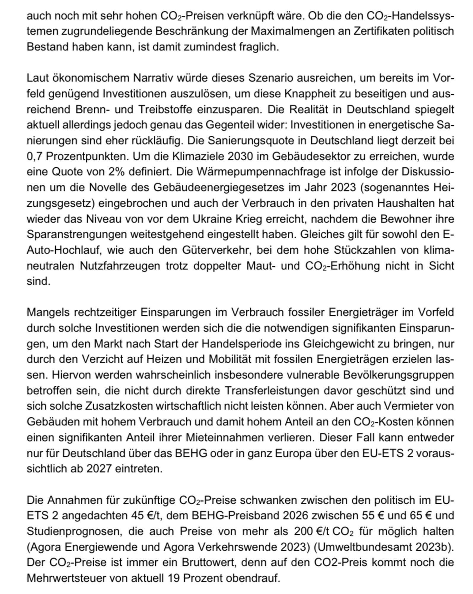 auch noch mit sehr hohen COz-Preisen verknüpft wäre. Ob die den CO2-Handelssys-temen zugrundeliegende Beschränkung der Maximalmengen an Zertifikaten politisch Bestand haben kann, ist damit zumindest fraglich.
Laut ökonomischem Narrativ würde dieses Szenario ausreichen, um bereits im Vorfeld genügend Investitionen auszulösen, um diese Knappheit zu beseitigen und ausreichend Brenn- und Treibstoffe einzusparen. Die Realität in Deutschland spiegelt aktuell allerdings jedoch genau das Gegenteil wider: Investitionen in energetische Sanierungen sind eher rückläufig. Die Sanierungsquote in Deutschland liegt derzeit bei 0,7 Prozentpunkten. Um die Klimaziele 2030 im Gebäudesektor zu erreichen, wurde eine Quote von 2% definiert. Die Wärmepumpennachfrage ist infolge der Diskussionen um die Novelle des Gebäudeenergiegesetzes im Jahr 2023 (sogenanntes Hei-zungsgesetz) eingebrochen und auch der Verbrauch in den privaten Haushalten hat wieder das Niveau von vor dem Ukraine Krieg erreicht, nachdem die