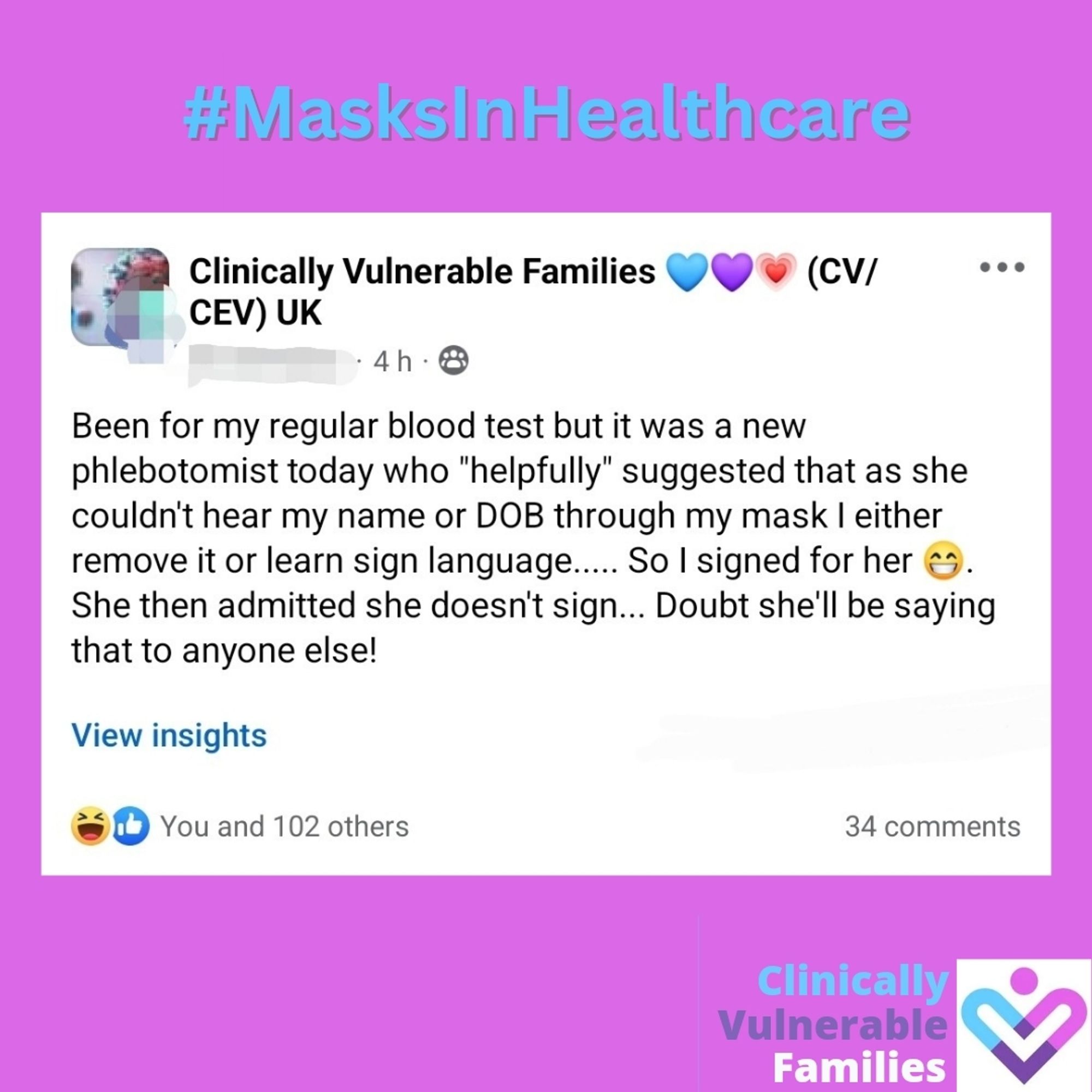 Clinically Vulnerable Families 💙💜💗 (CV/CEV) UK 4h

Been for my regular blood test but it was a new phlebotomist today who "helpfully" suggested that as she couldn't hear my name or DOB through my mask I either remove it or learn sign language..... So I signed for her She then admitted she doesn't sign... Doubt she'll be saying that to anyone else!

View insights

You and 102 others   34 comments

Clinically Vulnerable Families