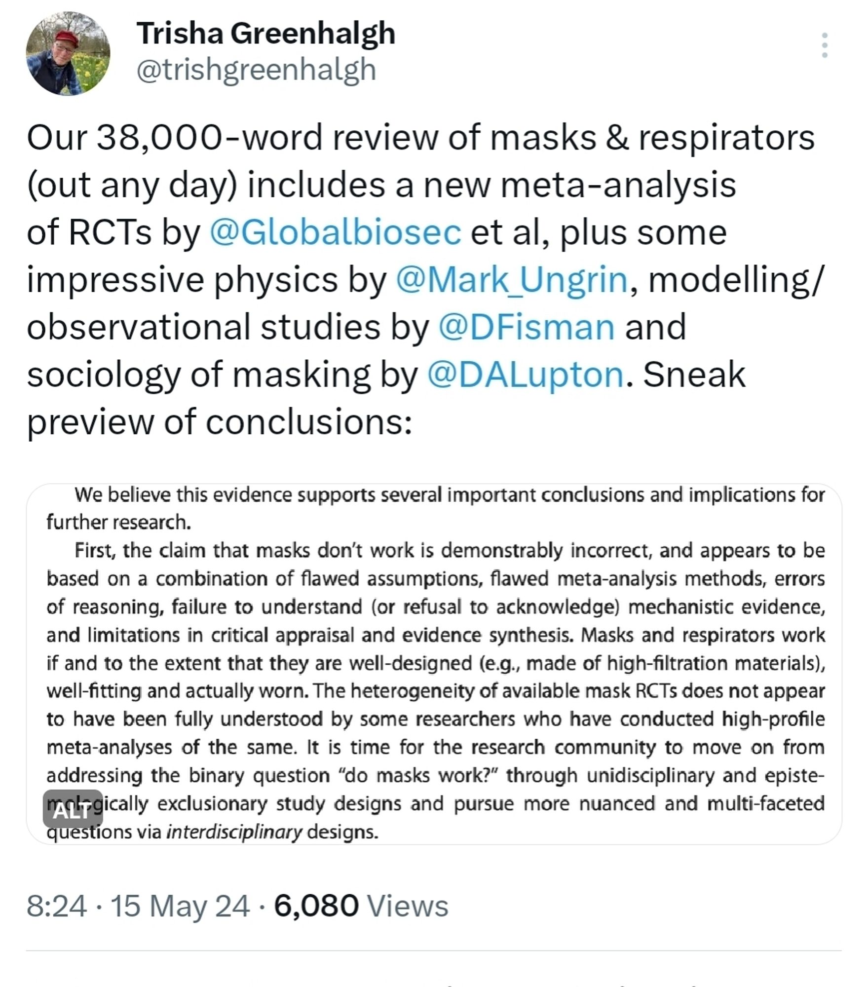 Trisha Greenhalgh @trishgreenhalgh

Our 38,000-word review of masks & respirators (out any day) includes a new meta-analysis of RCTs by @Globalbiosec et al, plus some impressive physics by @Mark_Ungrin, modelling/ observational studies by @DFisman and sociology of masking by @DALupton. Sneak preview of conclusions:

We believe this evidence supports several important conclusions and implications for further research.

First, the claim that masks don't work is demonstrably incorrect, and appears to be based on a combination of flawed assumptions, flawed meta-analysis methods, errors of reasoning, failure to understand (or refusal to acknowledge) mechanistic evidence, and limitations in critical appraisal and evidence synthesis. Masks and respirators work if and to the extent that they are well-designed (e.g., made of high-filtration materials), well-fitting and actually worn. The heterogeneity of available mask RCTs does not appear to have been fully understood by some researchers who h