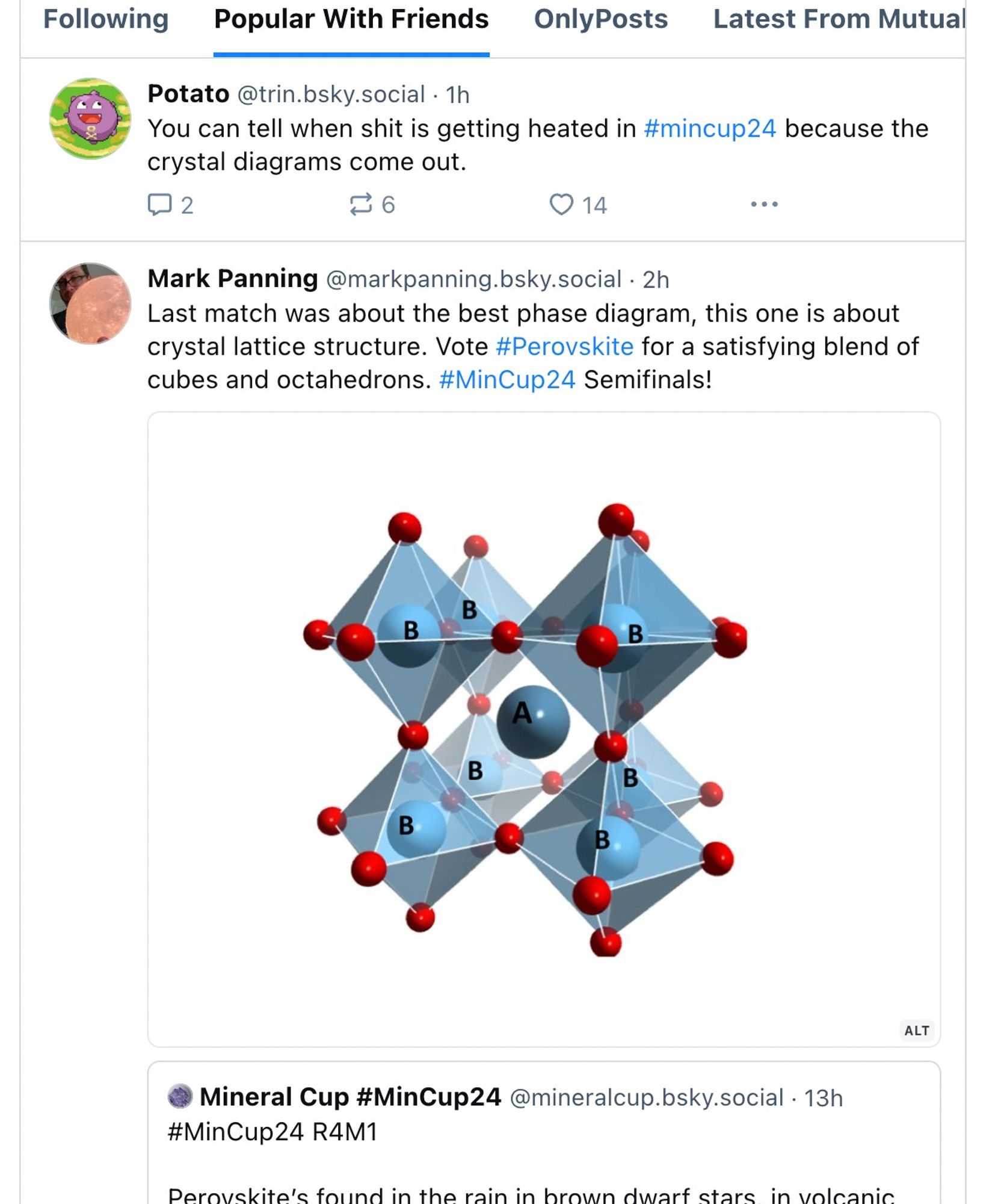 Screencap of a Bluesky Popular With Friends feed with the post reading "You can tell when shit is getting heated in #mincup24 because the crystal diagrams come out." right above a post that includes an image of the perovskite crystal structure diagram reading "Last match was about the best phase diagram, this one is about crystal lattice structure. Vote #Perovskite for a satisfying blend of cubes and octahedrons. #MinCup24 Semifinals!"