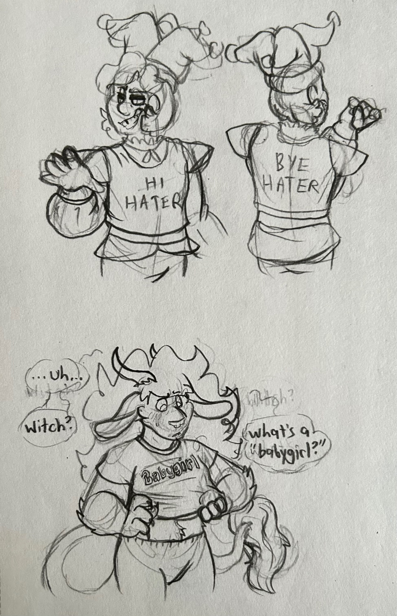 A page with three unpolished sketches. 
Two sketches are of Jester from dicey dungeons. 
In the first, they’re facing the viewer. They are looking off to the left with a smug smile, making a vague hand waving gesture. They’re wearing a crop top that says “hi hater” across the front. 
In the second, they’re facing away from the viewer, examining their fingernails. The back of the croptop, now revealed, says “bye hater.” 
The third sketch is of Beast, a dicey dungeons oc. She’s wearing a crop top and leggings. She looks down at the crop top in confusion, pulling it away from her body to read the text across the front. She is blushing. The crop top has “babygirl” printed across the front. There are three dialogue bubbles around her head. When put together, the bubbles say “uh… witch? What’s a ‘babygirl’?”