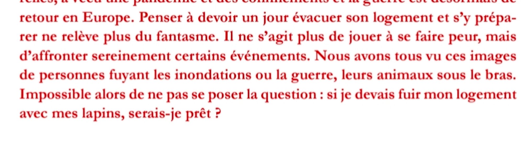 Extrait d'un article du dernier Tap Tap:

"Il ne s’agit plus de jouer à se faire peur, mais d’affronter sereinement certains événements. Nous avons tous vu ces images de personnes fuyant les inondations ou la guerre, leurs animaux sous le bras. Impossible alors de ne pas se poser la question : si je devais fuir mon logement avec mes lapins, serais-je prêt ?"