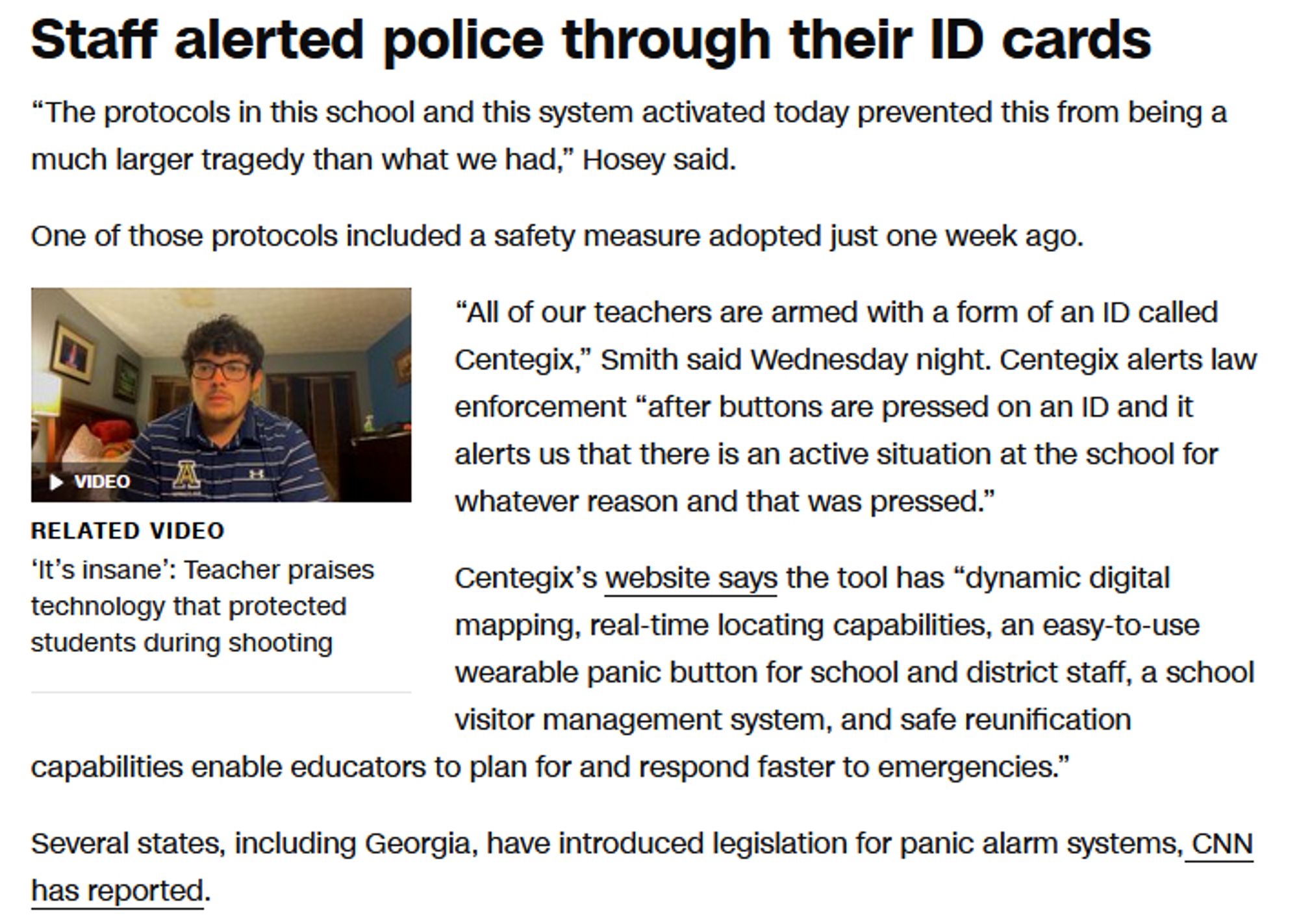 Staff alerted police through their ID cards

“The protocols in this school and this system activated today prevented this from being a much larger tragedy than what we had,” Hosey said.

One of those protocols included a safety measure adopted just one week ago.

“All of our teachers are armed with a form of an ID called Centegix,” Smith said Wednesday night. Centegix alerts law enforcement “after buttons are pressed on an ID and it alerts us that there is an active situation at the school for whatever reason and that was pressed.”

Centegix’s website says the tool has “dynamic digital mapping, real-time locating capabilities, an easy-to-use wearable panic button for school and district staff, a school visitor management system, and safe reunification capabilities enable educators to plan for and respond faster to emergencies.”

Several states, including Georgia, have introduced legislation for panic alarm systems, CNN has reported.