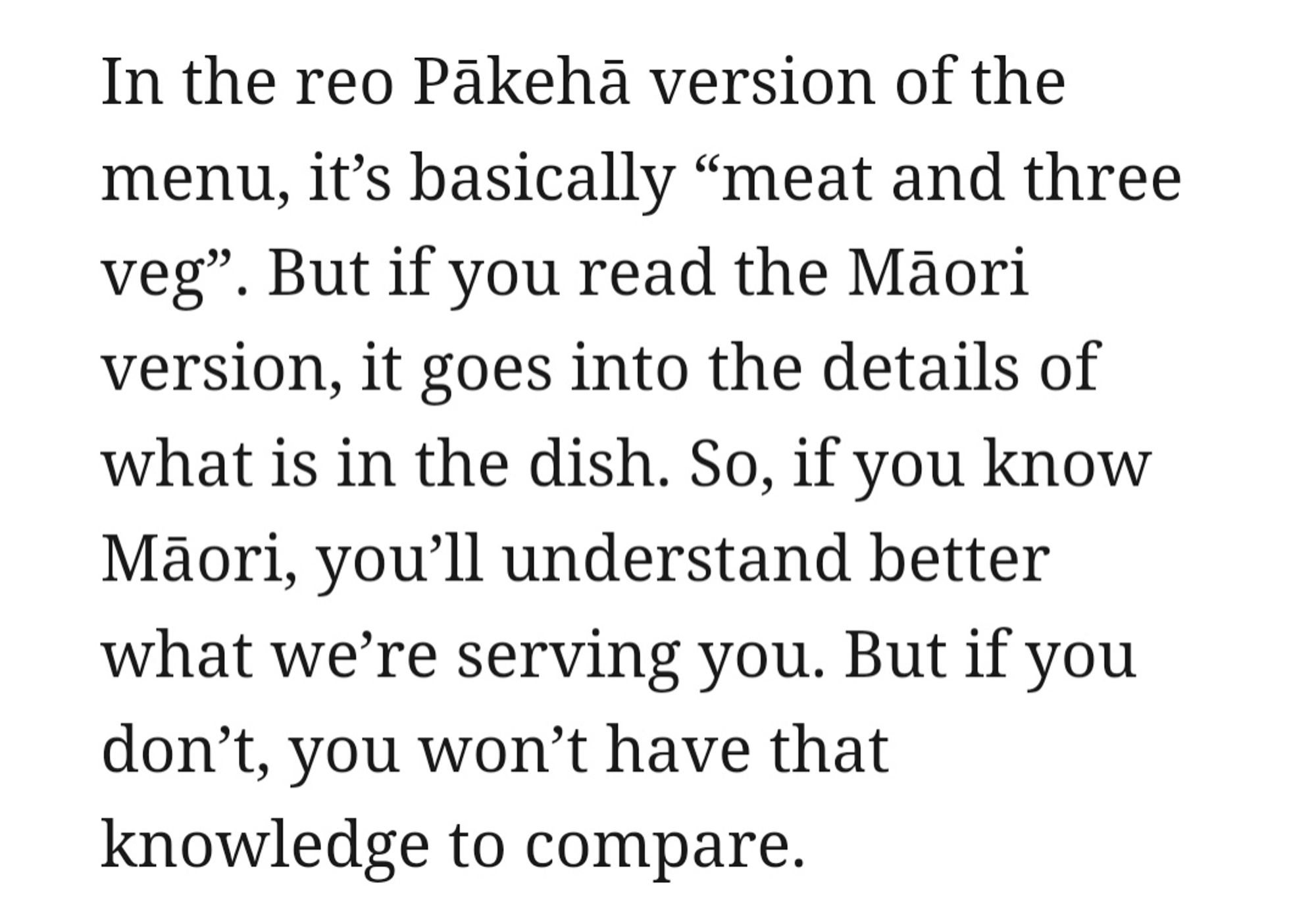 In the reo Pākehā version of the menu, it's basically "meat and three vege". But if you read the Māori version, it goes into details of what is in the dish. So if you know Māori, you'll understand better what we're serving you. But if you don't, you won't have that knowledge to compare.