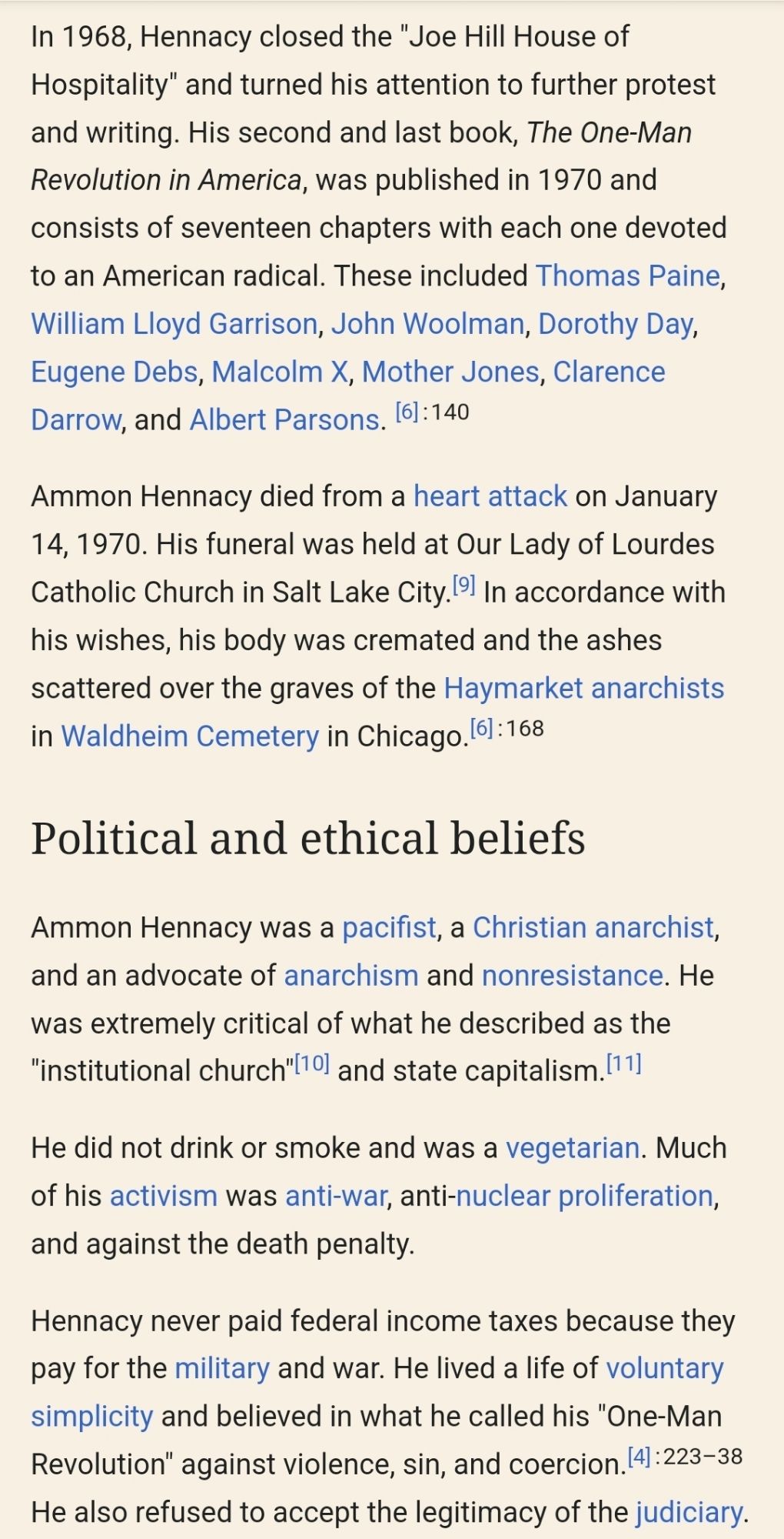 In 1968, Hennacy closed the "Joe Hill House of Hospitality" and turned his attention to further protest and writing. His second and last book, The One-Man Revolution in America, was published in 1970 and consists of seventeen chapters with each one devoted to an American radical. These included Thomas Paine, William Lloyd Garrison, John Woolman, Dorothy Day, Eugene Debs, Malcolm X, Mother Jones, Clarence Darrow, and Albert Parsons.: 140 

Ammon Hennacy died from a heart attack on January 14, 1970. His funeral was held at Our Lady of Lourdes Catholic Church in Salt Lake City. In accordance with his wishes, his body was cremated and the ashes scattered over the graves of the Haymarket anarchists in Waldheim Cemetery in Chicago.: 168 

Political and ethical beliefs
Ammon Hennacy was a pacifist, a Christian anarchist, and an advocate of anarchism and nonresistance. He was extremely critical of what he described as the "institutional church" and state capitalism.

He did not drink or smoke