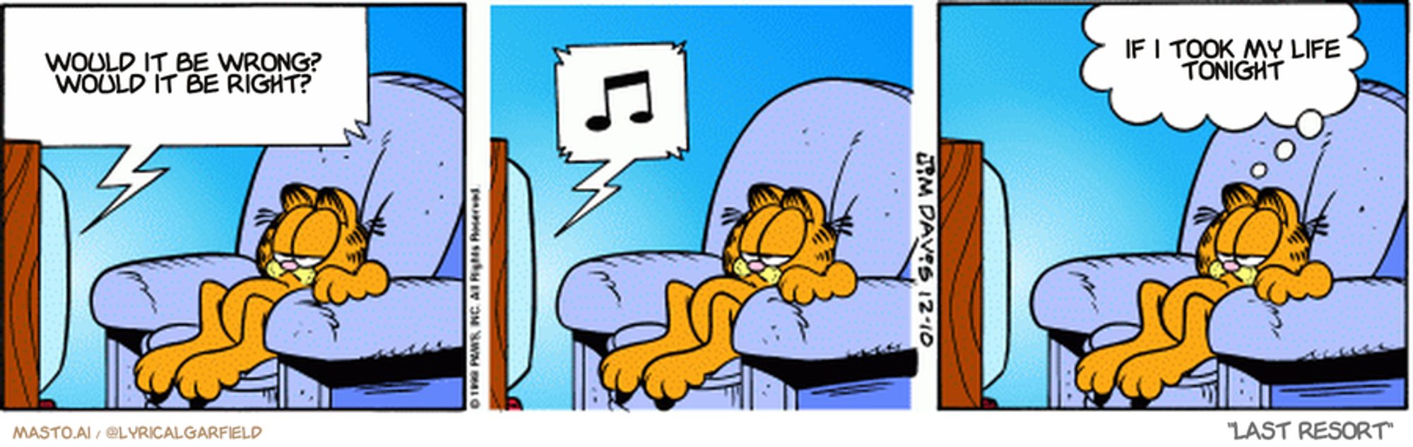 Original Garfield comic from December 10, 1998
Text replaced with lyrics from: Last Resort

Transcript:
• Would It Be Wrong? Would It Be Right?
• If I Took My Life Tonight


--------------
Original Text:
• TV:  And now back to "Bartholomew, the centipede who saved Christmas".
• Garfield:  That is a LOT of snowshoes.