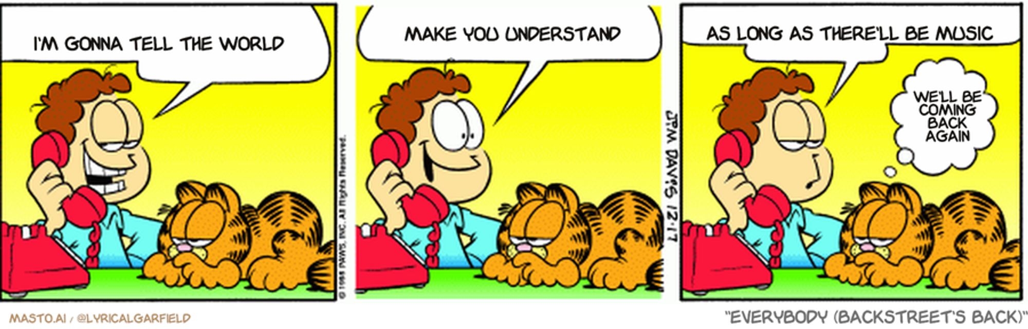 Original Garfield comic from December 17, 1998
Text replaced with lyrics from: Everybody (Backstreet's Back)

Transcript:
• I'm Gonna Tell The World
• Make You Understand
• As Long As There'll Be Music
• We'll Be Coming Back Again


--------------
Original Text:
• Jon:  Hel-LO, Patti....it's Jon Arbuckle, the guy of your dreams.  And what would YOU like for Christmas?  An unlisted phone number, you say.
• Garfield:  Ho, ho, ow.