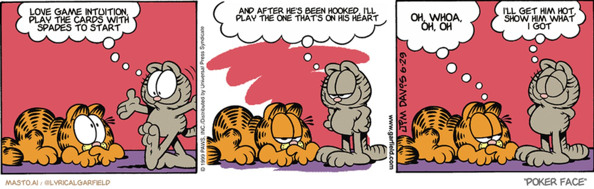 Original Garfield comic from June 29, 1999
Text replaced with lyrics from: Poker Face

Transcript:
• Love Game Intuition, Play The Cards With Spades To Start
• And After He's Been Hooked, I'll Play The One That's On His Heart
• Oh, Whoa, Oh, Oh
• I'll Get Him Hot, Show Him What I Got


--------------
Original Text:
• nermal: Greeting, old and fat one!
• 
• Nermal: Is the floor sagging, or is that you?
• 
• Garfield: You used to be cute.
• 
• Nermal: Now I'm precious