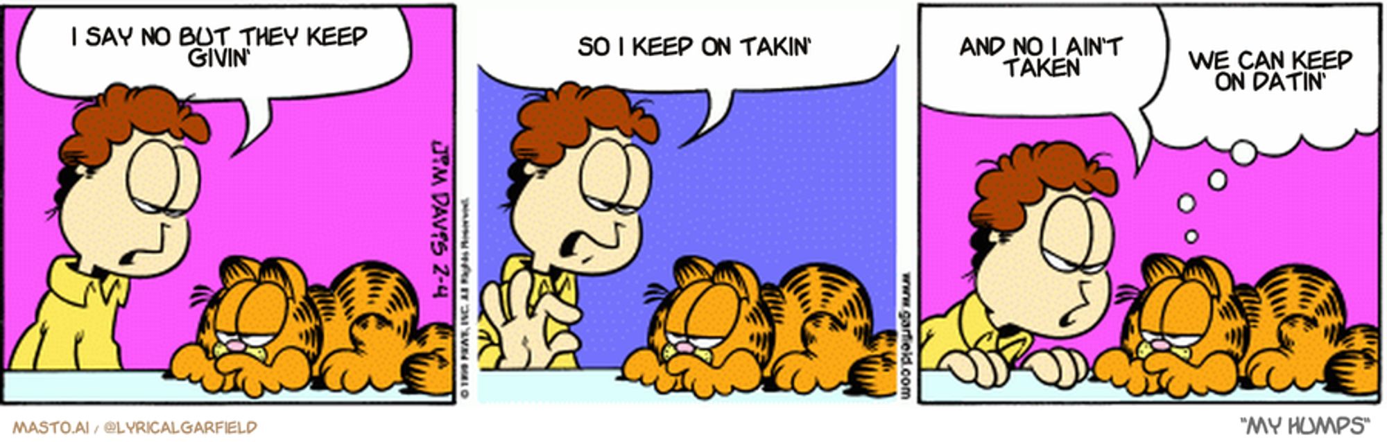 Original Garfield comic from February 4, 1999
Text replaced with lyrics from: My Humps

Transcript:
• I Say No But They Keep Givin'
• So I Keep On Takin'
• And No I Ain't Taken
• We Can Keep On Datin'


--------------
Original Text:
• Jon:  You don't respect me one teensy bit.  Not one eensy-weensy-teensy-weensy bit  You can stop me anytime, you know.
• Garfield:  Throw in a few more weensies and I might.