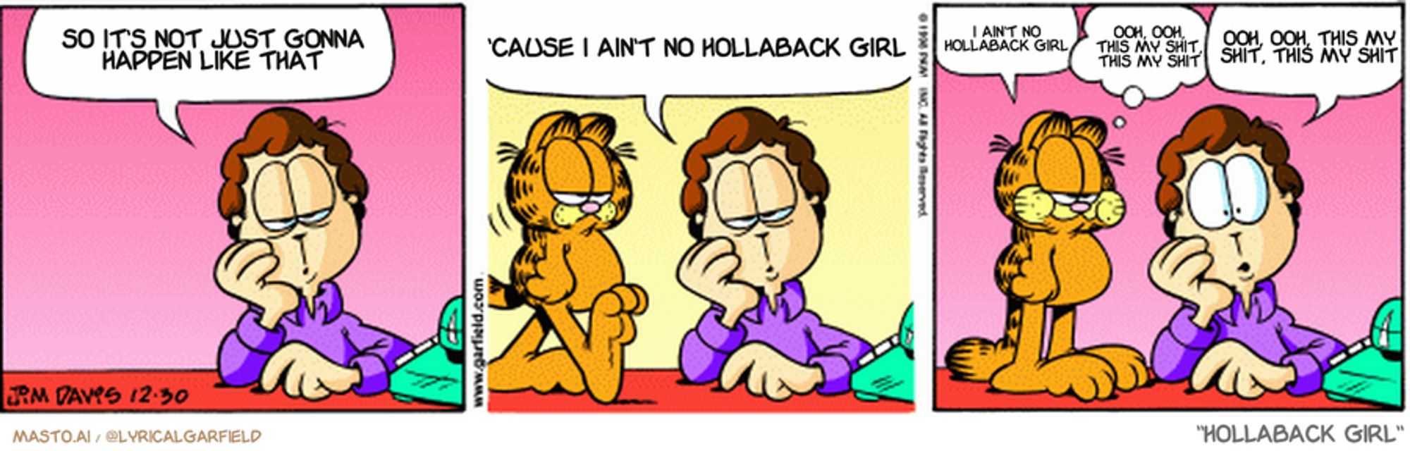 Original Garfield comic from December 30, 1998
Text replaced with lyrics from: Hollaback Girl

Transcript:
• So It's Not Just Gonna Happen Like That
• 'Cause I Ain't No Hollaback Girl
• I Ain't No Hollaback Girl
• Ooh, Ooh, This My Shit, This My Shit
• Ooh, Ooh, This My Shit, This My Shit


--------------
Original Text:
• Jon:  I can't get a date for New Year's eve.  I hate to let such a nice corsage go to waste.
• Garfield:  Burp.  It didn't.
• Jon:  I smell carnations.