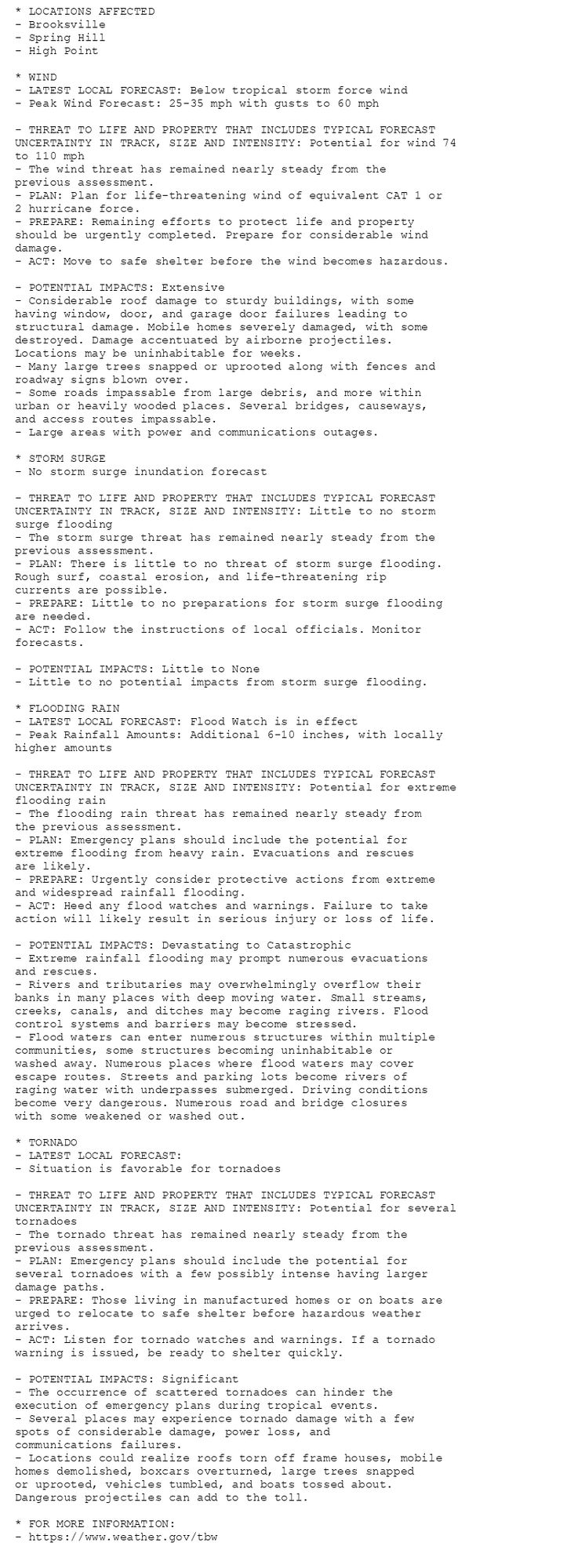 * LOCATIONS AFFECTED
- Brooksville
- Spring Hill
- High Point

* WIND
- LATEST LOCAL FORECAST: Below tropical storm force wind
- Peak Wind Forecast: 25-35 mph with gusts to 60 mph

- THREAT TO LIFE AND PROPERTY THAT INCLUDES TYPICAL FORECAST
UNCERTAINTY IN TRACK, SIZE AND INTENSITY: Potential for wind 74
to 110 mph
- The wind threat has remained nearly steady from the
previous assessment.
- PLAN: Plan for life-threatening wind of equivalent CAT 1 or
2 hurricane force.
- PREPARE: Remaining efforts to protect life and property
should be urgently completed. Prepare for considerable wind
damage.
- ACT: Move to safe shelter before the wind becomes hazardous.

- POTENTIAL IMPACTS: Extensive
- Considerable roof damage to sturdy buildings, with some
having window, door, and garage door failures leading to
structural damage. Mobile homes severely damaged, with some
destroyed. Damage accentuated by airborne projectiles.
Locations may be uninhabitable for weeks.
- Many large trees snapped or uprooted along with fences and
roadway signs blown over.
- Some roads impassable from large debris, and more within
urban or heavily wooded places. Several bridges, causeways,
and access routes impassable.
- Large areas with power and communications outages.

* STORM SURGE
- No storm surge inundation forecast

- THREAT TO LIFE AND PROPERTY THAT INCLUDES TYPICAL FORECAST
UNCERTAINTY IN TRACK, SIZE AND INTENSITY: Little to no storm
surge flooding
- The storm surge threat has remained nearly steady from the
previous assessment.
- PLAN: There is little to no threat of storm surge flooding.
Rough surf, coastal erosion, and life-threatening rip
currents are possible.
- PREPARE: Little to no preparations for storm surge flooding
are needed.
- ACT: Follow the instructions of local officials. Monitor
forecasts.

- POTENTIAL IMPACTS: Little to None
- Little to no potential impacts from storm surge flooding.

* FLOODING RAIN
- LATEST LOCAL FORECAST: Flood Watch is in effect
- Peak Rainfall Amounts: Additional 6-10 inches, with locally
higher amounts

- THREAT TO LIFE AND PROPERTY THAT INCLUDES TYPICAL FORECAST
UNCERTAINTY IN TRACK, SIZE AND INTENSITY: Potential for extreme
flooding rain
- The flooding rain threat has remained nearly steady from
the previous assessment.
- PLAN: Emergency plans should include the potential for
extreme flooding from heavy rain. Evacuations and rescues
are likely.
- PREPARE: Urgently consider protective actions from extreme
and widespread rainfall flooding.
- ACT: Heed any flood watches and warnings. Failure to take
action will likely result in serious injury or loss of life.

- POTENTIAL IMPACTS: Devastating to Catastrophic
- Extreme rainfall flooding may prompt numerous evacuations
and rescues.
- Rivers and tributaries may overwhelmingly overflow their
banks in many places with deep moving water. Small streams,
creeks, canals, and ditches may become raging rivers. Flood
control systems and barriers may become stressed.
- Flood waters can enter numerous structures within multiple
communities, some structures becoming uninhabitable or
washed away. Numerous places where flood waters may cover
escape routes. Streets and parking lots become rivers of
raging water with underpasses submerged. Driving conditions
become very dangerous. Numerous road and bridge closures
with some weakened or washed out.

* TORNADO
- LATEST LOCAL FORECAST:
- Situation is favorable for tornadoes

- THREAT TO LIFE AND PROPERTY THAT INCLUDES TYPICAL FORECAST
UNCERTAINTY IN TRACK, SIZE AND INTENSITY: Potential for several
tornadoes
- The tornado threat has remained nearly steady from the
previous assessment.
- PLAN: Emergency plans should include the potential for
several tornadoes with a few possibly intense having larger
damage paths.
- PREPARE: Those living in manufactured homes or on boats are
urged to relocate to safe shelter before hazardous weather
arrives.
- ACT: Listen for tornado watches and warnings. If a tornado
warning is issued, be ready to shelter quickly.

- POTENTIAL IMPACTS: Significant
- The occurrence of scattered tornadoes can hinder the
execution of emergency plans during tropical events.
- Several places may experience tornado damage with a few
spots of considerable damage, power loss, and
communications failures.
- Locations could realize roofs torn off frame houses, mobile
homes demolished, boxcars overturned, large trees snapped
or uprooted, vehicles tumbled, and boats tossed about.
Dangerous projectiles can add to the toll.

* FOR MORE INFORMATION:
- https://www.weather.gov/tbw