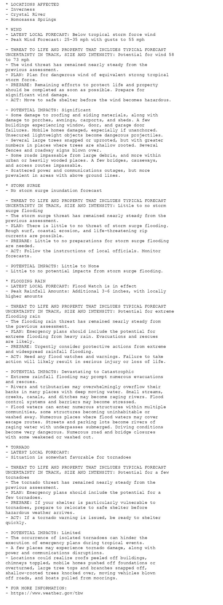 * LOCATIONS AFFECTED
- Inverness
- Crystal River
- Homosassa Springs

* WIND
- LATEST LOCAL FORECAST: Below tropical storm force wind
- Peak Wind Forecast: 25-35 mph with gusts to 55 mph

- THREAT TO LIFE AND PROPERTY THAT INCLUDES TYPICAL FORECAST
UNCERTAINTY IN TRACK, SIZE AND INTENSITY: Potential for wind 58
to 73 mph
- The wind threat has remained nearly steady from the
previous assessment.
- PLAN: Plan for dangerous wind of equivalent strong tropical
storm force.
- PREPARE: Remaining efforts to protect life and property
should be completed as soon as possible. Prepare for
significant wind damage.
- ACT: Move to safe shelter before the wind becomes hazardous.

- POTENTIAL IMPACTS: Significant
- Some damage to roofing and siding materials, along with
damage to porches, awnings, carports, and sheds. A few
buildings experiencing window, door, and garage door
failures. Mobile homes damaged, especially if unanchored.
Unsecured lightweight objects become dangerous projectiles.
- Several large trees snapped or uprooted, but with greater
numbers in places where trees are shallow rooted. Several
fences and roadway signs blown over.
- Some roads impassable from large debris, and more within
urban or heavily wooded places. A few bridges, causeways,
and access routes impassable.
- Scattered power and communications outages, but more
prevalent in areas with above ground lines.

* STORM SURGE
- No storm surge inundation forecast

- THREAT TO LIFE AND PROPERTY THAT INCLUDES TYPICAL FORECAST
UNCERTAINTY IN TRACK, SIZE AND INTENSITY: Little to no storm
surge flooding
- The storm surge threat has remained nearly steady from the
previous assessment.
- PLAN: There is little to no threat of storm surge flooding.
Rough surf, coastal erosion, and life-threatening rip
currents are possible.
- PREPARE: Little to no preparations for storm surge flooding
are needed.
- ACT: Follow the instructions of local officials. Monitor
forecasts.

- POTENTIAL IMPACTS: Little to None
- Little to no potential impacts from storm surge flooding.

* FLOODING RAIN
- LATEST LOCAL FORECAST: Flood Watch is in effect
- Peak Rainfall Amounts: Additional 3-6 inches, with locally
higher amounts

- THREAT TO LIFE AND PROPERTY THAT INCLUDES TYPICAL FORECAST
UNCERTAINTY IN TRACK, SIZE AND INTENSITY: Potential for extreme
flooding rain
- The flooding rain threat has remained nearly steady from
the previous assessment.
- PLAN: Emergency plans should include the potential for
extreme flooding from heavy rain. Evacuations and rescues
are likely.
- PREPARE: Urgently consider protective actions from extreme
and widespread rainfall flooding.
- ACT: Heed any flood watches and warnings. Failure to take
action will likely result in serious injury or loss of life.

- POTENTIAL IMPACTS: Devastating to Catastrophic
- Extreme rainfall flooding may prompt numerous evacuations
and rescues.
- Rivers and tributaries may overwhelmingly overflow their
banks in many places with deep moving water. Small streams,
creeks, canals, and ditches may become raging rivers. Flood
control systems and barriers may become stressed.
- Flood waters can enter numerous structures within multiple
communities, some structures becoming uninhabitable or
washed away. Numerous places where flood waters may cover
escape routes. Streets and parking lots become rivers of
raging water with underpasses submerged. Driving conditions
become very dangerous. Numerous road and bridge closures
with some weakened or washed out.

* TORNADO
- LATEST LOCAL FORECAST:
- Situation is somewhat favorable for tornadoes

- THREAT TO LIFE AND PROPERTY THAT INCLUDES TYPICAL FORECAST
UNCERTAINTY IN TRACK, SIZE AND INTENSITY: Potential for a few
tornadoes
- The tornado threat has remained nearly steady from the
previous assessment.
- PLAN: Emergency plans should include the potential for a
few tornadoes.
- PREPARE: If your shelter is particularly vulnerable to
tornadoes, prepare to relocate to safe shelter before
hazardous weather arrives.
- ACT: If a tornado warning is issued, be ready to shelter
quickly.

- POTENTIAL IMPACTS: Limited
- The occurrence of isolated tornadoes can hinder the
execution of emergency plans during tropical events.
- A few places may experience tornado damage, along with
power and communications disruptions.
- Locations could realize roofs peeled off buildings,
chimneys toppled, mobile homes pushed off foundations or
overturned, large tree tops and branches snapped off,
shallow-rooted trees knocked over, moving vehicles blown
off roads, and boats pulled from moorings.

* FOR MORE INFORMATION:
- https://www.weather.gov/tbw