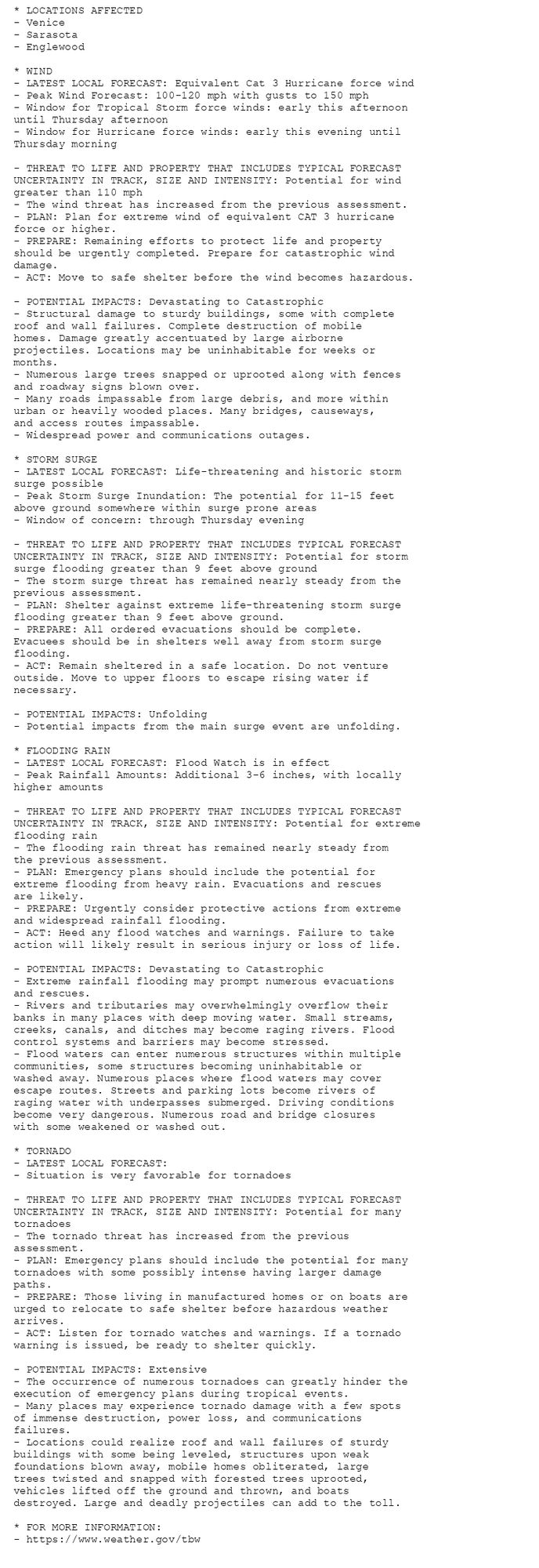 * LOCATIONS AFFECTED
- Venice
- Sarasota
- Englewood

* WIND
- LATEST LOCAL FORECAST: Equivalent Cat 3 Hurricane force wind
- Peak Wind Forecast: 100-120 mph with gusts to 150 mph
- Window for Tropical Storm force winds: early this afternoon
until Thursday afternoon
- Window for Hurricane force winds: early this evening until
Thursday morning

- THREAT TO LIFE AND PROPERTY THAT INCLUDES TYPICAL FORECAST
UNCERTAINTY IN TRACK, SIZE AND INTENSITY: Potential for wind
greater than 110 mph
- The wind threat has increased from the previous assessment.
- PLAN: Plan for extreme wind of equivalent CAT 3 hurricane
force or higher.
- PREPARE: Remaining efforts to protect life and property
should be urgently completed. Prepare for catastrophic wind
damage.
- ACT: Move to safe shelter before the wind becomes hazardous.

- POTENTIAL IMPACTS: Devastating to Catastrophic
- Structural damage to sturdy buildings, some with complete
roof and wall failures. Complete destruction of mobile
homes. Damage greatly accentuated by large airborne
projectiles. Locations may be uninhabitable for weeks or
months.
- Numerous large trees snapped or uprooted along with fences
and roadway signs blown over.
- Many roads impassable from large debris, and more within
urban or heavily wooded places. Many bridges, causeways,
and access routes impassable.
- Widespread power and communications outages.

* STORM SURGE
- LATEST LOCAL FORECAST: Life-threatening and historic storm
surge possible
- Peak Storm Surge Inundation: The potential for 11-15 feet
above ground somewhere within surge prone areas
- Window of concern: through Thursday evening

- THREAT TO LIFE AND PROPERTY THAT INCLUDES TYPICAL FORECAST
UNCERTAINTY IN TRACK, SIZE AND INTENSITY: Potential for storm
surge flooding greater than 9 feet above ground
- The storm surge threat has remained nearly steady from the
previous assessment.
- PLAN: Shelter against extreme life-threatening storm surge
flooding greater than 9 feet above ground.
- PREPARE: All ordered evacuations should be complete.
Evacuees should be in shelters well away from storm surge
flooding.
- ACT: Remain sheltered in a safe location. Do not venture
outside. Move to upper floors to escape rising water if
necessary.

- POTENTIAL IMPACTS: Unfolding
- Potential impacts from the main surge event are unfolding.

* FLOODING RAIN
- LATEST LOCAL FORECAST: Flood Watch is in effect
- Peak Rainfall Amounts: Additional 3-6 inches, with locally
higher amounts

- THREAT TO LIFE AND PROPERTY THAT INCLUDES TYPICAL FORECAST
UNCERTAINTY IN TRACK, SIZE AND INTENSITY: Potential for extreme
flooding rain
- The flooding rain threat has remained nearly steady from
the previous assessment.
- PLAN: Emergency plans should include the potential for
extreme flooding from heavy rain. Evacuations and rescues
are likely.
- PREPARE: Urgently consider protective actions from extreme
and widespread rainfall flooding.
- ACT: Heed any flood watches and warnings. Failure to take
action will likely result in serious injury or loss of life.

- POTENTIAL IMPACTS: Devastating to Catastrophic
- Extreme rainfall flooding may prompt numerous evacuations
and rescues.
- Rivers and tributaries may overwhelmingly overflow their
banks in many places with deep moving water. Small streams,
creeks, canals, and ditches may become raging rivers. Flood
control systems and barriers may become stressed.
- Flood waters can enter numerous structures within multiple
communities, some structures becoming uninhabitable or
washed away. Numerous places where flood waters may cover
escape routes. Streets and parking lots become rivers of
raging water with underpasses submerged. Driving conditions
become very dangerous. Numerous road and bridge closures
with some weakened or washed out.

* TORNADO
- LATEST LOCAL FORECAST:
- Situation is very favorable for tornadoes

- THREAT TO LIFE AND PROPERTY THAT INCLUDES TYPICAL FORECAST
UNCERTAINTY IN TRACK, SIZE AND INTENSITY: Potential for many
tornadoes
- The tornado threat has increased from the previous
assessment.
- PLAN: Emergency plans should include the potential for many
tornadoes with some possibly intense having larger damage
paths.
- PREPARE: Those living in manufactured homes or on boats are
urged to relocate to safe shelter before hazardous weather
arrives.
- ACT: Listen for tornado watches and warnings. If a tornado
warning is issued, be ready to shelter quickly.

- POTENTIAL IMPACTS: Extensive
- The occurrence of numerous tornadoes can greatly hinder the
execution of emergency plans during tropical events.
- Many places may experience tornado damage with a few spots
of immense destruction, power loss, and communications
failures.
- Locations could realize roof and wall failures of sturdy
buildings with some being leveled, structures upon weak
foundations blown away, mobile homes obliterated, large
trees twisted and snapped with forested trees uprooted,
vehicles lifted off the ground and thrown, and boats
destroyed. Large and deadly projectiles can add to the toll.

* FOR MORE INFORMATION:
- https://www.weather.gov/tbw