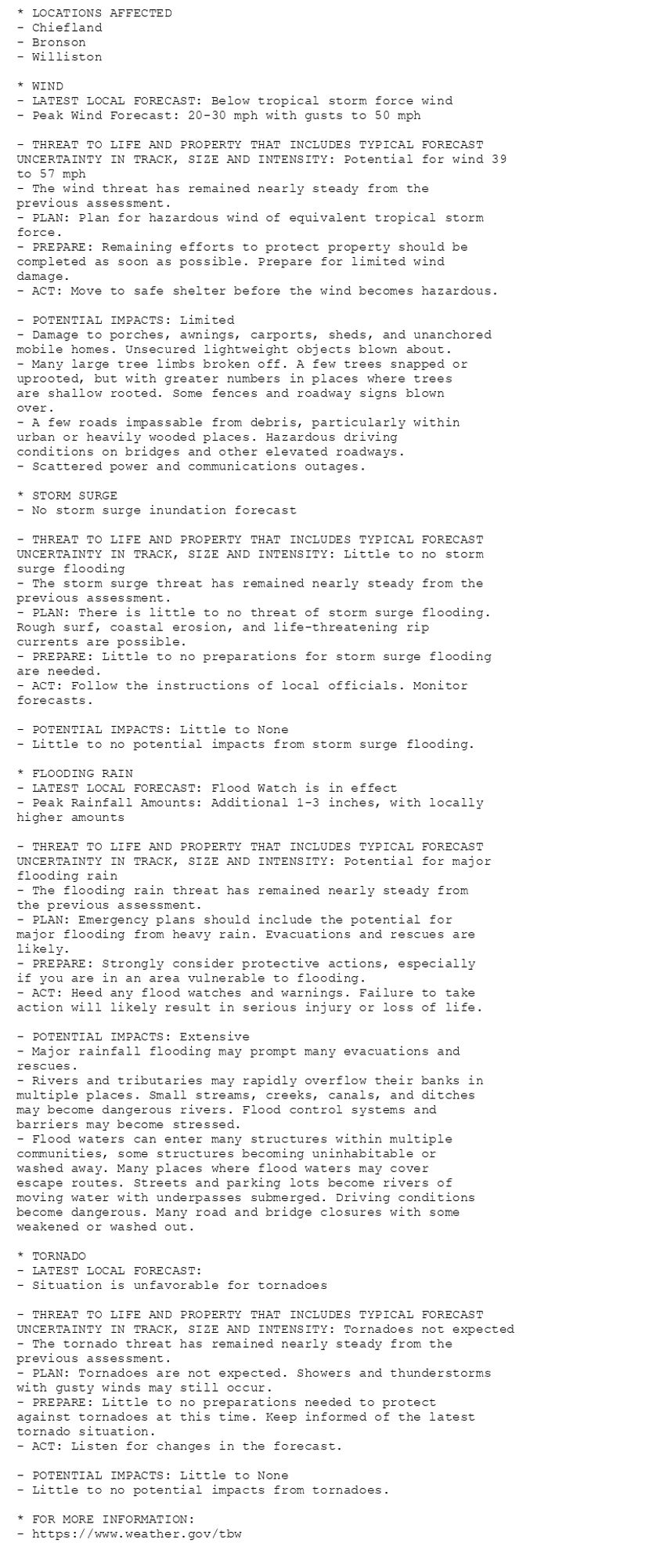 * LOCATIONS AFFECTED
- Chiefland
- Bronson
- Williston

* WIND
- LATEST LOCAL FORECAST: Below tropical storm force wind
- Peak Wind Forecast: 20-30 mph with gusts to 50 mph

- THREAT TO LIFE AND PROPERTY THAT INCLUDES TYPICAL FORECAST
UNCERTAINTY IN TRACK, SIZE AND INTENSITY: Potential for wind 39
to 57 mph
- The wind threat has remained nearly steady from the
previous assessment.
- PLAN: Plan for hazardous wind of equivalent tropical storm
force.
- PREPARE: Remaining efforts to protect property should be
completed as soon as possible. Prepare for limited wind
damage.
- ACT: Move to safe shelter before the wind becomes hazardous.

- POTENTIAL IMPACTS: Limited
- Damage to porches, awnings, carports, sheds, and unanchored
mobile homes. Unsecured lightweight objects blown about.
- Many large tree limbs broken off. A few trees snapped or
uprooted, but with greater numbers in places where trees
are shallow rooted. Some fences and roadway signs blown
over.
- A few roads impassable from debris, particularly within
urban or heavily wooded places. Hazardous driving
conditions on bridges and other elevated roadways.
- Scattered power and communications outages.

* STORM SURGE
- No storm surge inundation forecast

- THREAT TO LIFE AND PROPERTY THAT INCLUDES TYPICAL FORECAST
UNCERTAINTY IN TRACK, SIZE AND INTENSITY: Little to no storm
surge flooding
- The storm surge threat has remained nearly steady from the
previous assessment.
- PLAN: There is little to no threat of storm surge flooding.
Rough surf, coastal erosion, and life-threatening rip
currents are possible.
- PREPARE: Little to no preparations for storm surge flooding
are needed.
- ACT: Follow the instructions of local officials. Monitor
forecasts.

- POTENTIAL IMPACTS: Little to None
- Little to no potential impacts from storm surge flooding.

* FLOODING RAIN
- LATEST LOCAL FORECAST: Flood Watch is in effect
- Peak Rainfall Amounts: Additional 1-3 inches, with locally
higher amounts

- THREAT TO LIFE AND PROPERTY THAT INCLUDES TYPICAL FORECAST
UNCERTAINTY IN TRACK, SIZE AND INTENSITY: Potential for major
flooding rain
- The flooding rain threat has remained nearly steady from
the previous assessment.
- PLAN: Emergency plans should include the potential for
major flooding from heavy rain. Evacuations and rescues are
likely.
- PREPARE: Strongly consider protective actions, especially
if you are in an area vulnerable to flooding.
- ACT: Heed any flood watches and warnings. Failure to take
action will likely result in serious injury or loss of life.

- POTENTIAL IMPACTS: Extensive
- Major rainfall flooding may prompt many evacuations and
rescues.
- Rivers and tributaries may rapidly overflow their banks in
multiple places. Small streams, creeks, canals, and ditches
may become dangerous rivers. Flood control systems and
barriers may become stressed.
- Flood waters can enter many structures within multiple
communities, some structures becoming uninhabitable or
washed away. Many places where flood waters may cover
escape routes. Streets and parking lots become rivers of
moving water with underpasses submerged. Driving conditions
become dangerous. Many road and bridge closures with some
weakened or washed out.

* TORNADO
- LATEST LOCAL FORECAST:
- Situation is unfavorable for tornadoes

- THREAT TO LIFE AND PROPERTY THAT INCLUDES TYPICAL FORECAST
UNCERTAINTY IN TRACK, SIZE AND INTENSITY: Tornadoes not expected
- The tornado threat has remained nearly steady from the
previous assessment.
- PLAN: Tornadoes are not expected. Showers and thunderstorms
with gusty winds may still occur.
- PREPARE: Little to no preparations needed to protect
against tornadoes at this time. Keep informed of the latest
tornado situation.
- ACT: Listen for changes in the forecast.

- POTENTIAL IMPACTS: Little to None
- Little to no potential impacts from tornadoes.

* FOR MORE INFORMATION:
- https://www.weather.gov/tbw