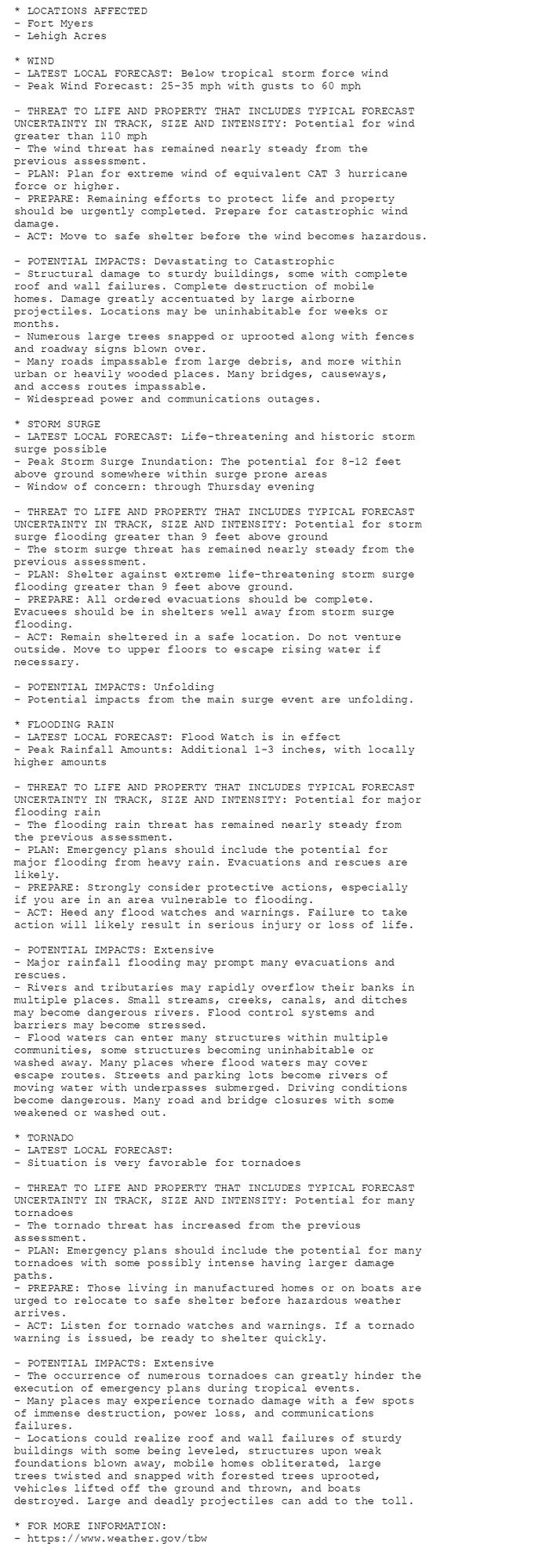 * LOCATIONS AFFECTED
- Fort Myers
- Lehigh Acres

* WIND
- LATEST LOCAL FORECAST: Below tropical storm force wind
- Peak Wind Forecast: 25-35 mph with gusts to 60 mph

- THREAT TO LIFE AND PROPERTY THAT INCLUDES TYPICAL FORECAST
UNCERTAINTY IN TRACK, SIZE AND INTENSITY: Potential for wind
greater than 110 mph
- The wind threat has remained nearly steady from the
previous assessment.
- PLAN: Plan for extreme wind of equivalent CAT 3 hurricane
force or higher.
- PREPARE: Remaining efforts to protect life and property
should be urgently completed. Prepare for catastrophic wind
damage.
- ACT: Move to safe shelter before the wind becomes hazardous.

- POTENTIAL IMPACTS: Devastating to Catastrophic
- Structural damage to sturdy buildings, some with complete
roof and wall failures. Complete destruction of mobile
homes. Damage greatly accentuated by large airborne
projectiles. Locations may be uninhabitable for weeks or
months.
- Numerous large trees snapped or uprooted along with fences
and roadway signs blown over.
- Many roads impassable from large debris, and more within
urban or heavily wooded places. Many bridges, causeways,
and access routes impassable.
- Widespread power and communications outages.

* STORM SURGE
- LATEST LOCAL FORECAST: Life-threatening and historic storm
surge possible
- Peak Storm Surge Inundation: The potential for 8-12 feet
above ground somewhere within surge prone areas
- Window of concern: through Thursday evening

- THREAT TO LIFE AND PROPERTY THAT INCLUDES TYPICAL FORECAST
UNCERTAINTY IN TRACK, SIZE AND INTENSITY: Potential for storm
surge flooding greater than 9 feet above ground
- The storm surge threat has remained nearly steady from the
previous assessment.
- PLAN: Shelter against extreme life-threatening storm surge
flooding greater than 9 feet above ground.
- PREPARE: All ordered evacuations should be complete.
Evacuees should be in shelters well away from storm surge
flooding.
- ACT: Remain sheltered in a safe location. Do not venture
outside. Move to upper floors to escape rising water if
necessary.

- POTENTIAL IMPACTS: Unfolding
- Potential impacts from the main surge event are unfolding.

* FLOODING RAIN
- LATEST LOCAL FORECAST: Flood Watch is in effect
- Peak Rainfall Amounts: Additional 1-3 inches, with locally
higher amounts

- THREAT TO LIFE AND PROPERTY THAT INCLUDES TYPICAL FORECAST
UNCERTAINTY IN TRACK, SIZE AND INTENSITY: Potential for major
flooding rain
- The flooding rain threat has remained nearly steady from
the previous assessment.
- PLAN: Emergency plans should include the potential for
major flooding from heavy rain. Evacuations and rescues are
likely.
- PREPARE: Strongly consider protective actions, especially
if you are in an area vulnerable to flooding.
- ACT: Heed any flood watches and warnings. Failure to take
action will likely result in serious injury or loss of life.

- POTENTIAL IMPACTS: Extensive
- Major rainfall flooding may prompt many evacuations and
rescues.
- Rivers and tributaries may rapidly overflow their banks in
multiple places. Small streams, creeks, canals, and ditches
may become dangerous rivers. Flood control systems and
barriers may become stressed.
- Flood waters can enter many structures within multiple
communities, some structures becoming uninhabitable or
washed away. Many places where flood waters may cover
escape routes. Streets and parking lots become rivers of
moving water with underpasses submerged. Driving conditions
become dangerous. Many road and bridge closures with some
weakened or washed out.

* TORNADO
- LATEST LOCAL FORECAST:
- Situation is very favorable for tornadoes

- THREAT TO LIFE AND PROPERTY THAT INCLUDES TYPICAL FORECAST
UNCERTAINTY IN TRACK, SIZE AND INTENSITY: Potential for many
tornadoes
- The tornado threat has increased from the previous
assessment.
- PLAN: Emergency plans should include the potential for many
tornadoes with some possibly intense having larger damage
paths.
- PREPARE: Those living in manufactured homes or on boats are
urged to relocate to safe shelter before hazardous weather
arrives.
- ACT: Listen for tornado watches and warnings. If a tornado
warning is issued, be ready to shelter quickly.

- POTENTIAL IMPACTS: Extensive
- The occurrence of numerous tornadoes can greatly hinder the
execution of emergency plans during tropical events.
- Many places may experience tornado damage with a few spots
of immense destruction, power loss, and communications
failures.
- Locations could realize roof and wall failures of sturdy
buildings with some being leveled, structures upon weak
foundations blown away, mobile homes obliterated, large
trees twisted and snapped with forested trees uprooted,
vehicles lifted off the ground and thrown, and boats
destroyed. Large and deadly projectiles can add to the toll.

* FOR MORE INFORMATION:
- https://www.weather.gov/tbw