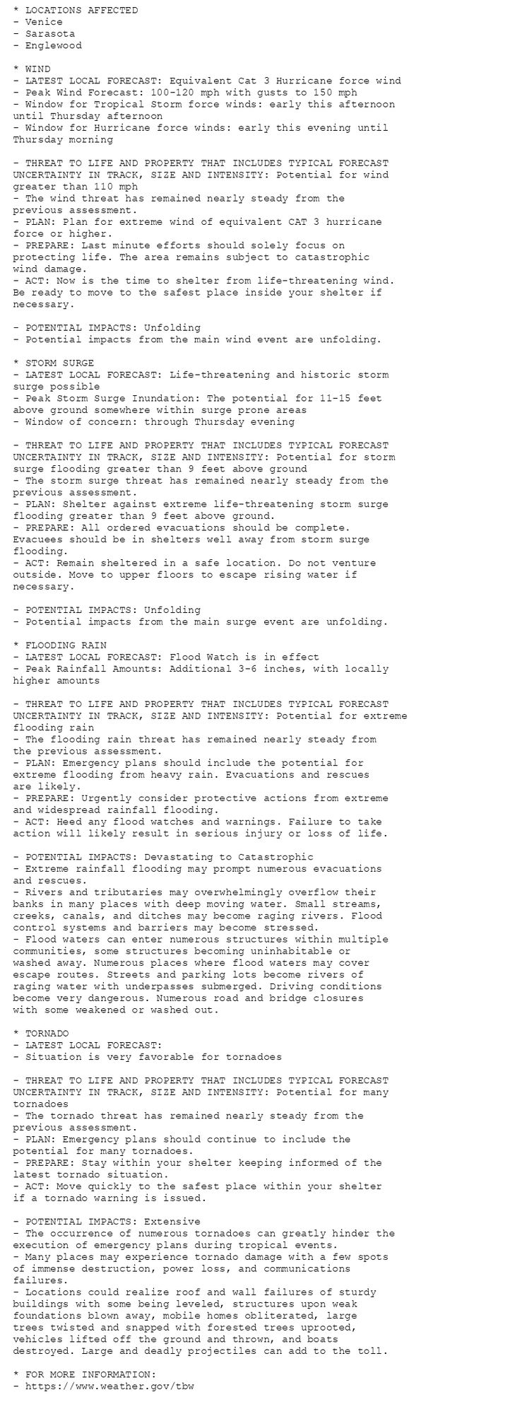 * LOCATIONS AFFECTED
- Venice
- Sarasota
- Englewood

* WIND
- LATEST LOCAL FORECAST: Equivalent Cat 3 Hurricane force wind
- Peak Wind Forecast: 100-120 mph with gusts to 150 mph
- Window for Tropical Storm force winds: early this afternoon
until Thursday afternoon
- Window for Hurricane force winds: early this evening until
Thursday morning

- THREAT TO LIFE AND PROPERTY THAT INCLUDES TYPICAL FORECAST
UNCERTAINTY IN TRACK, SIZE AND INTENSITY: Potential for wind
greater than 110 mph
- The wind threat has remained nearly steady from the
previous assessment.
- PLAN: Plan for extreme wind of equivalent CAT 3 hurricane
force or higher.
- PREPARE: Last minute efforts should solely focus on
protecting life. The area remains subject to catastrophic
wind damage.
- ACT: Now is the time to shelter from life-threatening wind.
Be ready to move to the safest place inside your shelter if
necessary.

- POTENTIAL IMPACTS: Unfolding
- Potential impacts from the main wind event are unfolding.

* STORM SURGE
- LATEST LOCAL FORECAST: Life-threatening and historic storm
surge possible
- Peak Storm Surge Inundation: The potential for 11-15 feet
above ground somewhere within surge prone areas
- Window of concern: through Thursday evening

- THREAT TO LIFE AND PROPERTY THAT INCLUDES TYPICAL FORECAST
UNCERTAINTY IN TRACK, SIZE AND INTENSITY: Potential for storm
surge flooding greater than 9 feet above ground
- The storm surge threat has remained nearly steady from the
previous assessment.
- PLAN: Shelter against extreme life-threatening storm surge
flooding greater than 9 feet above ground.
- PREPARE: All ordered evacuations should be complete.
Evacuees should be in shelters well away from storm surge
flooding.
- ACT: Remain sheltered in a safe location. Do not venture
outside. Move to upper floors to escape rising water if
necessary.

- POTENTIAL IMPACTS: Unfolding
- Potential impacts from the main surge event are unfolding.

* FLOODING RAIN
- LATEST LOCAL FORECAST: Flood Watch is in effect
- Peak Rainfall Amounts: Additional 3-6 inches, with locally
higher amounts

- THREAT TO LIFE AND PROPERTY THAT INCLUDES TYPICAL FORECAST
UNCERTAINTY IN TRACK, SIZE AND INTENSITY: Potential for extreme
flooding rain
- The flooding rain threat has remained nearly steady from
the previous assessment.
- PLAN: Emergency plans should include the potential for
extreme flooding from heavy rain. Evacuations and rescues
are likely.
- PREPARE: Urgently consider protective actions from extreme
and widespread rainfall flooding.
- ACT: Heed any flood watches and warnings. Failure to take
action will likely result in serious injury or loss of life.

- POTENTIAL IMPACTS: Devastating to Catastrophic
- Extreme rainfall flooding may prompt numerous evacuations
and rescues.
- Rivers and tributaries may overwhelmingly overflow their
banks in many places with deep moving water. Small streams,
creeks, canals, and ditches may become raging rivers. Flood
control systems and barriers may become stressed.
- Flood waters can enter numerous structures within multiple
communities, some structures becoming uninhabitable or
washed away. Numerous places where flood waters may cover
escape routes. Streets and parking lots become rivers of
raging water with underpasses submerged. Driving conditions
become very dangerous. Numerous road and bridge closures
with some weakened or washed out.

* TORNADO
- LATEST LOCAL FORECAST:
- Situation is very favorable for tornadoes

- THREAT TO LIFE AND PROPERTY THAT INCLUDES TYPICAL FORECAST
UNCERTAINTY IN TRACK, SIZE AND INTENSITY: Potential for many
tornadoes
- The tornado threat has remained nearly steady from the
previous assessment.
- PLAN: Emergency plans should continue to include the
potential for many tornadoes.
- PREPARE: Stay within your shelter keeping informed of the
latest tornado situation.
- ACT: Move quickly to the safest place within your shelter
if a tornado warning is issued.

- POTENTIAL IMPACTS: Extensive
- The occurrence of numerous tornadoes can greatly hinder the
execution of emergency plans during tropical events.
- Many places may experience tornado damage with a few spots
of immense destruction, power loss, and communications
failures.
- Locations could realize roof and wall failures of sturdy
buildings with some being leveled, structures upon weak
foundations blown away, mobile homes obliterated, large
trees twisted and snapped with forested trees uprooted,
vehicles lifted off the ground and thrown, and boats
destroyed. Large and deadly projectiles can add to the toll.

* FOR MORE INFORMATION:
- https://www.weather.gov/tbw