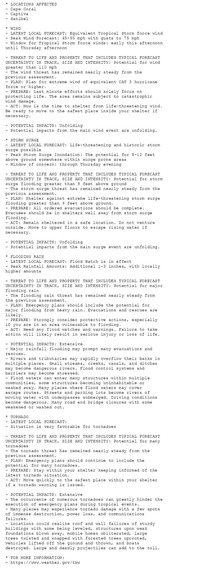 * LOCATIONS AFFECTED
- Cape Coral
- Captiva
- Sanibel

* WIND
- LATEST LOCAL FORECAST: Equivalent Tropical Storm force wind
- Peak Wind Forecast: 45-55 mph with gusts to 75 mph
- Window for Tropical Storm force winds: early this afternoon
until Thursday afternoon

- THREAT TO LIFE AND PROPERTY THAT INCLUDES TYPICAL FORECAST
UNCERTAINTY IN TRACK, SIZE AND INTENSITY: Potential for wind
greater than 110 mph
- The wind threat has remained nearly steady from the
previous assessment.
- PLAN: Plan for extreme wind of equivalent CAT 3 hurricane
force or higher.
- PREPARE: Last minute efforts should solely focus on
protecting life. The area remains subject to catastrophic
wind damage.
- ACT: Now is the time to shelter from life-threatening wind.
Be ready to move to the safest place inside your shelter if
necessary.

- POTENTIAL IMPACTS: Unfolding
- Potential impacts from the main wind event are unfolding.

* STORM SURGE
- LATEST LOCAL FORECAST: Life-threatening and historic storm
surge possible
- Peak Storm Surge Inundation: The potential for 8-12 feet
above ground somewhere within surge prone areas
- Window of concern: through Thursday evening

- THREAT TO LIFE AND PROPERTY THAT INCLUDES TYPICAL FORECAST
UNCERTAINTY IN TRACK, SIZE AND INTENSITY: Potential for storm
surge flooding greater than 9 feet above ground
- The storm surge threat has remained nearly steady from the
previous assessment.
- PLAN: Shelter against extreme life-threatening storm surge
flooding greater than 9 feet above ground.
- PREPARE: All ordered evacuations should be complete.
Evacuees should be in shelters well away from storm surge
flooding.
- ACT: Remain sheltered in a safe location. Do not venture
outside. Move to upper floors to escape rising water if
necessary.

- POTENTIAL IMPACTS: Unfolding
- Potential impacts from the main surge event are unfolding.

* FLOODING RAIN
- LATEST LOCAL FORECAST: Flood Watch is in effect
- Peak Rainfall Amounts: Additional 1-3 inches, with locally
higher amounts

- THREAT TO LIFE AND PROPERTY THAT INCLUDES TYPICAL FORECAST
UNCERTAINTY IN TRACK, SIZE AND INTENSITY: Potential for major
flooding rain
- The flooding rain threat has remained nearly steady from
the previous assessment.
- PLAN: Emergency plans should include the potential for
major flooding from heavy rain. Evacuations and rescues are
likely.
- PREPARE: Strongly consider protective actions, especially
if you are in an area vulnerable to flooding.
- ACT: Heed any flood watches and warnings. Failure to take
action will likely result in serious injury or loss of life.

- POTENTIAL IMPACTS: Extensive
- Major rainfall flooding may prompt many evacuations and
rescues.
- Rivers and tributaries may rapidly overflow their banks in
multiple places. Small streams, creeks, canals, and ditches
may become dangerous rivers. Flood control systems and
barriers may become stressed.
- Flood waters can enter many structures within multiple
communities, some structures becoming uninhabitable or
washed away. Many places where flood waters may cover
escape routes. Streets and parking lots become rivers of
moving water with underpasses submerged. Driving conditions
become dangerous. Many road and bridge closures with some
weakened or washed out.

* TORNADO
- LATEST LOCAL FORECAST:
- Situation is very favorable for tornadoes

- THREAT TO LIFE AND PROPERTY THAT INCLUDES TYPICAL FORECAST
UNCERTAINTY IN TRACK, SIZE AND INTENSITY: Potential for many
tornadoes
- The tornado threat has remained nearly steady from the
previous assessment.
- PLAN: Emergency plans should continue to include the
potential for many tornadoes.
- PREPARE: Stay within your shelter keeping informed of the
latest tornado situation.
- ACT: Move quickly to the safest place within your shelter
if a tornado warning is issued.

- POTENTIAL IMPACTS: Extensive
- The occurrence of numerous tornadoes can greatly hinder the
execution of emergency plans during tropical events.
- Many places may experience tornado damage with a few spots
of immense destruction, power loss, and communications
failures.
- Locations could realize roof and wall failures of sturdy
buildings with some being leveled, structures upon weak
foundations blown away, mobile homes obliterated, large
trees twisted and snapped with forested trees uprooted,
vehicles lifted off the ground and thrown, and boats
destroyed. Large and deadly projectiles can add to the toll.

* FOR MORE INFORMATION:
- https://www.weather.gov/tbw