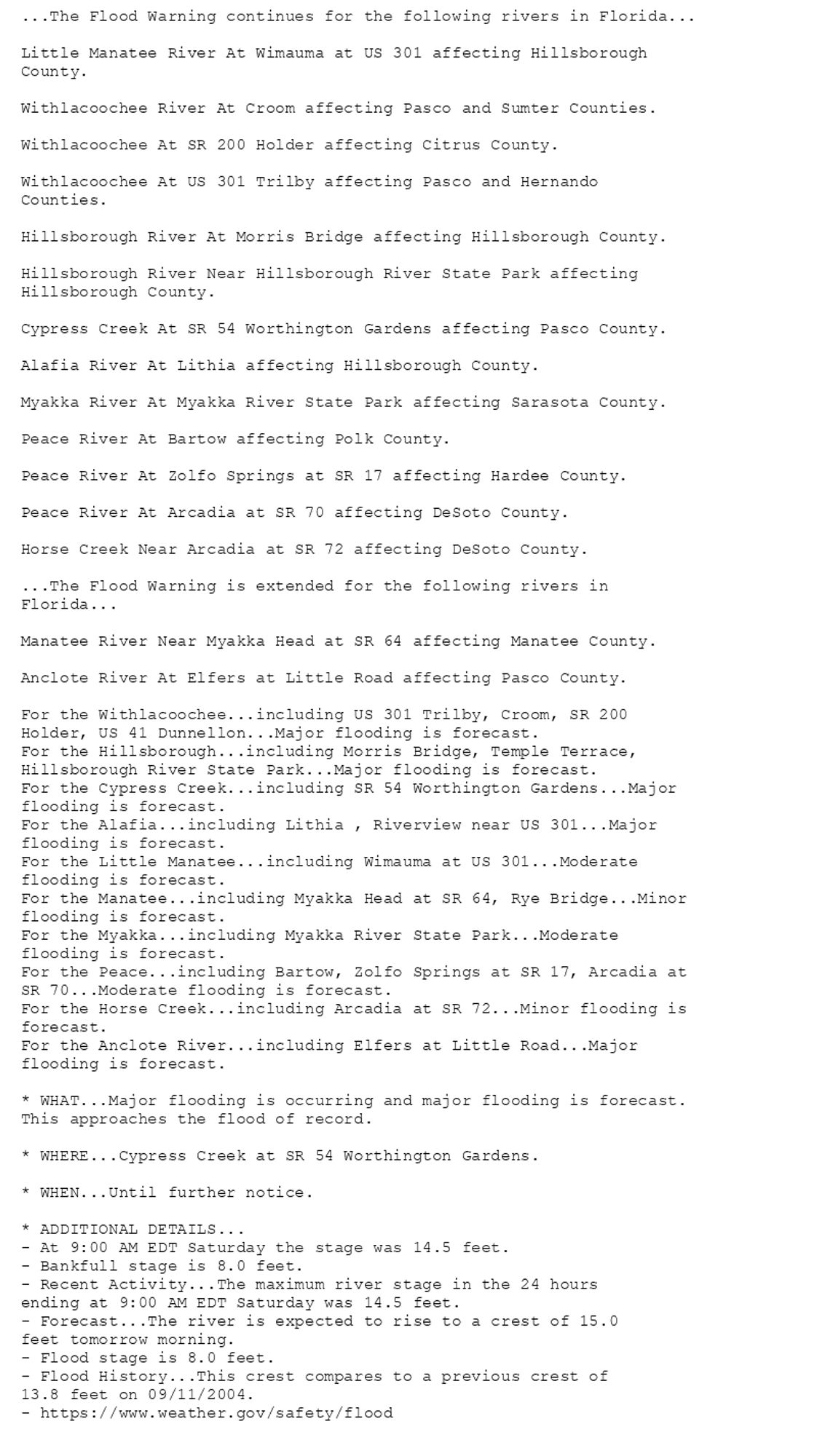 ...The Flood Warning continues for the following rivers in Florida...

Little Manatee River At Wimauma at US 301 affecting Hillsborough
County.

Withlacoochee River At Croom affecting Pasco and Sumter Counties.

Withlacoochee At SR 200 Holder affecting Citrus County.

Withlacoochee At US 301 Trilby affecting Pasco and Hernando
Counties.

Hillsborough River At Morris Bridge affecting Hillsborough County.

Hillsborough River Near Hillsborough River State Park affecting
Hillsborough County.

Cypress Creek At SR 54 Worthington Gardens affecting Pasco County.

Alafia River At Lithia affecting Hillsborough County.

Myakka River At Myakka River State Park affecting Sarasota County.

Peace River At Bartow affecting Polk County.

Peace River At Zolfo Springs at SR 17 affecting Hardee County.

Peace River At Arcadia at SR 70 affecting DeSoto County.

Horse Creek Near Arcadia at SR 72 affecting DeSoto County.

...The Flood Warning is extended for the following rivers in
Florida...

Manatee River Near Myakka Head at SR 64 affecting Manatee County.

Anclote River At Elfers at Little Road affecting Pasco County.

For the Withlacoochee...including US 301 Trilby, Croom, SR 200
Holder, US 41 Dunnellon...Major flooding is forecast.
For the Hillsborough...including Morris Bridge, Temple Terrace,
Hillsborough River State Park...Major flooding is forecast.
For the Cypress Creek...including SR 54 Worthington Gardens...Major
flooding is forecast.
For the Alafia...including Lithia , Riverview near US 301...Major
flooding is forecast.
For the Little Manatee...including Wimauma at US 301...Moderate
flooding is forecast.
For the Manatee...including Myakka Head at SR 64, Rye Bridge...Minor
flooding is forecast.
For the Myakka...including Myakka River State Park...Moderate
flooding is forecast.
For the Peace...including Bartow, Zolfo Springs at SR 17, Arcadia at
SR 70...Moderate flooding is forecast.
For the Horse Creek...including Arcadia at SR 72...Minor flooding is
forecast.
For the Anclote River...including Elfers at Little Road...Major
flooding is forecast.

* WHAT...Major flooding is occurring and major flooding is forecast.
This approaches the flood of record.

* WHERE...Cypress Creek at SR 54 Worthington Gardens.

* WHEN...Until further notice.

* ADDITIONAL DETAILS...
- At 9:00 AM EDT Saturday the stage was 14.5 feet.
- Bankfull stage is 8.0 feet.
- Recent Activity...The maximum river stage in the 24 hours
ending at 9:00 AM EDT Saturday was 14.5 feet.
- Forecast...The river is expected to rise to a crest of 15.0
feet tomorrow morning.
- Flood stage is 8.0 feet.
- Flood History...This crest compares to a previous crest of
13.8 feet on 09/11/2004.
- https://www.weather.gov/safety/flood