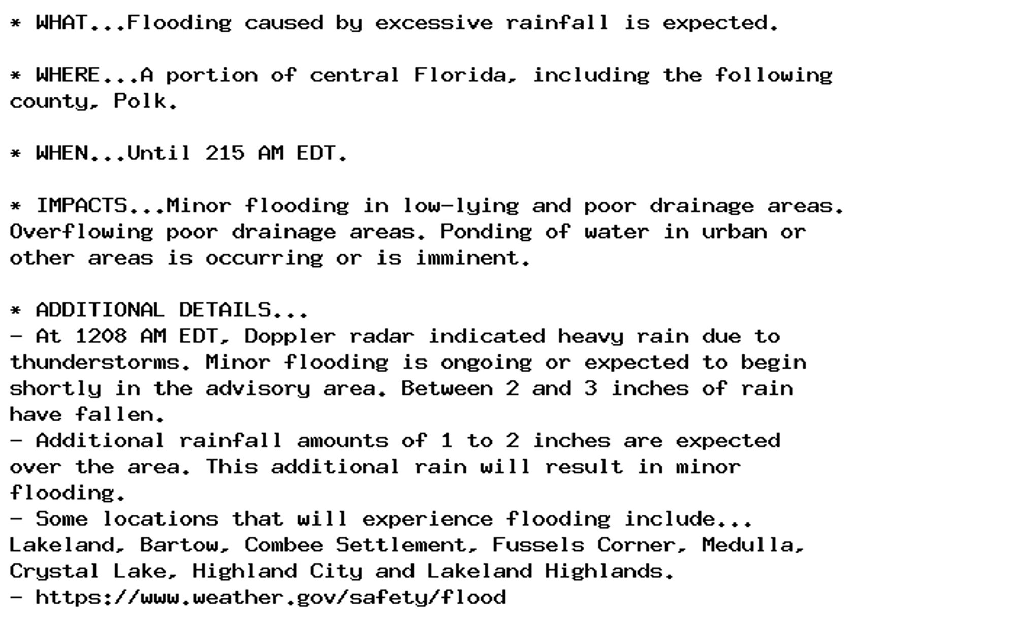 * WHAT...Flooding caused by excessive rainfall is expected.

* WHERE...A portion of central Florida, including the following
county, Polk.

* WHEN...Until 215 AM EDT.

* IMPACTS...Minor flooding in low-lying and poor drainage areas.
Overflowing poor drainage areas. Ponding of water in urban or
other areas is occurring or is imminent.

* ADDITIONAL DETAILS...
- At 1208 AM EDT, Doppler radar indicated heavy rain due to
thunderstorms. Minor flooding is ongoing or expected to begin
shortly in the advisory area. Between 2 and 3 inches of rain
have fallen.
- Additional rainfall amounts of 1 to 2 inches are expected
over the area. This additional rain will result in minor
flooding.
- Some locations that will experience flooding include...
Lakeland, Bartow, Combee Settlement, Fussels Corner, Medulla,
Crystal Lake, Highland City and Lakeland Highlands.
- https://www.weather.gov/safety/flood