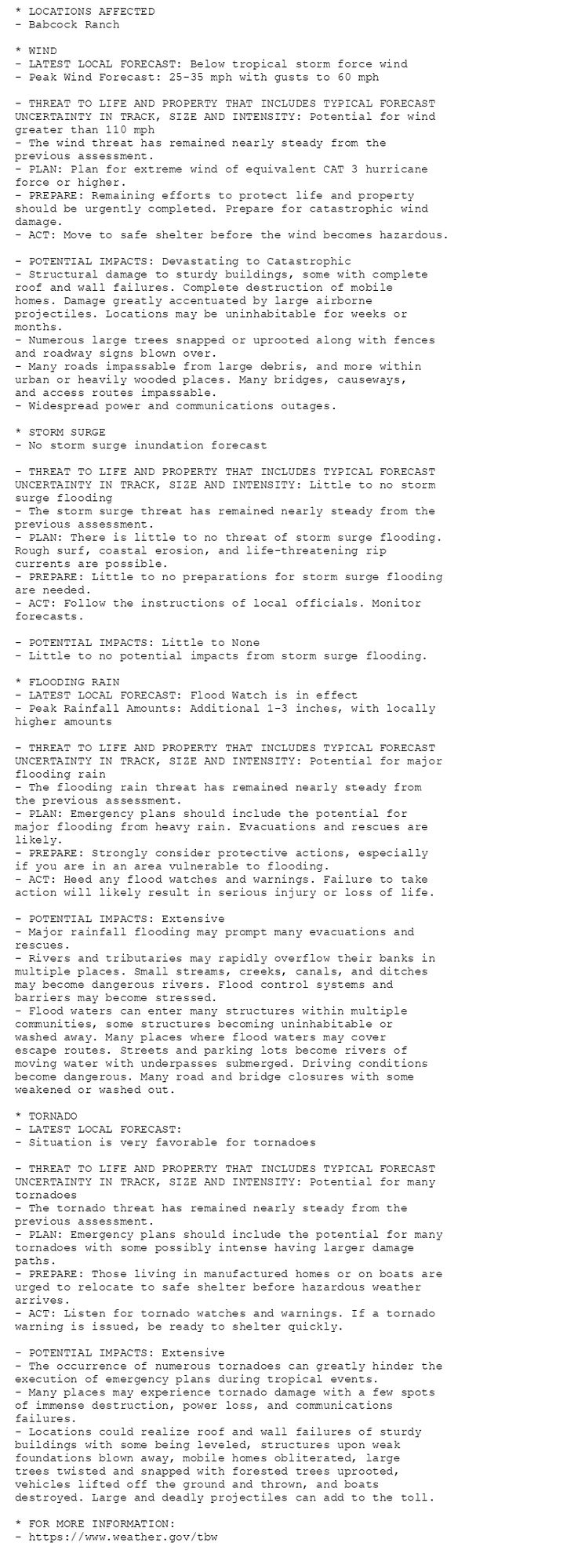 * LOCATIONS AFFECTED
- Babcock Ranch

* WIND
- LATEST LOCAL FORECAST: Below tropical storm force wind
- Peak Wind Forecast: 25-35 mph with gusts to 60 mph

- THREAT TO LIFE AND PROPERTY THAT INCLUDES TYPICAL FORECAST
UNCERTAINTY IN TRACK, SIZE AND INTENSITY: Potential for wind
greater than 110 mph
- The wind threat has remained nearly steady from the
previous assessment.
- PLAN: Plan for extreme wind of equivalent CAT 3 hurricane
force or higher.
- PREPARE: Remaining efforts to protect life and property
should be urgently completed. Prepare for catastrophic wind
damage.
- ACT: Move to safe shelter before the wind becomes hazardous.

- POTENTIAL IMPACTS: Devastating to Catastrophic
- Structural damage to sturdy buildings, some with complete
roof and wall failures. Complete destruction of mobile
homes. Damage greatly accentuated by large airborne
projectiles. Locations may be uninhabitable for weeks or
months.
- Numerous large trees snapped or uprooted along with fences
and roadway signs blown over.
- Many roads impassable from large debris, and more within
urban or heavily wooded places. Many bridges, causeways,
and access routes impassable.
- Widespread power and communications outages.

* STORM SURGE
- No storm surge inundation forecast

- THREAT TO LIFE AND PROPERTY THAT INCLUDES TYPICAL FORECAST
UNCERTAINTY IN TRACK, SIZE AND INTENSITY: Little to no storm
surge flooding
- The storm surge threat has remained nearly steady from the
previous assessment.
- PLAN: There is little to no threat of storm surge flooding.
Rough surf, coastal erosion, and life-threatening rip
currents are possible.
- PREPARE: Little to no preparations for storm surge flooding
are needed.
- ACT: Follow the instructions of local officials. Monitor
forecasts.

- POTENTIAL IMPACTS: Little to None
- Little to no potential impacts from storm surge flooding.

* FLOODING RAIN
- LATEST LOCAL FORECAST: Flood Watch is in effect
- Peak Rainfall Amounts: Additional 1-3 inches, with locally
higher amounts

- THREAT TO LIFE AND PROPERTY THAT INCLUDES TYPICAL FORECAST
UNCERTAINTY IN TRACK, SIZE AND INTENSITY: Potential for major
flooding rain
- The flooding rain threat has remained nearly steady from
the previous assessment.
- PLAN: Emergency plans should include the potential for
major flooding from heavy rain. Evacuations and rescues are
likely.
- PREPARE: Strongly consider protective actions, especially
if you are in an area vulnerable to flooding.
- ACT: Heed any flood watches and warnings. Failure to take
action will likely result in serious injury or loss of life.

- POTENTIAL IMPACTS: Extensive
- Major rainfall flooding may prompt many evacuations and
rescues.
- Rivers and tributaries may rapidly overflow their banks in
multiple places. Small streams, creeks, canals, and ditches
may become dangerous rivers. Flood control systems and
barriers may become stressed.
- Flood waters can enter many structures within multiple
communities, some structures becoming uninhabitable or
washed away. Many places where flood waters may cover
escape routes. Streets and parking lots become rivers of
moving water with underpasses submerged. Driving conditions
become dangerous. Many road and bridge closures with some
weakened or washed out.

* TORNADO
- LATEST LOCAL FORECAST:
- Situation is very favorable for tornadoes

- THREAT TO LIFE AND PROPERTY THAT INCLUDES TYPICAL FORECAST
UNCERTAINTY IN TRACK, SIZE AND INTENSITY: Potential for many
tornadoes
- The tornado threat has remained nearly steady from the
previous assessment.
- PLAN: Emergency plans should include the potential for many
tornadoes with some possibly intense having larger damage
paths.
- PREPARE: Those living in manufactured homes or on boats are
urged to relocate to safe shelter before hazardous weather
arrives.
- ACT: Listen for tornado watches and warnings. If a tornado
warning is issued, be ready to shelter quickly.

- POTENTIAL IMPACTS: Extensive
- The occurrence of numerous tornadoes can greatly hinder the
execution of emergency plans during tropical events.
- Many places may experience tornado damage with a few spots
of immense destruction, power loss, and communications
failures.
- Locations could realize roof and wall failures of sturdy
buildings with some being leveled, structures upon weak
foundations blown away, mobile homes obliterated, large
trees twisted and snapped with forested trees uprooted,
vehicles lifted off the ground and thrown, and boats
destroyed. Large and deadly projectiles can add to the toll.

* FOR MORE INFORMATION:
- https://www.weather.gov/tbw