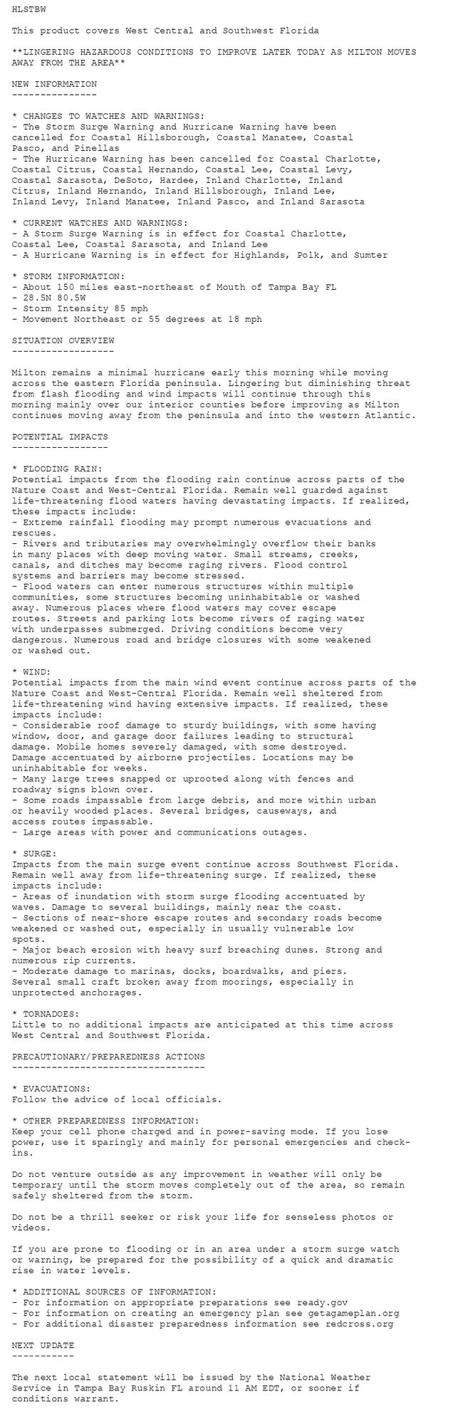 HLSTBW

This product covers West Central and Southwest Florida

**LINGERING HAZARDOUS CONDITIONS TO IMPROVE LATER TODAY AS MILTON MOVES
AWAY FROM THE AREA**

NEW INFORMATION
---------------

* CHANGES TO WATCHES AND WARNINGS:
- The Storm Surge Warning and Hurricane Warning have been
cancelled for Coastal Hillsborough, Coastal Manatee, Coastal
Pasco, and Pinellas
- The Hurricane Warning has been cancelled for Coastal Charlotte,
Coastal Citrus, Coastal Hernando, Coastal Lee, Coastal Levy,
Coastal Sarasota, DeSoto, Hardee, Inland Charlotte, Inland
Citrus, Inland Hernando, Inland Hillsborough, Inland Lee,
Inland Levy, Inland Manatee, Inland Pasco, and Inland Sarasota

* CURRENT WATCHES AND WARNINGS:
- A Storm Surge Warning is in effect for Coastal Charlotte,
Coastal Lee, Coastal Sarasota, and Inland Lee
- A Hurricane Warning is in effect for Highlands, Polk, and Sumter

* STORM INFORMATION:
- About 150 miles east-northeast of Mouth of Tampa Bay FL
- 28.5N 80.5W
- Storm Intensity 85 mph
- Movement Northeast or 55 degrees at 18 mph

SITUATION OVERVIEW
------------------

Milton remains a minimal hurricane early this morning while moving
across the eastern Florida peninsula. Lingering but diminishing threat
from flash flooding and wind impacts will continue through this
morning mainly over our interior counties before improving as Milton
continues moving away from the peninsula and into the western Atlantic.

POTENTIAL IMPACTS
-----------------

* FLOODING RAIN:
Potential impacts from the flooding rain continue across parts of the
Nature Coast and West-Central Florida. Remain well guarded against
life-threatening flood waters having devastating impacts. If realized,
these impacts include:
- Extreme rainfall flooding may prompt numerous evacuations and
rescues.
- Rivers and tributaries may overwhelmingly overflow their banks
in many places with deep moving water. Small streams, creeks,
canals, and ditches may become raging rivers. Flood control
systems and barriers may become stressed.
- Flood waters can enter numerous structures within multiple
communities, some structures becoming uninhabitable or washed
away. Numerous places where flood waters may cover escape
routes. Streets and parking lots become rivers of raging water
with underpasses submerged. Driving conditions become very
dangerous. Numerous road and bridge closures with some weakened
or washed out.

* WIND:
Potential impacts from the main wind event continue across parts of the
Nature Coast and West-Central Florida. Remain well sheltered from
life-threatening wind having extensive impacts. If realized, these
impacts include:
- Considerable roof damage to sturdy buildings, with some having
window, door, and garage door failures leading to structural
damage. Mobile homes severely damaged, with some destroyed.
Damage accentuated by airborne projectiles. Locations may be
uninhabitable for weeks.
- Many large trees snapped or uprooted along with fences and
roadway signs blown over.
- Some roads impassable from large debris, and more within urban
or heavily wooded places. Several bridges, causeways, and
access routes impassable.
- Large areas with power and communications outages.

* SURGE:
Impacts from the main surge event continue across Southwest Florida.
Remain well away from life-threatening surge. If realized, these
impacts include:
- Areas of inundation with storm surge flooding accentuated by
waves. Damage to several buildings, mainly near the coast.
- Sections of near-shore escape routes and secondary roads become
weakened or washed out, especially in usually vulnerable low
spots.
- Major beach erosion with heavy surf breaching dunes. Strong and
numerous rip currents.
- Moderate damage to marinas, docks, boardwalks, and piers.
Several small craft broken away from moorings, especially in
unprotected anchorages.

* TORNADOES:
Little to no additional impacts are anticipated at this time across
West Central and Southwest Florida.

PRECAUTIONARY/PREPAREDNESS ACTIONS
----------------------------------

* EVACUATIONS:
Follow the advice of local officials.

* OTHER PREPAREDNESS INFORMATION:
Keep your cell phone charged and in power-saving mode. If you lose
power, use it sparingly and mainly for personal emergencies and check-
ins.

Do not venture outside as any improvement in weather will only be
temporary until the storm moves completely out of the area, so remain
safely sheltered from the storm.

Do not be a thrill seeker or risk your life for senseless photos or
videos.

If you are prone to flooding or in an area under a storm surge watch
or warning, be prepared for the possibility of a quick and dramatic
rise in water levels.

* ADDITIONAL SOURCES OF INFORMATION:
- For information on appropriate preparations see ready.gov
- For information on creating an emergency plan see getagameplan.org
- For additional disaster preparedness information see redcross.org

NEXT UPDATE
-----------

The next local statement will be issued by the National Weather
Service in Tampa Bay Ruskin FL around 11 AM EDT, or sooner if
conditions warrant.