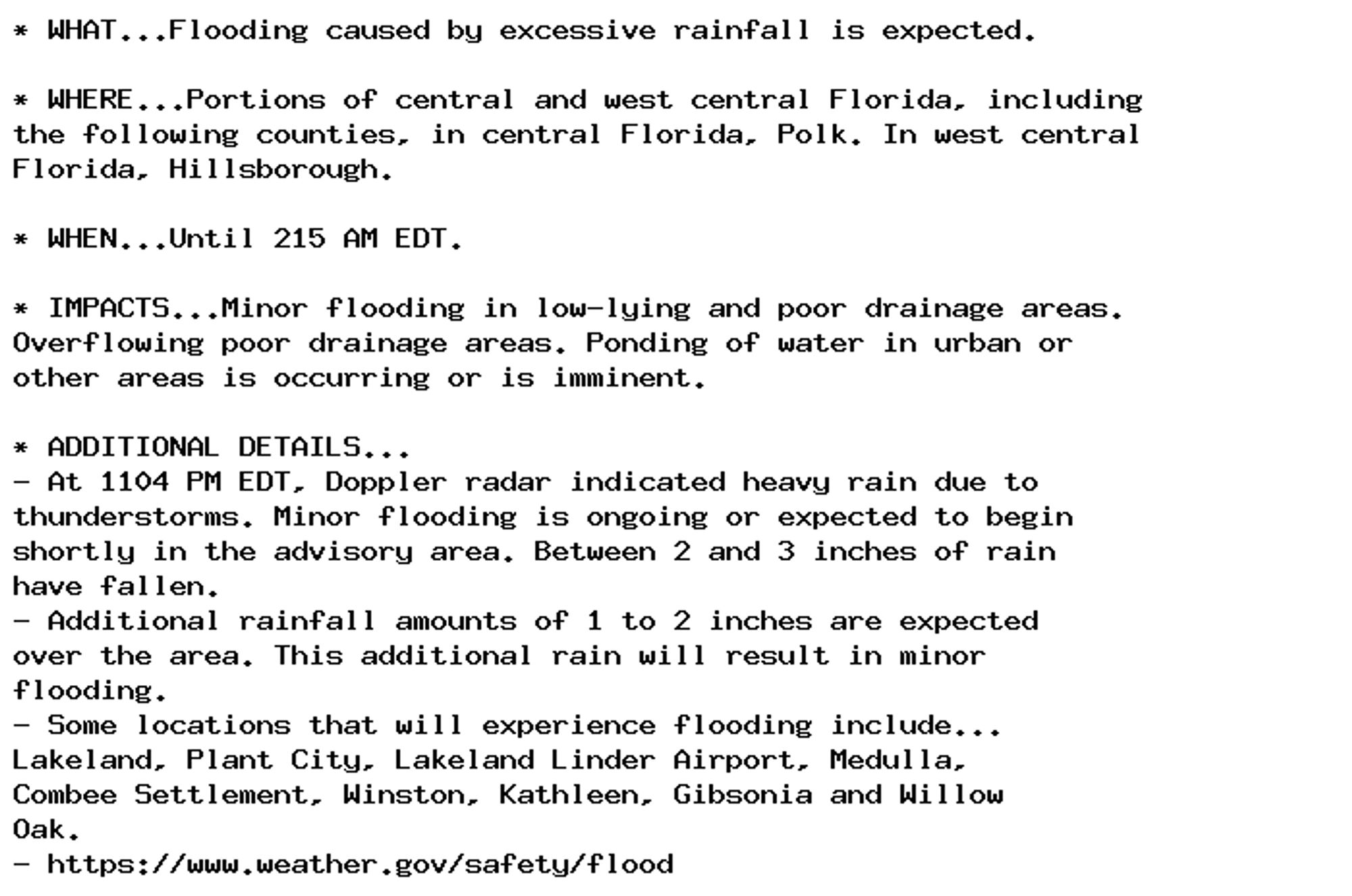 * WHAT...Flooding caused by excessive rainfall is expected.

* WHERE...Portions of central and west central Florida, including
the following counties, in central Florida, Polk. In west central
Florida, Hillsborough.

* WHEN...Until 215 AM EDT.

* IMPACTS...Minor flooding in low-lying and poor drainage areas.
Overflowing poor drainage areas. Ponding of water in urban or
other areas is occurring or is imminent.

* ADDITIONAL DETAILS...
- At 1104 PM EDT, Doppler radar indicated heavy rain due to
thunderstorms. Minor flooding is ongoing or expected to begin
shortly in the advisory area. Between 2 and 3 inches of rain
have fallen.
- Additional rainfall amounts of 1 to 2 inches are expected
over the area. This additional rain will result in minor
flooding.
- Some locations that will experience flooding include...
Lakeland, Plant City, Lakeland Linder Airport, Medulla,
Combee Settlement, Winston, Kathleen, Gibsonia and Willow
Oak.
- https://www.weather.gov/safety/flood