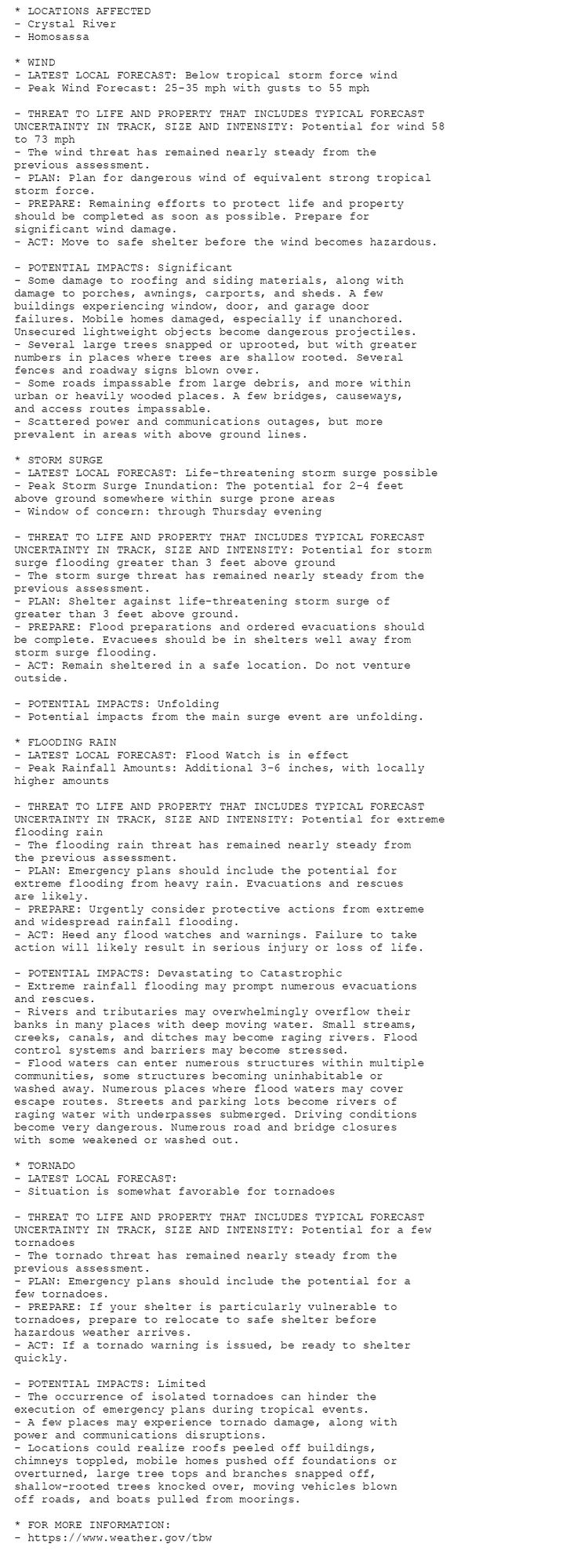 * LOCATIONS AFFECTED
- Crystal River
- Homosassa

* WIND
- LATEST LOCAL FORECAST: Below tropical storm force wind
- Peak Wind Forecast: 25-35 mph with gusts to 55 mph

- THREAT TO LIFE AND PROPERTY THAT INCLUDES TYPICAL FORECAST
UNCERTAINTY IN TRACK, SIZE AND INTENSITY: Potential for wind 58
to 73 mph
- The wind threat has remained nearly steady from the
previous assessment.
- PLAN: Plan for dangerous wind of equivalent strong tropical
storm force.
- PREPARE: Remaining efforts to protect life and property
should be completed as soon as possible. Prepare for
significant wind damage.
- ACT: Move to safe shelter before the wind becomes hazardous.

- POTENTIAL IMPACTS: Significant
- Some damage to roofing and siding materials, along with
damage to porches, awnings, carports, and sheds. A few
buildings experiencing window, door, and garage door
failures. Mobile homes damaged, especially if unanchored.
Unsecured lightweight objects become dangerous projectiles.
- Several large trees snapped or uprooted, but with greater
numbers in places where trees are shallow rooted. Several
fences and roadway signs blown over.
- Some roads impassable from large debris, and more within
urban or heavily wooded places. A few bridges, causeways,
and access routes impassable.
- Scattered power and communications outages, but more
prevalent in areas with above ground lines.

* STORM SURGE
- LATEST LOCAL FORECAST: Life-threatening storm surge possible
- Peak Storm Surge Inundation: The potential for 2-4 feet
above ground somewhere within surge prone areas
- Window of concern: through Thursday evening

- THREAT TO LIFE AND PROPERTY THAT INCLUDES TYPICAL FORECAST
UNCERTAINTY IN TRACK, SIZE AND INTENSITY: Potential for storm
surge flooding greater than 3 feet above ground
- The storm surge threat has remained nearly steady from the
previous assessment.
- PLAN: Shelter against life-threatening storm surge of
greater than 3 feet above ground.
- PREPARE: Flood preparations and ordered evacuations should
be complete. Evacuees should be in shelters well away from
storm surge flooding.
- ACT: Remain sheltered in a safe location. Do not venture
outside.

- POTENTIAL IMPACTS: Unfolding
- Potential impacts from the main surge event are unfolding.

* FLOODING RAIN
- LATEST LOCAL FORECAST: Flood Watch is in effect
- Peak Rainfall Amounts: Additional 3-6 inches, with locally
higher amounts

- THREAT TO LIFE AND PROPERTY THAT INCLUDES TYPICAL FORECAST
UNCERTAINTY IN TRACK, SIZE AND INTENSITY: Potential for extreme
flooding rain
- The flooding rain threat has remained nearly steady from
the previous assessment.
- PLAN: Emergency plans should include the potential for
extreme flooding from heavy rain. Evacuations and rescues
are likely.
- PREPARE: Urgently consider protective actions from extreme
and widespread rainfall flooding.
- ACT: Heed any flood watches and warnings. Failure to take
action will likely result in serious injury or loss of life.

- POTENTIAL IMPACTS: Devastating to Catastrophic
- Extreme rainfall flooding may prompt numerous evacuations
and rescues.
- Rivers and tributaries may overwhelmingly overflow their
banks in many places with deep moving water. Small streams,
creeks, canals, and ditches may become raging rivers. Flood
control systems and barriers may become stressed.
- Flood waters can enter numerous structures within multiple
communities, some structures becoming uninhabitable or
washed away. Numerous places where flood waters may cover
escape routes. Streets and parking lots become rivers of
raging water with underpasses submerged. Driving conditions
become very dangerous. Numerous road and bridge closures
with some weakened or washed out.

* TORNADO
- LATEST LOCAL FORECAST:
- Situation is somewhat favorable for tornadoes

- THREAT TO LIFE AND PROPERTY THAT INCLUDES TYPICAL FORECAST
UNCERTAINTY IN TRACK, SIZE AND INTENSITY: Potential for a few
tornadoes
- The tornado threat has remained nearly steady from the
previous assessment.
- PLAN: Emergency plans should include the potential for a
few tornadoes.
- PREPARE: If your shelter is particularly vulnerable to
tornadoes, prepare to relocate to safe shelter before
hazardous weather arrives.
- ACT: If a tornado warning is issued, be ready to shelter
quickly.

- POTENTIAL IMPACTS: Limited
- The occurrence of isolated tornadoes can hinder the
execution of emergency plans during tropical events.
- A few places may experience tornado damage, along with
power and communications disruptions.
- Locations could realize roofs peeled off buildings,
chimneys toppled, mobile homes pushed off foundations or
overturned, large tree tops and branches snapped off,
shallow-rooted trees knocked over, moving vehicles blown
off roads, and boats pulled from moorings.

* FOR MORE INFORMATION:
- https://www.weather.gov/tbw