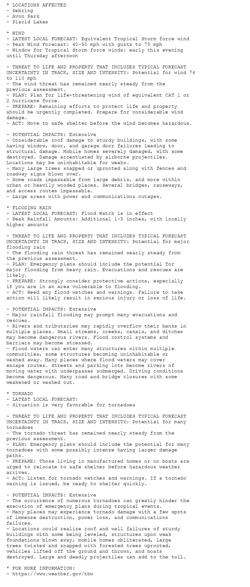 * LOCATIONS AFFECTED
- Sebring
- Avon Park
- Placid Lakes

* WIND
- LATEST LOCAL FORECAST: Equivalent Tropical Storm force wind
- Peak Wind Forecast: 40-50 mph with gusts to 75 mph
- Window for Tropical Storm force winds: early this evening
until Thursday afternoon

- THREAT TO LIFE AND PROPERTY THAT INCLUDES TYPICAL FORECAST
UNCERTAINTY IN TRACK, SIZE AND INTENSITY: Potential for wind 74
to 110 mph
- The wind threat has remained nearly steady from the
previous assessment.
- PLAN: Plan for life-threatening wind of equivalent CAT 1 or
2 hurricane force.
- PREPARE: Remaining efforts to protect life and property
should be urgently completed. Prepare for considerable wind
damage.
- ACT: Move to safe shelter before the wind becomes hazardous.

- POTENTIAL IMPACTS: Extensive
- Considerable roof damage to sturdy buildings, with some
having window, door, and garage door failures leading to
structural damage. Mobile homes severely damaged, with some
destroyed. Damage accentuated by airborne projectiles.
Locations may be uninhabitable for weeks.
- Many large trees snapped or uprooted along with fences and
roadway signs blown over.
- Some roads impassable from large debris, and more within
urban or heavily wooded places. Several bridges, causeways,
and access routes impassable.
- Large areas with power and communications outages.

* FLOODING RAIN
- LATEST LOCAL FORECAST: Flood Watch is in effect
- Peak Rainfall Amounts: Additional 1-3 inches, with locally
higher amounts

- THREAT TO LIFE AND PROPERTY THAT INCLUDES TYPICAL FORECAST
UNCERTAINTY IN TRACK, SIZE AND INTENSITY: Potential for major
flooding rain
- The flooding rain threat has remained nearly steady from
the previous assessment.
- PLAN: Emergency plans should include the potential for
major flooding from heavy rain. Evacuations and rescues are
likely.
- PREPARE: Strongly consider protective actions, especially
if you are in an area vulnerable to flooding.
- ACT: Heed any flood watches and warnings. Failure to take
action will likely result in serious injury or loss of life.

- POTENTIAL IMPACTS: Extensive
- Major rainfall flooding may prompt many evacuations and
rescues.
- Rivers and tributaries may rapidly overflow their banks in
multiple places. Small streams, creeks, canals, and ditches
may become dangerous rivers. Flood control systems and
barriers may become stressed.
- Flood waters can enter many structures within multiple
communities, some structures becoming uninhabitable or
washed away. Many places where flood waters may cover
escape routes. Streets and parking lots become rivers of
moving water with underpasses submerged. Driving conditions
become dangerous. Many road and bridge closures with some
weakened or washed out.

* TORNADO
- LATEST LOCAL FORECAST:
- Situation is very favorable for tornadoes

- THREAT TO LIFE AND PROPERTY THAT INCLUDES TYPICAL FORECAST
UNCERTAINTY IN TRACK, SIZE AND INTENSITY: Potential for many
tornadoes
- The tornado threat has remained nearly steady from the
previous assessment.
- PLAN: Emergency plans should include the potential for many
tornadoes with some possibly intense having larger damage
paths.
- PREPARE: Those living in manufactured homes or on boats are
urged to relocate to safe shelter before hazardous weather
arrives.
- ACT: Listen for tornado watches and warnings. If a tornado
warning is issued, be ready to shelter quickly.

- POTENTIAL IMPACTS: Extensive
- The occurrence of numerous tornadoes can greatly hinder the
execution of emergency plans during tropical events.
- Many places may experience tornado damage with a few spots
of immense destruction, power loss, and communications
failures.
- Locations could realize roof and wall failures of sturdy
buildings with some being leveled, structures upon weak
foundations blown away, mobile homes obliterated, large
trees twisted and snapped with forested trees uprooted,
vehicles lifted off the ground and thrown, and boats
destroyed. Large and deadly projectiles can add to the toll.

* FOR MORE INFORMATION:
- https://www.weather.gov/tbw