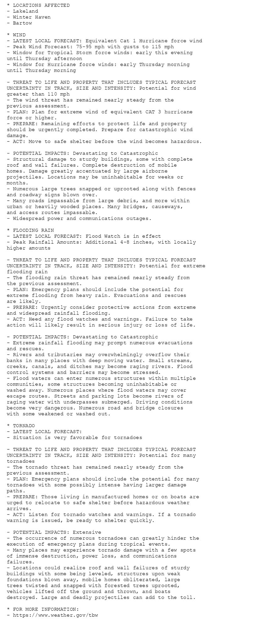 * LOCATIONS AFFECTED
- Lakeland
- Winter Haven
- Bartow

* WIND
- LATEST LOCAL FORECAST: Equivalent Cat 1 Hurricane force wind
- Peak Wind Forecast: 75-95 mph with gusts to 115 mph
- Window for Tropical Storm force winds: early this evening
until Thursday afternoon
- Window for Hurricane force winds: early Thursday morning
until Thursday morning

- THREAT TO LIFE AND PROPERTY THAT INCLUDES TYPICAL FORECAST
UNCERTAINTY IN TRACK, SIZE AND INTENSITY: Potential for wind
greater than 110 mph
- The wind threat has remained nearly steady from the
previous assessment.
- PLAN: Plan for extreme wind of equivalent CAT 3 hurricane
force or higher.
- PREPARE: Remaining efforts to protect life and property
should be urgently completed. Prepare for catastrophic wind
damage.
- ACT: Move to safe shelter before the wind becomes hazardous.

- POTENTIAL IMPACTS: Devastating to Catastrophic
- Structural damage to sturdy buildings, some with complete
roof and wall failures. Complete destruction of mobile
homes. Damage greatly accentuated by large airborne
projectiles. Locations may be uninhabitable for weeks or
months.
- Numerous large trees snapped or uprooted along with fences
and roadway signs blown over.
- Many roads impassable from large debris, and more within
urban or heavily wooded places. Many bridges, causeways,
and access routes impassable.
- Widespread power and communications outages.

* FLOODING RAIN
- LATEST LOCAL FORECAST: Flood Watch is in effect
- Peak Rainfall Amounts: Additional 4-8 inches, with locally
higher amounts

- THREAT TO LIFE AND PROPERTY THAT INCLUDES TYPICAL FORECAST
UNCERTAINTY IN TRACK, SIZE AND INTENSITY: Potential for extreme
flooding rain
- The flooding rain threat has remained nearly steady from
the previous assessment.
- PLAN: Emergency plans should include the potential for
extreme flooding from heavy rain. Evacuations and rescues
are likely.
- PREPARE: Urgently consider protective actions from extreme
and widespread rainfall flooding.
- ACT: Heed any flood watches and warnings. Failure to take
action will likely result in serious injury or loss of life.

- POTENTIAL IMPACTS: Devastating to Catastrophic
- Extreme rainfall flooding may prompt numerous evacuations
and rescues.
- Rivers and tributaries may overwhelmingly overflow their
banks in many places with deep moving water. Small streams,
creeks, canals, and ditches may become raging rivers. Flood
control systems and barriers may become stressed.
- Flood waters can enter numerous structures within multiple
communities, some structures becoming uninhabitable or
washed away. Numerous places where flood waters may cover
escape routes. Streets and parking lots become rivers of
raging water with underpasses submerged. Driving conditions
become very dangerous. Numerous road and bridge closures
with some weakened or washed out.

* TORNADO
- LATEST LOCAL FORECAST:
- Situation is very favorable for tornadoes

- THREAT TO LIFE AND PROPERTY THAT INCLUDES TYPICAL FORECAST
UNCERTAINTY IN TRACK, SIZE AND INTENSITY: Potential for many
tornadoes
- The tornado threat has remained nearly steady from the
previous assessment.
- PLAN: Emergency plans should include the potential for many
tornadoes with some possibly intense having larger damage
paths.
- PREPARE: Those living in manufactured homes or on boats are
urged to relocate to safe shelter before hazardous weather
arrives.
- ACT: Listen for tornado watches and warnings. If a tornado
warning is issued, be ready to shelter quickly.

- POTENTIAL IMPACTS: Extensive
- The occurrence of numerous tornadoes can greatly hinder the
execution of emergency plans during tropical events.
- Many places may experience tornado damage with a few spots
of immense destruction, power loss, and communications
failures.
- Locations could realize roof and wall failures of sturdy
buildings with some being leveled, structures upon weak
foundations blown away, mobile homes obliterated, large
trees twisted and snapped with forested trees uprooted,
vehicles lifted off the ground and thrown, and boats
destroyed. Large and deadly projectiles can add to the toll.

* FOR MORE INFORMATION:
- https://www.weather.gov/tbw