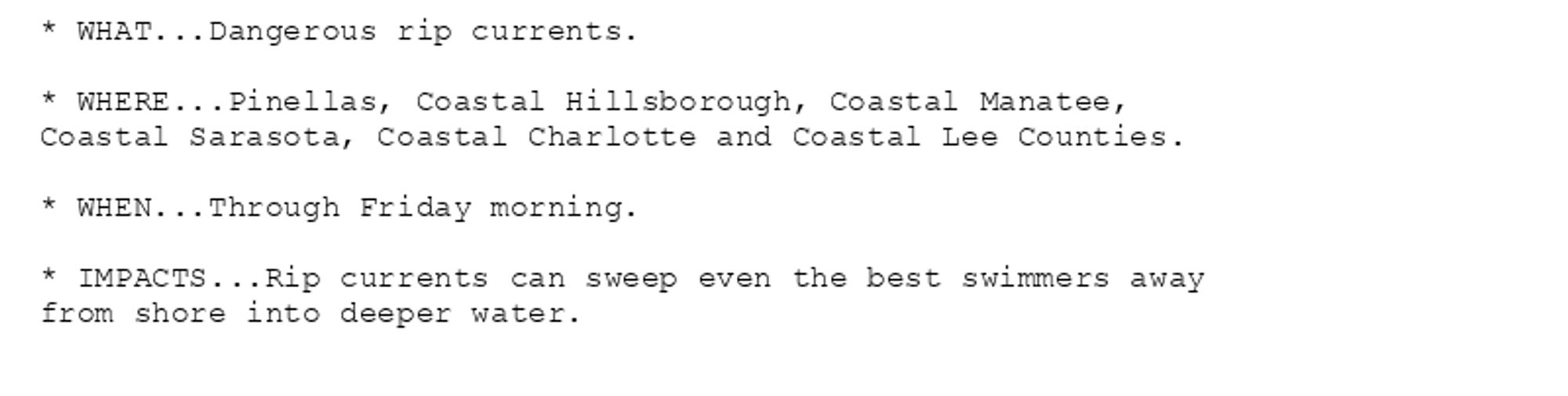 * WHAT...Dangerous rip currents.

* WHERE...Pinellas, Coastal Hillsborough, Coastal Manatee,
Coastal Sarasota, Coastal Charlotte and Coastal Lee Counties.

* WHEN...Through Friday morning.

* IMPACTS...Rip currents can sweep even the best swimmers away
from shore into deeper water.