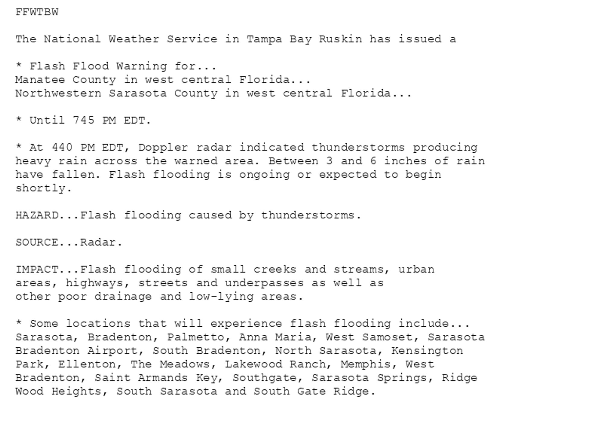 FFWTBW

The National Weather Service in Tampa Bay Ruskin has issued a

* Flash Flood Warning for...
Manatee County in west central Florida...
Northwestern Sarasota County in west central Florida...

* Until 745 PM EDT.

* At 440 PM EDT, Doppler radar indicated thunderstorms producing
heavy rain across the warned area. Between 3 and 6 inches of rain
have fallen. Flash flooding is ongoing or expected to begin
shortly.

HAZARD...Flash flooding caused by thunderstorms.

SOURCE...Radar.

IMPACT...Flash flooding of small creeks and streams, urban
areas, highways, streets and underpasses as well as
other poor drainage and low-lying areas.

* Some locations that will experience flash flooding include...
Sarasota, Bradenton, Palmetto, Anna Maria, West Samoset, Sarasota
Bradenton Airport, South Bradenton, North Sarasota, Kensington
Park, Ellenton, The Meadows, Lakewood Ranch, Memphis, West
Bradenton, Saint Armands Key, Southgate, Sarasota Springs, Ridge
Wood Heights, South Sarasota and South Gate Ridge.