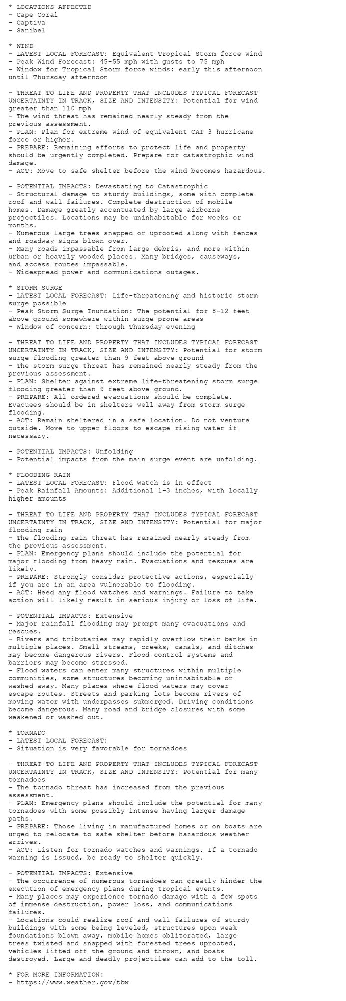 * LOCATIONS AFFECTED
- Cape Coral
- Captiva
- Sanibel

* WIND
- LATEST LOCAL FORECAST: Equivalent Tropical Storm force wind
- Peak Wind Forecast: 45-55 mph with gusts to 75 mph
- Window for Tropical Storm force winds: early this afternoon
until Thursday afternoon

- THREAT TO LIFE AND PROPERTY THAT INCLUDES TYPICAL FORECAST
UNCERTAINTY IN TRACK, SIZE AND INTENSITY: Potential for wind
greater than 110 mph
- The wind threat has remained nearly steady from the
previous assessment.
- PLAN: Plan for extreme wind of equivalent CAT 3 hurricane
force or higher.
- PREPARE: Remaining efforts to protect life and property
should be urgently completed. Prepare for catastrophic wind
damage.
- ACT: Move to safe shelter before the wind becomes hazardous.

- POTENTIAL IMPACTS: Devastating to Catastrophic
- Structural damage to sturdy buildings, some with complete
roof and wall failures. Complete destruction of mobile
homes. Damage greatly accentuated by large airborne
projectiles. Locations may be uninhabitable for weeks or
months.
- Numerous large trees snapped or uprooted along with fences
and roadway signs blown over.
- Many roads impassable from large debris, and more within
urban or heavily wooded places. Many bridges, causeways,
and access routes impassable.
- Widespread power and communications outages.

* STORM SURGE
- LATEST LOCAL FORECAST: Life-threatening and historic storm
surge possible
- Peak Storm Surge Inundation: The potential for 8-12 feet
above ground somewhere within surge prone areas
- Window of concern: through Thursday evening

- THREAT TO LIFE AND PROPERTY THAT INCLUDES TYPICAL FORECAST
UNCERTAINTY IN TRACK, SIZE AND INTENSITY: Potential for storm
surge flooding greater than 9 feet above ground
- The storm surge threat has remained nearly steady from the
previous assessment.
- PLAN: Shelter against extreme life-threatening storm surge
flooding greater than 9 feet above ground.
- PREPARE: All ordered evacuations should be complete.
Evacuees should be in shelters well away from storm surge
flooding.
- ACT: Remain sheltered in a safe location. Do not venture
outside. Move to upper floors to escape rising water if
necessary.

- POTENTIAL IMPACTS: Unfolding
- Potential impacts from the main surge event are unfolding.

* FLOODING RAIN
- LATEST LOCAL FORECAST: Flood Watch is in effect
- Peak Rainfall Amounts: Additional 1-3 inches, with locally
higher amounts

- THREAT TO LIFE AND PROPERTY THAT INCLUDES TYPICAL FORECAST
UNCERTAINTY IN TRACK, SIZE AND INTENSITY: Potential for major
flooding rain
- The flooding rain threat has remained nearly steady from
the previous assessment.
- PLAN: Emergency plans should include the potential for
major flooding from heavy rain. Evacuations and rescues are
likely.
- PREPARE: Strongly consider protective actions, especially
if you are in an area vulnerable to flooding.
- ACT: Heed any flood watches and warnings. Failure to take
action will likely result in serious injury or loss of life.

- POTENTIAL IMPACTS: Extensive
- Major rainfall flooding may prompt many evacuations and
rescues.
- Rivers and tributaries may rapidly overflow their banks in
multiple places. Small streams, creeks, canals, and ditches
may become dangerous rivers. Flood control systems and
barriers may become stressed.
- Flood waters can enter many structures within multiple
communities, some structures becoming uninhabitable or
washed away. Many places where flood waters may cover
escape routes. Streets and parking lots become rivers of
moving water with underpasses submerged. Driving conditions
become dangerous. Many road and bridge closures with some
weakened or washed out.

* TORNADO
- LATEST LOCAL FORECAST:
- Situation is very favorable for tornadoes

- THREAT TO LIFE AND PROPERTY THAT INCLUDES TYPICAL FORECAST
UNCERTAINTY IN TRACK, SIZE AND INTENSITY: Potential for many
tornadoes
- The tornado threat has increased from the previous
assessment.
- PLAN: Emergency plans should include the potential for many
tornadoes with some possibly intense having larger damage
paths.
- PREPARE: Those living in manufactured homes or on boats are
urged to relocate to safe shelter before hazardous weather
arrives.
- ACT: Listen for tornado watches and warnings. If a tornado
warning is issued, be ready to shelter quickly.

- POTENTIAL IMPACTS: Extensive
- The occurrence of numerous tornadoes can greatly hinder the
execution of emergency plans during tropical events.
- Many places may experience tornado damage with a few spots
of immense destruction, power loss, and communications
failures.
- Locations could realize roof and wall failures of sturdy
buildings with some being leveled, structures upon weak
foundations blown away, mobile homes obliterated, large
trees twisted and snapped with forested trees uprooted,
vehicles lifted off the ground and thrown, and boats
destroyed. Large and deadly projectiles can add to the toll.

* FOR MORE INFORMATION:
- https://www.weather.gov/tbw