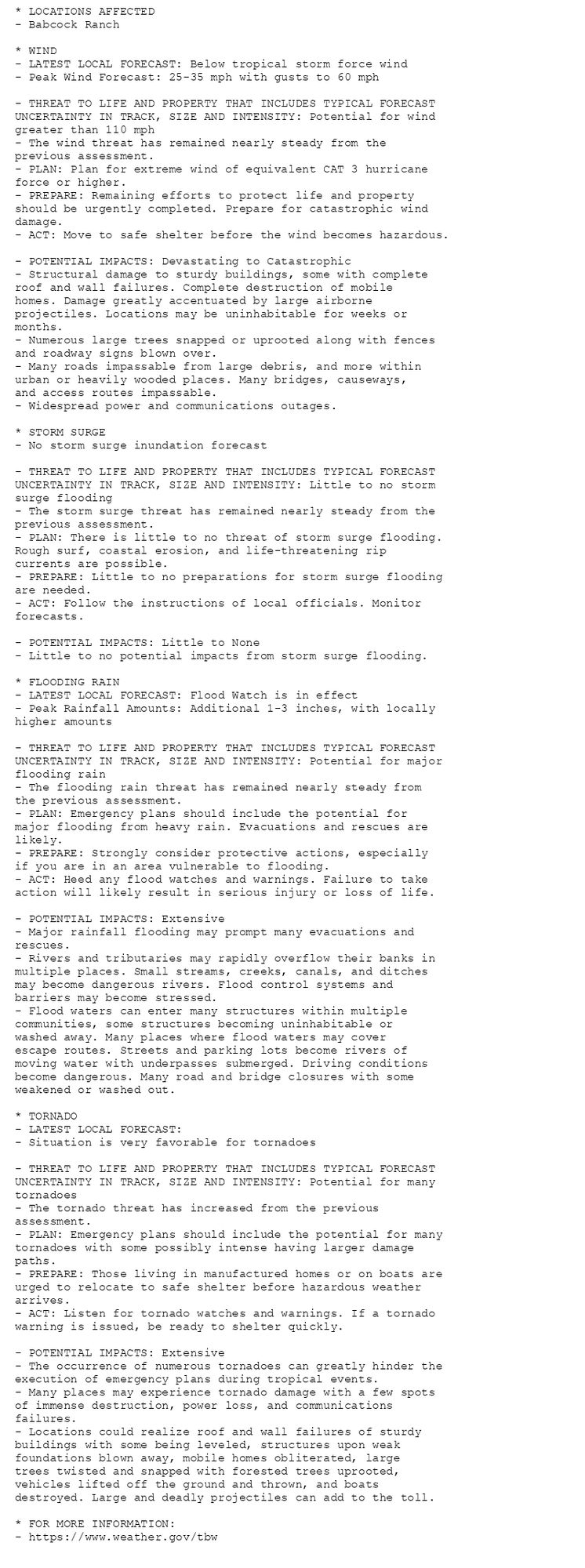 * LOCATIONS AFFECTED
- Babcock Ranch

* WIND
- LATEST LOCAL FORECAST: Below tropical storm force wind
- Peak Wind Forecast: 25-35 mph with gusts to 60 mph

- THREAT TO LIFE AND PROPERTY THAT INCLUDES TYPICAL FORECAST
UNCERTAINTY IN TRACK, SIZE AND INTENSITY: Potential for wind
greater than 110 mph
- The wind threat has remained nearly steady from the
previous assessment.
- PLAN: Plan for extreme wind of equivalent CAT 3 hurricane
force or higher.
- PREPARE: Remaining efforts to protect life and property
should be urgently completed. Prepare for catastrophic wind
damage.
- ACT: Move to safe shelter before the wind becomes hazardous.

- POTENTIAL IMPACTS: Devastating to Catastrophic
- Structural damage to sturdy buildings, some with complete
roof and wall failures. Complete destruction of mobile
homes. Damage greatly accentuated by large airborne
projectiles. Locations may be uninhabitable for weeks or
months.
- Numerous large trees snapped or uprooted along with fences
and roadway signs blown over.
- Many roads impassable from large debris, and more within
urban or heavily wooded places. Many bridges, causeways,
and access routes impassable.
- Widespread power and communications outages.

* STORM SURGE
- No storm surge inundation forecast

- THREAT TO LIFE AND PROPERTY THAT INCLUDES TYPICAL FORECAST
UNCERTAINTY IN TRACK, SIZE AND INTENSITY: Little to no storm
surge flooding
- The storm surge threat has remained nearly steady from the
previous assessment.
- PLAN: There is little to no threat of storm surge flooding.
Rough surf, coastal erosion, and life-threatening rip
currents are possible.
- PREPARE: Little to no preparations for storm surge flooding
are needed.
- ACT: Follow the instructions of local officials. Monitor
forecasts.

- POTENTIAL IMPACTS: Little to None
- Little to no potential impacts from storm surge flooding.

* FLOODING RAIN
- LATEST LOCAL FORECAST: Flood Watch is in effect
- Peak Rainfall Amounts: Additional 1-3 inches, with locally
higher amounts

- THREAT TO LIFE AND PROPERTY THAT INCLUDES TYPICAL FORECAST
UNCERTAINTY IN TRACK, SIZE AND INTENSITY: Potential for major
flooding rain
- The flooding rain threat has remained nearly steady from
the previous assessment.
- PLAN: Emergency plans should include the potential for
major flooding from heavy rain. Evacuations and rescues are
likely.
- PREPARE: Strongly consider protective actions, especially
if you are in an area vulnerable to flooding.
- ACT: Heed any flood watches and warnings. Failure to take
action will likely result in serious injury or loss of life.

- POTENTIAL IMPACTS: Extensive
- Major rainfall flooding may prompt many evacuations and
rescues.
- Rivers and tributaries may rapidly overflow their banks in
multiple places. Small streams, creeks, canals, and ditches
may become dangerous rivers. Flood control systems and
barriers may become stressed.
- Flood waters can enter many structures within multiple
communities, some structures becoming uninhabitable or
washed away. Many places where flood waters may cover
escape routes. Streets and parking lots become rivers of
moving water with underpasses submerged. Driving conditions
become dangerous. Many road and bridge closures with some
weakened or washed out.

* TORNADO
- LATEST LOCAL FORECAST:
- Situation is very favorable for tornadoes

- THREAT TO LIFE AND PROPERTY THAT INCLUDES TYPICAL FORECAST
UNCERTAINTY IN TRACK, SIZE AND INTENSITY: Potential for many
tornadoes
- The tornado threat has increased from the previous
assessment.
- PLAN: Emergency plans should include the potential for many
tornadoes with some possibly intense having larger damage
paths.
- PREPARE: Those living in manufactured homes or on boats are
urged to relocate to safe shelter before hazardous weather
arrives.
- ACT: Listen for tornado watches and warnings. If a tornado
warning is issued, be ready to shelter quickly.

- POTENTIAL IMPACTS: Extensive
- The occurrence of numerous tornadoes can greatly hinder the
execution of emergency plans during tropical events.
- Many places may experience tornado damage with a few spots
of immense destruction, power loss, and communications
failures.
- Locations could realize roof and wall failures of sturdy
buildings with some being leveled, structures upon weak
foundations blown away, mobile homes obliterated, large
trees twisted and snapped with forested trees uprooted,
vehicles lifted off the ground and thrown, and boats
destroyed. Large and deadly projectiles can add to the toll.

* FOR MORE INFORMATION:
- https://www.weather.gov/tbw