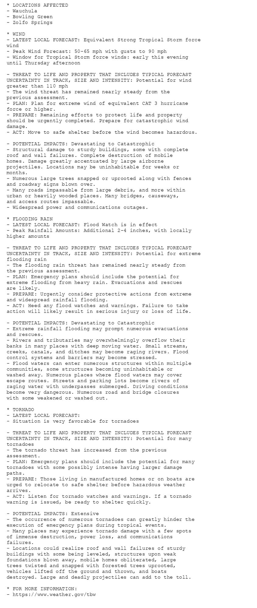 * LOCATIONS AFFECTED
- Wauchula
- Bowling Green
- Zolfo Springs

* WIND
- LATEST LOCAL FORECAST: Equivalent Strong Tropical Storm force
wind
- Peak Wind Forecast: 50-65 mph with gusts to 90 mph
- Window for Tropical Storm force winds: early this evening
until Thursday afternoon

- THREAT TO LIFE AND PROPERTY THAT INCLUDES TYPICAL FORECAST
UNCERTAINTY IN TRACK, SIZE AND INTENSITY: Potential for wind
greater than 110 mph
- The wind threat has remained nearly steady from the
previous assessment.
- PLAN: Plan for extreme wind of equivalent CAT 3 hurricane
force or higher.
- PREPARE: Remaining efforts to protect life and property
should be urgently completed. Prepare for catastrophic wind
damage.
- ACT: Move to safe shelter before the wind becomes hazardous.

- POTENTIAL IMPACTS: Devastating to Catastrophic
- Structural damage to sturdy buildings, some with complete
roof and wall failures. Complete destruction of mobile
homes. Damage greatly accentuated by large airborne
projectiles. Locations may be uninhabitable for weeks or
months.
- Numerous large trees snapped or uprooted along with fences
and roadway signs blown over.
- Many roads impassable from large debris, and more within
urban or heavily wooded places. Many bridges, causeways,
and access routes impassable.
- Widespread power and communications outages.

* FLOODING RAIN
- LATEST LOCAL FORECAST: Flood Watch is in effect
- Peak Rainfall Amounts: Additional 2-4 inches, with locally
higher amounts

- THREAT TO LIFE AND PROPERTY THAT INCLUDES TYPICAL FORECAST
UNCERTAINTY IN TRACK, SIZE AND INTENSITY: Potential for extreme
flooding rain
- The flooding rain threat has remained nearly steady from
the previous assessment.
- PLAN: Emergency plans should include the potential for
extreme flooding from heavy rain. Evacuations and rescues
are likely.
- PREPARE: Urgently consider protective actions from extreme
and widespread rainfall flooding.
- ACT: Heed any flood watches and warnings. Failure to take
action will likely result in serious injury or loss of life.

- POTENTIAL IMPACTS: Devastating to Catastrophic
- Extreme rainfall flooding may prompt numerous evacuations
and rescues.
- Rivers and tributaries may overwhelmingly overflow their
banks in many places with deep moving water. Small streams,
creeks, canals, and ditches may become raging rivers. Flood
control systems and barriers may become stressed.
- Flood waters can enter numerous structures within multiple
communities, some structures becoming uninhabitable or
washed away. Numerous places where flood waters may cover
escape routes. Streets and parking lots become rivers of
raging water with underpasses submerged. Driving conditions
become very dangerous. Numerous road and bridge closures
with some weakened or washed out.

* TORNADO
- LATEST LOCAL FORECAST:
- Situation is very favorable for tornadoes

- THREAT TO LIFE AND PROPERTY THAT INCLUDES TYPICAL FORECAST
UNCERTAINTY IN TRACK, SIZE AND INTENSITY: Potential for many
tornadoes
- The tornado threat has increased from the previous
assessment.
- PLAN: Emergency plans should include the potential for many
tornadoes with some possibly intense having larger damage
paths.
- PREPARE: Those living in manufactured homes or on boats are
urged to relocate to safe shelter before hazardous weather
arrives.
- ACT: Listen for tornado watches and warnings. If a tornado
warning is issued, be ready to shelter quickly.

- POTENTIAL IMPACTS: Extensive
- The occurrence of numerous tornadoes can greatly hinder the
execution of emergency plans during tropical events.
- Many places may experience tornado damage with a few spots
of immense destruction, power loss, and communications
failures.
- Locations could realize roof and wall failures of sturdy
buildings with some being leveled, structures upon weak
foundations blown away, mobile homes obliterated, large
trees twisted and snapped with forested trees uprooted,
vehicles lifted off the ground and thrown, and boats
destroyed. Large and deadly projectiles can add to the toll.

* FOR MORE INFORMATION:
- https://www.weather.gov/tbw