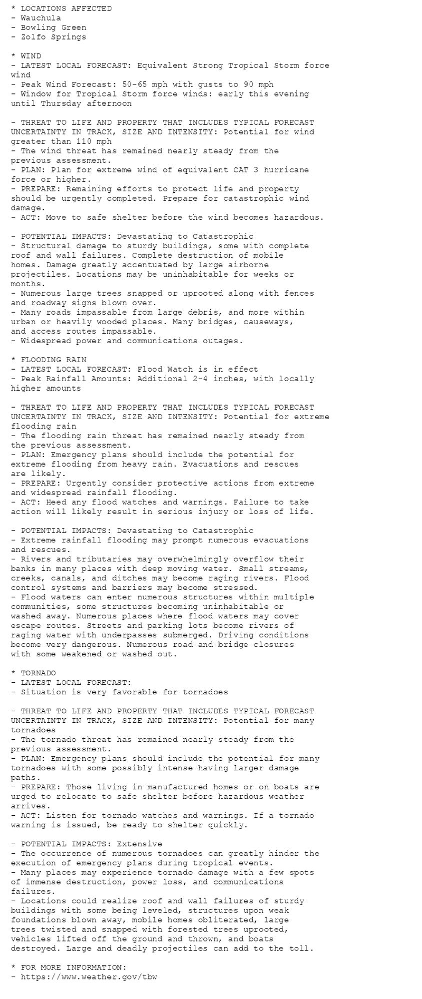 * LOCATIONS AFFECTED
- Wauchula
- Bowling Green
- Zolfo Springs

* WIND
- LATEST LOCAL FORECAST: Equivalent Strong Tropical Storm force
wind
- Peak Wind Forecast: 50-65 mph with gusts to 90 mph
- Window for Tropical Storm force winds: early this evening
until Thursday afternoon

- THREAT TO LIFE AND PROPERTY THAT INCLUDES TYPICAL FORECAST
UNCERTAINTY IN TRACK, SIZE AND INTENSITY: Potential for wind
greater than 110 mph
- The wind threat has remained nearly steady from the
previous assessment.
- PLAN: Plan for extreme wind of equivalent CAT 3 hurricane
force or higher.
- PREPARE: Remaining efforts to protect life and property
should be urgently completed. Prepare for catastrophic wind
damage.
- ACT: Move to safe shelter before the wind becomes hazardous.

- POTENTIAL IMPACTS: Devastating to Catastrophic
- Structural damage to sturdy buildings, some with complete
roof and wall failures. Complete destruction of mobile
homes. Damage greatly accentuated by large airborne
projectiles. Locations may be uninhabitable for weeks or
months.
- Numerous large trees snapped or uprooted along with fences
and roadway signs blown over.
- Many roads impassable from large debris, and more within
urban or heavily wooded places. Many bridges, causeways,
and access routes impassable.
- Widespread power and communications outages.

* FLOODING RAIN
- LATEST LOCAL FORECAST: Flood Watch is in effect
- Peak Rainfall Amounts: Additional 2-4 inches, with locally
higher amounts

- THREAT TO LIFE AND PROPERTY THAT INCLUDES TYPICAL FORECAST
UNCERTAINTY IN TRACK, SIZE AND INTENSITY: Potential for extreme
flooding rain
- The flooding rain threat has remained nearly steady from
the previous assessment.
- PLAN: Emergency plans should include the potential for
extreme flooding from heavy rain. Evacuations and rescues
are likely.
- PREPARE: Urgently consider protective actions from extreme
and widespread rainfall flooding.
- ACT: Heed any flood watches and warnings. Failure to take
action will likely result in serious injury or loss of life.

- POTENTIAL IMPACTS: Devastating to Catastrophic
- Extreme rainfall flooding may prompt numerous evacuations
and rescues.
- Rivers and tributaries may overwhelmingly overflow their
banks in many places with deep moving water. Small streams,
creeks, canals, and ditches may become raging rivers. Flood
control systems and barriers may become stressed.
- Flood waters can enter numerous structures within multiple
communities, some structures becoming uninhabitable or
washed away. Numerous places where flood waters may cover
escape routes. Streets and parking lots become rivers of
raging water with underpasses submerged. Driving conditions
become very dangerous. Numerous road and bridge closures
with some weakened or washed out.

* TORNADO
- LATEST LOCAL FORECAST:
- Situation is very favorable for tornadoes

- THREAT TO LIFE AND PROPERTY THAT INCLUDES TYPICAL FORECAST
UNCERTAINTY IN TRACK, SIZE AND INTENSITY: Potential for many
tornadoes
- The tornado threat has remained nearly steady from the
previous assessment.
- PLAN: Emergency plans should include the potential for many
tornadoes with some possibly intense having larger damage
paths.
- PREPARE: Those living in manufactured homes or on boats are
urged to relocate to safe shelter before hazardous weather
arrives.
- ACT: Listen for tornado watches and warnings. If a tornado
warning is issued, be ready to shelter quickly.

- POTENTIAL IMPACTS: Extensive
- The occurrence of numerous tornadoes can greatly hinder the
execution of emergency plans during tropical events.
- Many places may experience tornado damage with a few spots
of immense destruction, power loss, and communications
failures.
- Locations could realize roof and wall failures of sturdy
buildings with some being leveled, structures upon weak
foundations blown away, mobile homes obliterated, large
trees twisted and snapped with forested trees uprooted,
vehicles lifted off the ground and thrown, and boats
destroyed. Large and deadly projectiles can add to the toll.

* FOR MORE INFORMATION:
- https://www.weather.gov/tbw