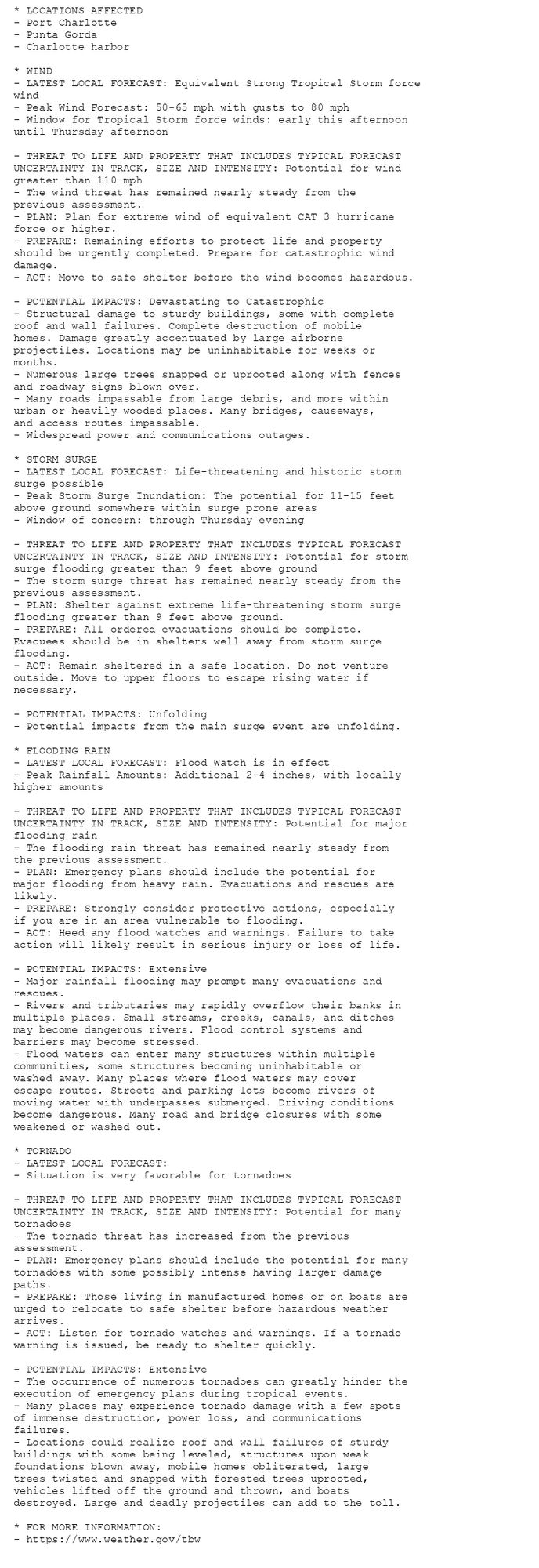 * LOCATIONS AFFECTED
- Port Charlotte
- Punta Gorda
- Charlotte harbor

* WIND
- LATEST LOCAL FORECAST: Equivalent Strong Tropical Storm force
wind
- Peak Wind Forecast: 50-65 mph with gusts to 80 mph
- Window for Tropical Storm force winds: early this afternoon
until Thursday afternoon

- THREAT TO LIFE AND PROPERTY THAT INCLUDES TYPICAL FORECAST
UNCERTAINTY IN TRACK, SIZE AND INTENSITY: Potential for wind
greater than 110 mph
- The wind threat has remained nearly steady from the
previous assessment.
- PLAN: Plan for extreme wind of equivalent CAT 3 hurricane
force or higher.
- PREPARE: Remaining efforts to protect life and property
should be urgently completed. Prepare for catastrophic wind
damage.
- ACT: Move to safe shelter before the wind becomes hazardous.

- POTENTIAL IMPACTS: Devastating to Catastrophic
- Structural damage to sturdy buildings, some with complete
roof and wall failures. Complete destruction of mobile
homes. Damage greatly accentuated by large airborne
projectiles. Locations may be uninhabitable for weeks or
months.
- Numerous large trees snapped or uprooted along with fences
and roadway signs blown over.
- Many roads impassable from large debris, and more within
urban or heavily wooded places. Many bridges, causeways,
and access routes impassable.
- Widespread power and communications outages.

* STORM SURGE
- LATEST LOCAL FORECAST: Life-threatening and historic storm
surge possible
- Peak Storm Surge Inundation: The potential for 11-15 feet
above ground somewhere within surge prone areas
- Window of concern: through Thursday evening

- THREAT TO LIFE AND PROPERTY THAT INCLUDES TYPICAL FORECAST
UNCERTAINTY IN TRACK, SIZE AND INTENSITY: Potential for storm
surge flooding greater than 9 feet above ground
- The storm surge threat has remained nearly steady from the
previous assessment.
- PLAN: Shelter against extreme life-threatening storm surge
flooding greater than 9 feet above ground.
- PREPARE: All ordered evacuations should be complete.
Evacuees should be in shelters well away from storm surge
flooding.
- ACT: Remain sheltered in a safe location. Do not venture
outside. Move to upper floors to escape rising water if
necessary.

- POTENTIAL IMPACTS: Unfolding
- Potential impacts from the main surge event are unfolding.

* FLOODING RAIN
- LATEST LOCAL FORECAST: Flood Watch is in effect
- Peak Rainfall Amounts: Additional 2-4 inches, with locally
higher amounts

- THREAT TO LIFE AND PROPERTY THAT INCLUDES TYPICAL FORECAST
UNCERTAINTY IN TRACK, SIZE AND INTENSITY: Potential for major
flooding rain
- The flooding rain threat has remained nearly steady from
the previous assessment.
- PLAN: Emergency plans should include the potential for
major flooding from heavy rain. Evacuations and rescues are
likely.
- PREPARE: Strongly consider protective actions, especially
if you are in an area vulnerable to flooding.
- ACT: Heed any flood watches and warnings. Failure to take
action will likely result in serious injury or loss of life.

- POTENTIAL IMPACTS: Extensive
- Major rainfall flooding may prompt many evacuations and
rescues.
- Rivers and tributaries may rapidly overflow their banks in
multiple places. Small streams, creeks, canals, and ditches
may become dangerous rivers. Flood control systems and
barriers may become stressed.
- Flood waters can enter many structures within multiple
communities, some structures becoming uninhabitable or
washed away. Many places where flood waters may cover
escape routes. Streets and parking lots become rivers of
moving water with underpasses submerged. Driving conditions
become dangerous. Many road and bridge closures with some
weakened or washed out.

* TORNADO
- LATEST LOCAL FORECAST:
- Situation is very favorable for tornadoes

- THREAT TO LIFE AND PROPERTY THAT INCLUDES TYPICAL FORECAST
UNCERTAINTY IN TRACK, SIZE AND INTENSITY: Potential for many
tornadoes
- The tornado threat has increased from the previous
assessment.
- PLAN: Emergency plans should include the potential for many
tornadoes with some possibly intense having larger damage
paths.
- PREPARE: Those living in manufactured homes or on boats are
urged to relocate to safe shelter before hazardous weather
arrives.
- ACT: Listen for tornado watches and warnings. If a tornado
warning is issued, be ready to shelter quickly.

- POTENTIAL IMPACTS: Extensive
- The occurrence of numerous tornadoes can greatly hinder the
execution of emergency plans during tropical events.
- Many places may experience tornado damage with a few spots
of immense destruction, power loss, and communications
failures.
- Locations could realize roof and wall failures of sturdy
buildings with some being leveled, structures upon weak
foundations blown away, mobile homes obliterated, large
trees twisted and snapped with forested trees uprooted,
vehicles lifted off the ground and thrown, and boats
destroyed. Large and deadly projectiles can add to the toll.

* FOR MORE INFORMATION:
- https://www.weather.gov/tbw