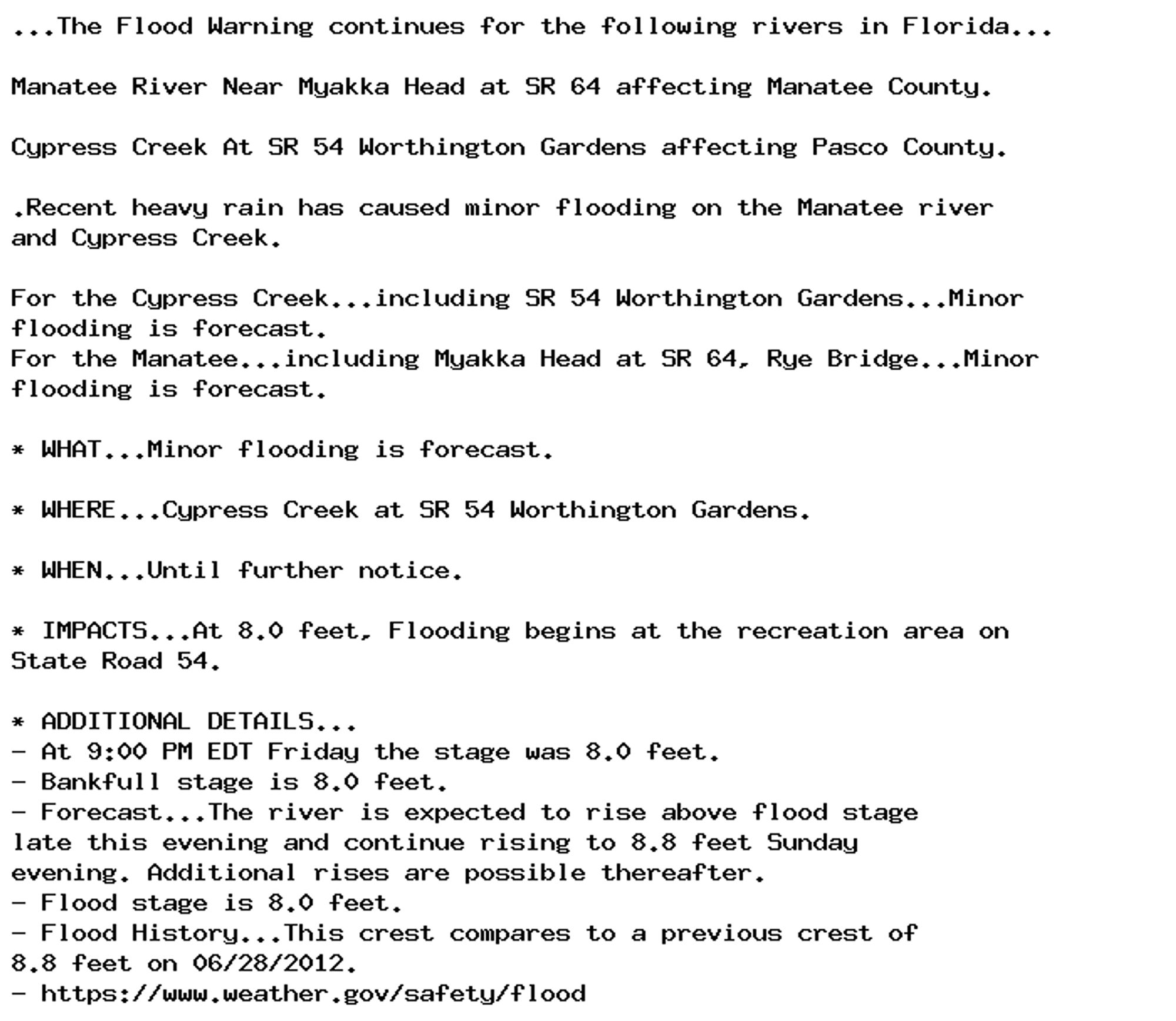 ...The Flood Warning continues for the following rivers in Florida...

Manatee River Near Myakka Head at SR 64 affecting Manatee County.

Cypress Creek At SR 54 Worthington Gardens affecting Pasco County.

.Recent heavy rain has caused minor flooding on the Manatee river
and Cypress Creek.

For the Cypress Creek...including SR 54 Worthington Gardens...Minor
flooding is forecast.
For the Manatee...including Myakka Head at SR 64, Rye Bridge...Minor
flooding is forecast.

* WHAT...Minor flooding is forecast.

* WHERE...Cypress Creek at SR 54 Worthington Gardens.

* WHEN...Until further notice.

* IMPACTS...At 8.0 feet, Flooding begins at the recreation area on
State Road 54.

* ADDITIONAL DETAILS...
- At 9:00 PM EDT Friday the stage was 8.0 feet.
- Bankfull stage is 8.0 feet.
- Forecast...The river is expected to rise above flood stage
late this evening and continue rising to 8.8 feet Sunday
evening. Additional rises are possible thereafter.
- Flood stage is 8.0 feet.
- Flood History...This crest compares to a previous crest of
8.8 feet on 06/28/2012.
- https://www.weather.gov/safety/flood