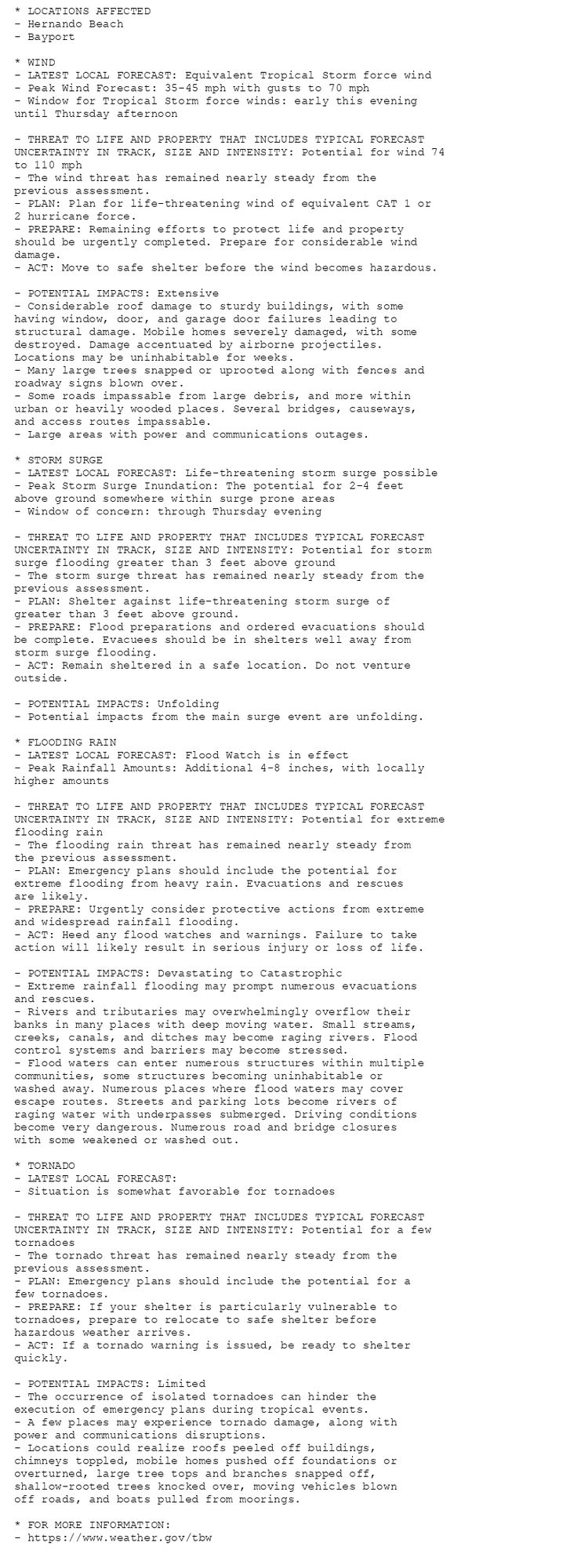 * LOCATIONS AFFECTED
- Hernando Beach
- Bayport

* WIND
- LATEST LOCAL FORECAST: Equivalent Tropical Storm force wind
- Peak Wind Forecast: 35-45 mph with gusts to 70 mph
- Window for Tropical Storm force winds: early this evening
until Thursday afternoon

- THREAT TO LIFE AND PROPERTY THAT INCLUDES TYPICAL FORECAST
UNCERTAINTY IN TRACK, SIZE AND INTENSITY: Potential for wind 74
to 110 mph
- The wind threat has remained nearly steady from the
previous assessment.
- PLAN: Plan for life-threatening wind of equivalent CAT 1 or
2 hurricane force.
- PREPARE: Remaining efforts to protect life and property
should be urgently completed. Prepare for considerable wind
damage.
- ACT: Move to safe shelter before the wind becomes hazardous.

- POTENTIAL IMPACTS: Extensive
- Considerable roof damage to sturdy buildings, with some
having window, door, and garage door failures leading to
structural damage. Mobile homes severely damaged, with some
destroyed. Damage accentuated by airborne projectiles.
Locations may be uninhabitable for weeks.
- Many large trees snapped or uprooted along with fences and
roadway signs blown over.
- Some roads impassable from large debris, and more within
urban or heavily wooded places. Several bridges, causeways,
and access routes impassable.
- Large areas with power and communications outages.

* STORM SURGE
- LATEST LOCAL FORECAST: Life-threatening storm surge possible
- Peak Storm Surge Inundation: The potential for 2-4 feet
above ground somewhere within surge prone areas
- Window of concern: through Thursday evening

- THREAT TO LIFE AND PROPERTY THAT INCLUDES TYPICAL FORECAST
UNCERTAINTY IN TRACK, SIZE AND INTENSITY: Potential for storm
surge flooding greater than 3 feet above ground
- The storm surge threat has remained nearly steady from the
previous assessment.
- PLAN: Shelter against life-threatening storm surge of
greater than 3 feet above ground.
- PREPARE: Flood preparations and ordered evacuations should
be complete. Evacuees should be in shelters well away from
storm surge flooding.
- ACT: Remain sheltered in a safe location. Do not venture
outside.

- POTENTIAL IMPACTS: Unfolding
- Potential impacts from the main surge event are unfolding.

* FLOODING RAIN
- LATEST LOCAL FORECAST: Flood Watch is in effect
- Peak Rainfall Amounts: Additional 4-8 inches, with locally
higher amounts

- THREAT TO LIFE AND PROPERTY THAT INCLUDES TYPICAL FORECAST
UNCERTAINTY IN TRACK, SIZE AND INTENSITY: Potential for extreme
flooding rain
- The flooding rain threat has remained nearly steady from
the previous assessment.
- PLAN: Emergency plans should include the potential for
extreme flooding from heavy rain. Evacuations and rescues
are likely.
- PREPARE: Urgently consider protective actions from extreme
and widespread rainfall flooding.
- ACT: Heed any flood watches and warnings. Failure to take
action will likely result in serious injury or loss of life.

- POTENTIAL IMPACTS: Devastating to Catastrophic
- Extreme rainfall flooding may prompt numerous evacuations
and rescues.
- Rivers and tributaries may overwhelmingly overflow their
banks in many places with deep moving water. Small streams,
creeks, canals, and ditches may become raging rivers. Flood
control systems and barriers may become stressed.
- Flood waters can enter numerous structures within multiple
communities, some structures becoming uninhabitable or
washed away. Numerous places where flood waters may cover
escape routes. Streets and parking lots become rivers of
raging water with underpasses submerged. Driving conditions
become very dangerous. Numerous road and bridge closures
with some weakened or washed out.

* TORNADO
- LATEST LOCAL FORECAST:
- Situation is somewhat favorable for tornadoes

- THREAT TO LIFE AND PROPERTY THAT INCLUDES TYPICAL FORECAST
UNCERTAINTY IN TRACK, SIZE AND INTENSITY: Potential for a few
tornadoes
- The tornado threat has remained nearly steady from the
previous assessment.
- PLAN: Emergency plans should include the potential for a
few tornadoes.
- PREPARE: If your shelter is particularly vulnerable to
tornadoes, prepare to relocate to safe shelter before
hazardous weather arrives.
- ACT: If a tornado warning is issued, be ready to shelter
quickly.

- POTENTIAL IMPACTS: Limited
- The occurrence of isolated tornadoes can hinder the
execution of emergency plans during tropical events.
- A few places may experience tornado damage, along with
power and communications disruptions.
- Locations could realize roofs peeled off buildings,
chimneys toppled, mobile homes pushed off foundations or
overturned, large tree tops and branches snapped off,
shallow-rooted trees knocked over, moving vehicles blown
off roads, and boats pulled from moorings.

* FOR MORE INFORMATION:
- https://www.weather.gov/tbw