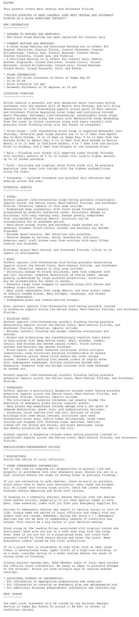 HLSTBW

This product covers West Central and Southwest Florida

**MILTON EXPECTED TO MAKE LANDFALL OVER WEST CENTRAL AND SOUTHWEST
FLORIDA AS A MAJOR HURRICANE TONIGHT**

NEW INFORMATION
---------------

* CHANGES TO WATCHES AND WARNINGS:
- The Storm Surge Warning has been cancelled for Coastal Levy

* CURRENT WATCHES AND WARNINGS:
- A Storm Surge Warning and Hurricane Warning are in effect for
Coastal Charlotte, Coastal Citrus, Coastal Hernando, Coastal
Hillsborough, Coastal Lee, Coastal Manatee, Coastal Pasco,
Coastal Sarasota, Inland Lee, and Pinellas
- A Hurricane Warning is in effect for Coastal Levy, DeSoto,
Hardee, Highlands, Inland Charlotte, Inland Citrus, Inland
Hernando, Inland Hillsborough, Inland Levy, Inland Manatee,
Inland Pasco, Inland Sarasota, Polk, and Sumter

* STORM INFORMATION:
- About 270 miles southwest of Mouth of Tampa Bay FL
- 24.5N 85.4W
- Storm Intensity 160 mph
- Movement Northeast or 45 degrees at 14 mph

SITUATION OVERVIEW
------------------

Milton remains a powerful and very dangerous major hurricane moving
northeast into the eastern Gulf of Mexico this morning, and will bring
devastating to life-threatening impacts across parts of West Central
and Southwest Florida beginning later today and continuing through
early Thursday. Extremely life-threatening, catastrophic storm surge
impacts are expected along the coast with destructive winds extending
from the coast to inland locations along with heavy rainfall with
possible flash flooding along with the threat of tornadoes.

* Storm Surge - Life threatening storm surge is expected Wednesday into
Thursday. Potential peak surge amounts are 10 to 15 feet from Egmont
Key to Boca Grande, 10 to 15 feet in Tampa Bay, 9 to 13 feet from the
Anclote River to Egmont Key, 8 to 12 feet from Boca Grande to Bonita
Beach, 8 to 12 feet in Charlotte Harbor, 4 to 7 feet from the Anclote
River to Aripeka, and 2 feet from Aripeka to the Suwannee River.

* Rain - Flooding rain threat will expected today through Thursday
with rainfall amounts of 6 to 12 inches with locally higher amounts
up to 18 inches possible.

* Wind - Hurricane and tropical storm force winds will be possible
beginning late today into tonight with the highest probabilities
along the coast.

* Tornadoes - Isolated tornadoes are possible this afternoon and
evening across the area.

POTENTIAL IMPACTS
-----------------

* SURGE:
Protect against life-threatening surge having possible catastrophic
impacts across the Nature Coast, West-Central Florida, and Southwest
Florida. Potential impacts in this area include:
- Widespread deep inundation, with storm surge flooding greatly
accentuated by powerful battering waves. Structural damage to
buildings, with many washing away. Damage greatly compounded
from considerable floating debris. Locations may be
uninhabitable for an extended period.
- Near-shore escape routes and secondary roads washed out or
severely flooded. Flood control systems and barriers may become
stressed.
- Extreme beach erosion. New shoreline cuts possible.
- Massive damage to marinas, docks, boardwalks, and piers.
Numerous small craft broken away from moorings with many lifted
onshore and stranded.

Elsewhere across West Central and Southwest Florida, little to no
impact is anticipated.

* WIND:
Protect against life-threatening wind having possible devastating
impacts across the Nature Coast, West-Central Florida, and Southwest
Florida. Potential impacts in this area include:
- Structural damage to sturdy buildings, some with complete roof
and wall failures. Complete destruction of mobile homes. Damage
greatly accentuated by large airborne projectiles. Locations
may be uninhabitable for weeks or months.
- Numerous large trees snapped or uprooted along with fences and
roadway signs blown over.
- Many roads impassable from large debris, and more within urban
or heavily wooded places. Many bridges, causeways, and access
routes impassable.
- Widespread power and communications outages.

Also, protect against life-threatening wind having possible limited
to extensive impacts across the Nature Coast, West-Central Florida, and Southwest
Florida.

* FLOODING RAIN:
Protect against life-threatening rainfall flooding having possible
devastating impacts across the Nature Coast, West-Central Florida, and
Southwest Florida. Potential impacts include:
- Extreme rainfall flooding may prompt numerous evacuations and
rescues.
- Rivers and tributaries may overwhelmingly overflow their banks
in many places with deep moving water. Small streams, creeks,
canals, and ditches may become raging rivers. Flood control
systems and barriers may become stressed.
- Flood waters can enter numerous structures within multiple
communities, some structures becoming uninhabitable or washed
away. Numerous places where flood waters may cover escape
routes. Streets and parking lots become rivers of raging water
with underpasses submerged. Driving conditions become very
dangerous. Numerous road and bridge closures with some weakened
or washed out.

Protect against life-threatening rainfall flooding having possible
extensive impacts across the Nature Coast, West-Central Florida, and Southwest
Florida.

* TORNADOES:
Protect against a particularly dangerous tornado event having possible
extensive impacts across the Nature Coast, West-Central Florida, and
Southwest Florida. Potential impacts include:
- The occurrence of numerous tornadoes can greatly hinder the
execution of emergency plans during tropical events.
- Many places may experience tornado damage with a few spots of
immense destruction, power loss, and communications failures.
- Locations could realize roof and wall failures of sturdy
buildings with some being leveled, structures upon weak
foundations blown away, mobile homes obliterated, large trees
twisted and snapped with forested trees uprooted, vehicles
lifted off the ground and thrown, and boats destroyed. Large
and deadly projectiles can add to the toll.

Protect against a dangerous tornado event having possible limited to
significant impacts across the Nature Coast, West-Central Florida, and Southwest
Florida.

PRECAUTIONARY/PREPAREDNESS ACTIONS
----------------------------------

* EVACUATIONS:
Follow the advice of local officials.

* OTHER PREPAREDNESS INFORMATION:
Now is the time to complete all preparations to protect life and
property in accordance with your emergency plan. Ensure you are in a
safe location before the onset of strong winds or possible flooding.

If you are relocating to safe shelter, leave as early as possible.
Allow extra time to reach your destination. Many roads and bridges
will be closed once strong winds arrive. Check the latest weather
forecast before departing and drive with caution.

If heading to a community shelter, become familiar with the shelter
rules before arrival, especially if you have special needs or have
pets. Take essential items with you from your Emergency Supplies Kit.

Failure to adequately shelter may result in serious injury or loss of
life. Always heed the advice of local officials and comply with any
orders that are issued. Remember, during the storm 9 1 1 Emergency
Services may not be able to immediately respond if conditions are
unsafe. This should be a big factor in your decision making.

Storm surge is the leading killer associated with tropical storms and
hurricanes! Make sure you are in a safe area away from the surge
zone. Even if you are not in a surge-prone area, you could find
yourself cutoff by flood waters during and after the storm. Heed
evacuation orders issued by the local authorities.

If in a place that is vulnerable to high wind, such as near large
trees, a manufactured home, upper floors of a high-rise building, or
on a boat, consider moving to a safer shelter before the onset of
strong winds or flooding.

Closely monitor weather.gov, NOAA Weather radio or local news outlets
for official storm information. Be ready to adapt to possible changes
to the forecast. Ensure you have multiple ways to receive weather
warnings.

* ADDITIONAL SOURCES OF INFORMATION:
- For information on appropriate preparations see ready.gov
- For information on creating an emergency plan see getagameplan.org
- For additional disaster preparedness information see redcross.org

NEXT UPDATE
-----------

The next local statement will be issued by the National Weather
Service in Tampa Bay Ruskin FL around 11 AM EDT, or sooner if
conditions warrant.