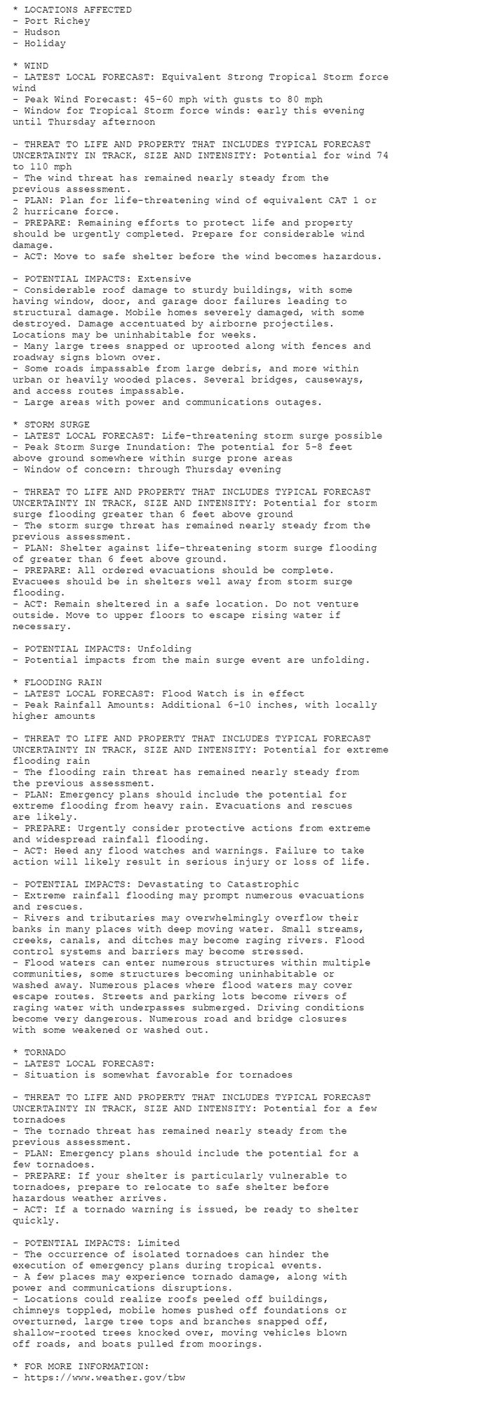 * LOCATIONS AFFECTED
- Port Richey
- Hudson
- Holiday

* WIND
- LATEST LOCAL FORECAST: Equivalent Strong Tropical Storm force
wind
- Peak Wind Forecast: 45-60 mph with gusts to 80 mph
- Window for Tropical Storm force winds: early this evening
until Thursday afternoon

- THREAT TO LIFE AND PROPERTY THAT INCLUDES TYPICAL FORECAST
UNCERTAINTY IN TRACK, SIZE AND INTENSITY: Potential for wind 74
to 110 mph
- The wind threat has remained nearly steady from the
previous assessment.
- PLAN: Plan for life-threatening wind of equivalent CAT 1 or
2 hurricane force.
- PREPARE: Remaining efforts to protect life and property
should be urgently completed. Prepare for considerable wind
damage.
- ACT: Move to safe shelter before the wind becomes hazardous.

- POTENTIAL IMPACTS: Extensive
- Considerable roof damage to sturdy buildings, with some
having window, door, and garage door failures leading to
structural damage. Mobile homes severely damaged, with some
destroyed. Damage accentuated by airborne projectiles.
Locations may be uninhabitable for weeks.
- Many large trees snapped or uprooted along with fences and
roadway signs blown over.
- Some roads impassable from large debris, and more within
urban or heavily wooded places. Several bridges, causeways,
and access routes impassable.
- Large areas with power and communications outages.

* STORM SURGE
- LATEST LOCAL FORECAST: Life-threatening storm surge possible
- Peak Storm Surge Inundation: The potential for 5-8 feet
above ground somewhere within surge prone areas
- Window of concern: through Thursday evening

- THREAT TO LIFE AND PROPERTY THAT INCLUDES TYPICAL FORECAST
UNCERTAINTY IN TRACK, SIZE AND INTENSITY: Potential for storm
surge flooding greater than 6 feet above ground
- The storm surge threat has remained nearly steady from the
previous assessment.
- PLAN: Shelter against life-threatening storm surge flooding
of greater than 6 feet above ground.
- PREPARE: All ordered evacuations should be complete.
Evacuees should be in shelters well away from storm surge
flooding.
- ACT: Remain sheltered in a safe location. Do not venture
outside. Move to upper floors to escape rising water if
necessary.

- POTENTIAL IMPACTS: Unfolding
- Potential impacts from the main surge event are unfolding.

* FLOODING RAIN
- LATEST LOCAL FORECAST: Flood Watch is in effect
- Peak Rainfall Amounts: Additional 6-10 inches, with locally
higher amounts

- THREAT TO LIFE AND PROPERTY THAT INCLUDES TYPICAL FORECAST
UNCERTAINTY IN TRACK, SIZE AND INTENSITY: Potential for extreme
flooding rain
- The flooding rain threat has remained nearly steady from
the previous assessment.
- PLAN: Emergency plans should include the potential for
extreme flooding from heavy rain. Evacuations and rescues
are likely.
- PREPARE: Urgently consider protective actions from extreme
and widespread rainfall flooding.
- ACT: Heed any flood watches and warnings. Failure to take
action will likely result in serious injury or loss of life.

- POTENTIAL IMPACTS: Devastating to Catastrophic
- Extreme rainfall flooding may prompt numerous evacuations
and rescues.
- Rivers and tributaries may overwhelmingly overflow their
banks in many places with deep moving water. Small streams,
creeks, canals, and ditches may become raging rivers. Flood
control systems and barriers may become stressed.
- Flood waters can enter numerous structures within multiple
communities, some structures becoming uninhabitable or
washed away. Numerous places where flood waters may cover
escape routes. Streets and parking lots become rivers of
raging water with underpasses submerged. Driving conditions
become very dangerous. Numerous road and bridge closures
with some weakened or washed out.

* TORNADO
- LATEST LOCAL FORECAST:
- Situation is somewhat favorable for tornadoes

- THREAT TO LIFE AND PROPERTY THAT INCLUDES TYPICAL FORECAST
UNCERTAINTY IN TRACK, SIZE AND INTENSITY: Potential for a few
tornadoes
- The tornado threat has remained nearly steady from the
previous assessment.
- PLAN: Emergency plans should include the potential for a
few tornadoes.
- PREPARE: If your shelter is particularly vulnerable to
tornadoes, prepare to relocate to safe shelter before
hazardous weather arrives.
- ACT: If a tornado warning is issued, be ready to shelter
quickly.

- POTENTIAL IMPACTS: Limited
- The occurrence of isolated tornadoes can hinder the
execution of emergency plans during tropical events.
- A few places may experience tornado damage, along with
power and communications disruptions.
- Locations could realize roofs peeled off buildings,
chimneys toppled, mobile homes pushed off foundations or
overturned, large tree tops and branches snapped off,
shallow-rooted trees knocked over, moving vehicles blown
off roads, and boats pulled from moorings.

* FOR MORE INFORMATION:
- https://www.weather.gov/tbw