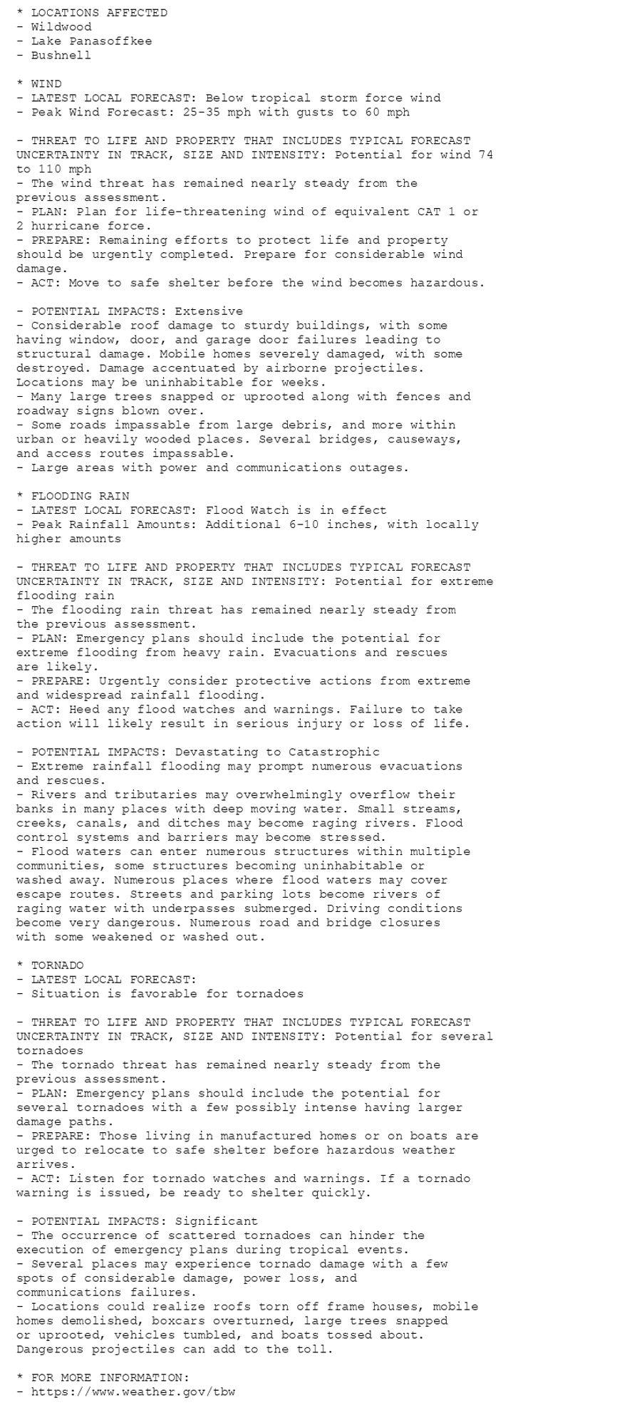 * LOCATIONS AFFECTED
- Wildwood
- Lake Panasoffkee
- Bushnell

* WIND
- LATEST LOCAL FORECAST: Below tropical storm force wind
- Peak Wind Forecast: 25-35 mph with gusts to 60 mph

- THREAT TO LIFE AND PROPERTY THAT INCLUDES TYPICAL FORECAST
UNCERTAINTY IN TRACK, SIZE AND INTENSITY: Potential for wind 74
to 110 mph
- The wind threat has remained nearly steady from the
previous assessment.
- PLAN: Plan for life-threatening wind of equivalent CAT 1 or
2 hurricane force.
- PREPARE: Remaining efforts to protect life and property
should be urgently completed. Prepare for considerable wind
damage.
- ACT: Move to safe shelter before the wind becomes hazardous.

- POTENTIAL IMPACTS: Extensive
- Considerable roof damage to sturdy buildings, with some
having window, door, and garage door failures leading to
structural damage. Mobile homes severely damaged, with some
destroyed. Damage accentuated by airborne projectiles.
Locations may be uninhabitable for weeks.
- Many large trees snapped or uprooted along with fences and
roadway signs blown over.
- Some roads impassable from large debris, and more within
urban or heavily wooded places. Several bridges, causeways,
and access routes impassable.
- Large areas with power and communications outages.

* FLOODING RAIN
- LATEST LOCAL FORECAST: Flood Watch is in effect
- Peak Rainfall Amounts: Additional 6-10 inches, with locally
higher amounts

- THREAT TO LIFE AND PROPERTY THAT INCLUDES TYPICAL FORECAST
UNCERTAINTY IN TRACK, SIZE AND INTENSITY: Potential for extreme
flooding rain
- The flooding rain threat has remained nearly steady from
the previous assessment.
- PLAN: Emergency plans should include the potential for
extreme flooding from heavy rain. Evacuations and rescues
are likely.
- PREPARE: Urgently consider protective actions from extreme
and widespread rainfall flooding.
- ACT: Heed any flood watches and warnings. Failure to take
action will likely result in serious injury or loss of life.

- POTENTIAL IMPACTS: Devastating to Catastrophic
- Extreme rainfall flooding may prompt numerous evacuations
and rescues.
- Rivers and tributaries may overwhelmingly overflow their
banks in many places with deep moving water. Small streams,
creeks, canals, and ditches may become raging rivers. Flood
control systems and barriers may become stressed.
- Flood waters can enter numerous structures within multiple
communities, some structures becoming uninhabitable or
washed away. Numerous places where flood waters may cover
escape routes. Streets and parking lots become rivers of
raging water with underpasses submerged. Driving conditions
become very dangerous. Numerous road and bridge closures
with some weakened or washed out.

* TORNADO
- LATEST LOCAL FORECAST:
- Situation is favorable for tornadoes

- THREAT TO LIFE AND PROPERTY THAT INCLUDES TYPICAL FORECAST
UNCERTAINTY IN TRACK, SIZE AND INTENSITY: Potential for several
tornadoes
- The tornado threat has remained nearly steady from the
previous assessment.
- PLAN: Emergency plans should include the potential for
several tornadoes with a few possibly intense having larger
damage paths.
- PREPARE: Those living in manufactured homes or on boats are
urged to relocate to safe shelter before hazardous weather
arrives.
- ACT: Listen for tornado watches and warnings. If a tornado
warning is issued, be ready to shelter quickly.

- POTENTIAL IMPACTS: Significant
- The occurrence of scattered tornadoes can hinder the
execution of emergency plans during tropical events.
- Several places may experience tornado damage with a few
spots of considerable damage, power loss, and
communications failures.
- Locations could realize roofs torn off frame houses, mobile
homes demolished, boxcars overturned, large trees snapped
or uprooted, vehicles tumbled, and boats tossed about.
Dangerous projectiles can add to the toll.

* FOR MORE INFORMATION:
- https://www.weather.gov/tbw