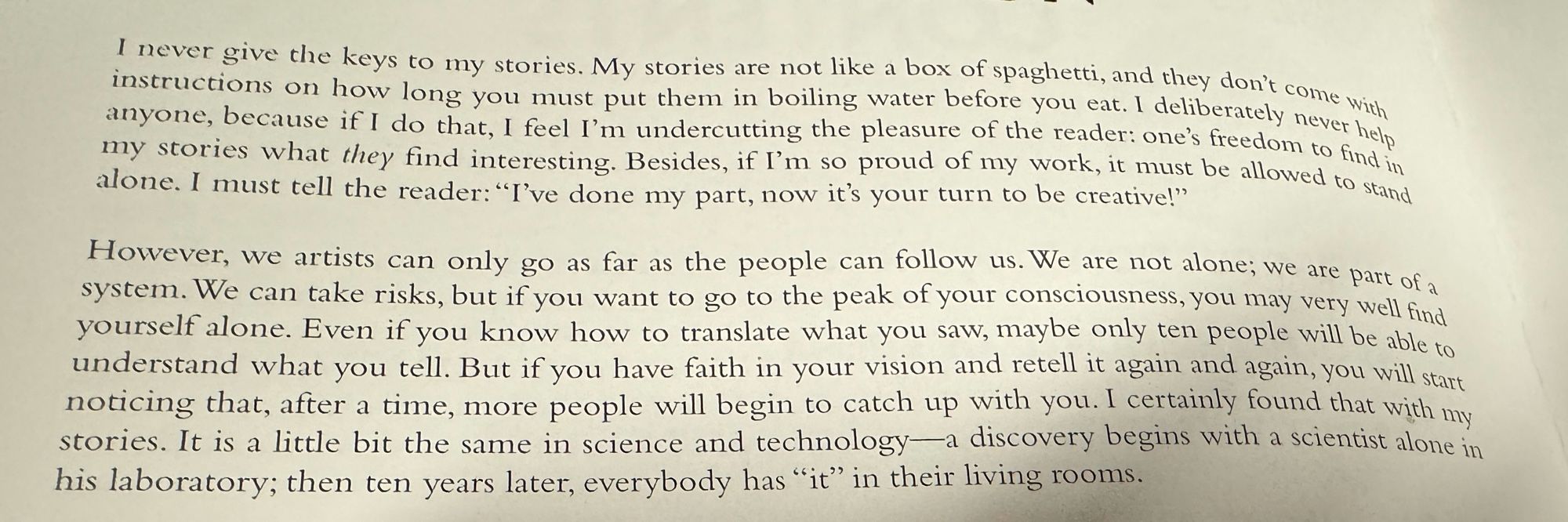 I never give the keys to my stories. My stories are not like a box of spaghetti, and the don’t come with instructions on how long you must put them in boiling water before you eat. I deliberately never help anyone, because if I do that, I feel I'm undercutting the pleasure of the reader: one's freedom to find in my stories what they find interesting. Besides, if I'm so proud of my work, it must be allowed to stand alone. I must tell the reader: "I've done my part, now it's your turn to be creative!"

However, we artists can only go as far as the people can follow us. We are not alone; we are part of a system. We can take risks, but if you want to go to the peak of your consciousness, you may very well find yourself alone. Even if you know how to translate what you saw, maybe only ten people will be able to understand what you tell. But if you have faith in your vision and retell it again and again, you will start noticing that, after a time, more people will begin to catch up with you. I certainly found that with my stories. It is a little bit the same in science and technology—a discovery begins with a scientist alone in his laboratory; then ten years later, everybody has "it" in their living rooms.