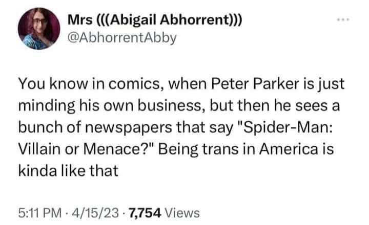 tweet from user AbhorrentAbby reading:
You know in comics, when Peter Parker is just minding his own business, but then he sees a bunch of newspapers that say “Spider-Man: Villain or Menace?” Being trans in America is kinda like that