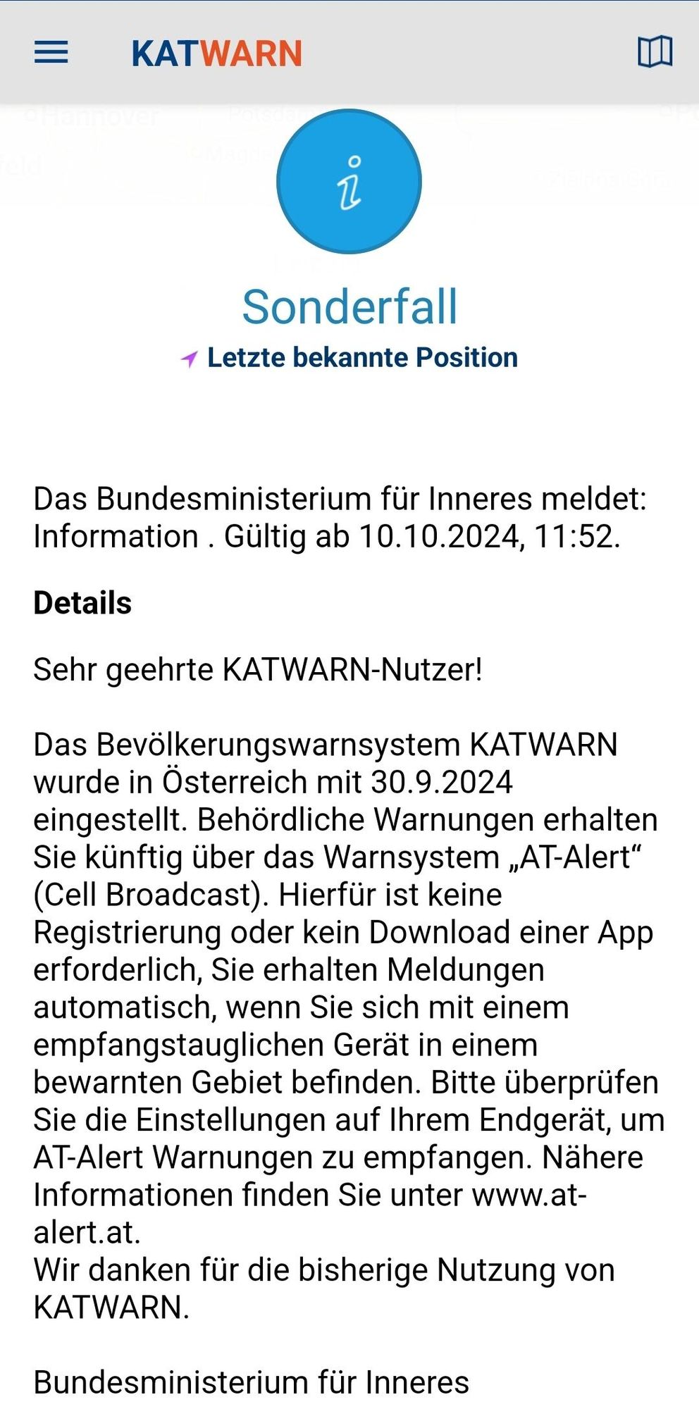 Benachrichtigung dass die katwarn App mit 30.09 abgeschaltet wird. Es wird auf das neue Warnsystem AT Alert als Cell Broadcast hingewiesen.
Text:
KATWARN Sonderfall

Letzte bekannte Position 

Sehr geehrte KATWARN-Nutzer! Das Bevdlkerungswarnsystem KATWARN wurde in Osterreich mit 30.9.2024 eingestellt. Behordliche Warnungen erhalten Sie künftig über das Warnsystem ,AT-Alert" (Cell Broadcast). Hierfür ist keine Registrierung oder kein Download einer App erforderlich, Sie erhalten Meldungen automatisch, wenn Sie sich mit einem empfangstauglichen Gerat in einem bewarnten Gebiet befinden. Bitte überprüfen Sie die Einstellungen auf Ihrem Endgerat, um AT-Alert Warnungen zu empfangen. Nähere Informationen finden Sie unter www.at-alert.at. Wir danken für die bisherige Nutzung von KATWARN. Bundesministerium für Inneres 