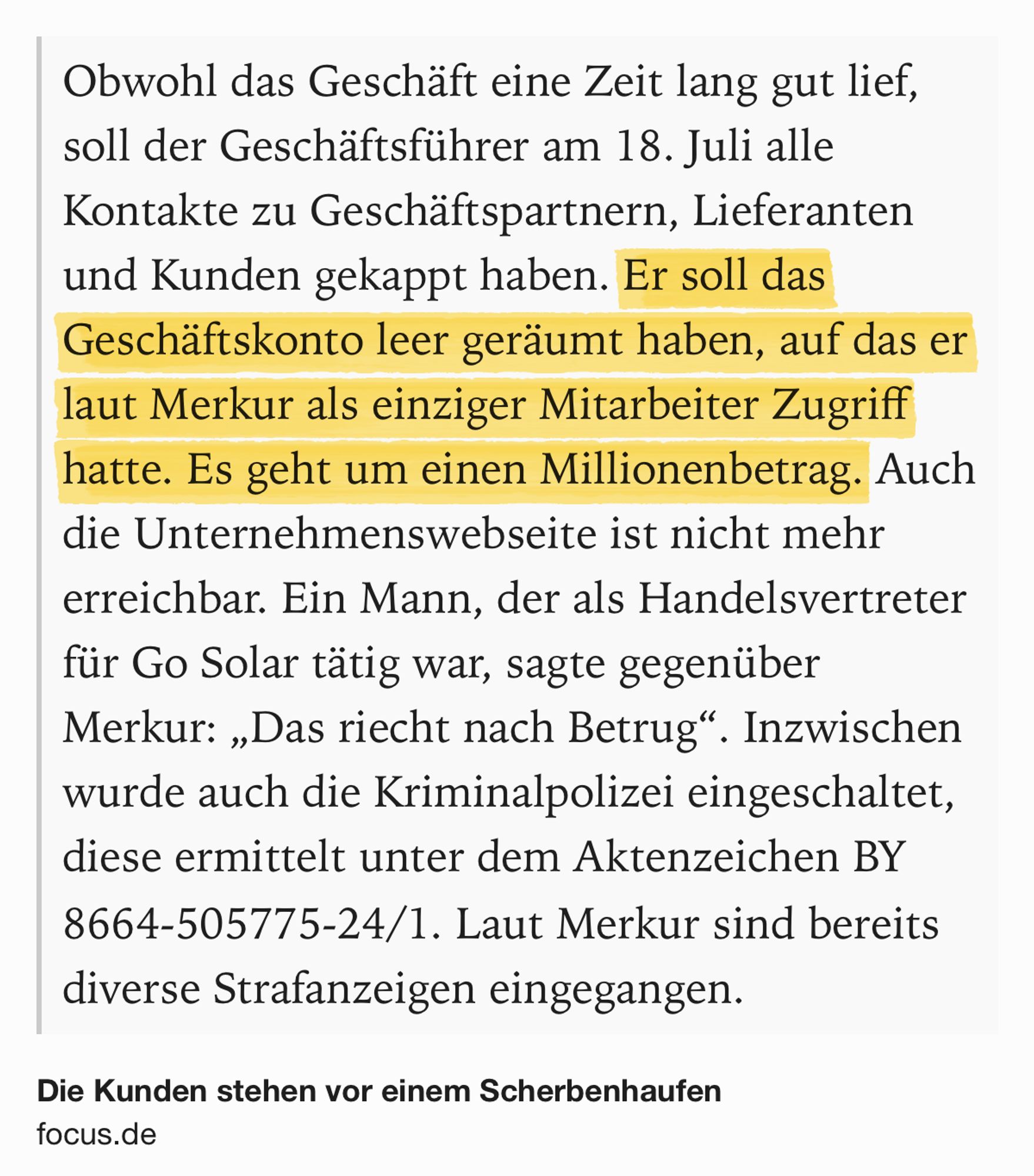 Text Shot: Obwohl das Geschäft eine Zeit lang gut lief, soll der Geschäftsführer am 18. Juli alle Kontakte zu Geschäftspartnern, Lieferanten und Kunden gekappt haben. Er soll das Geschäftskonto leer geräumt haben, auf das er laut Merkur als einziger Mitarbeiter Zugriff hatte. Es geht um einen Millionenbetrag. Auch die Unternehmenswebseite ist nicht mehr erreichbar. Ein Mann, der als Handelsvertreter für Go Solar tätig war, sagte gegenüber Merkur: „Das riecht nach Betrug“. Inzwischen wurde auch die Kriminalpolizei eingeschaltet, diese ermittelt unter dem Aktenzeichen BY 8664-505775-24/1. Laut Merkur sind bereits diverse Strafanzeigen eingegangen.