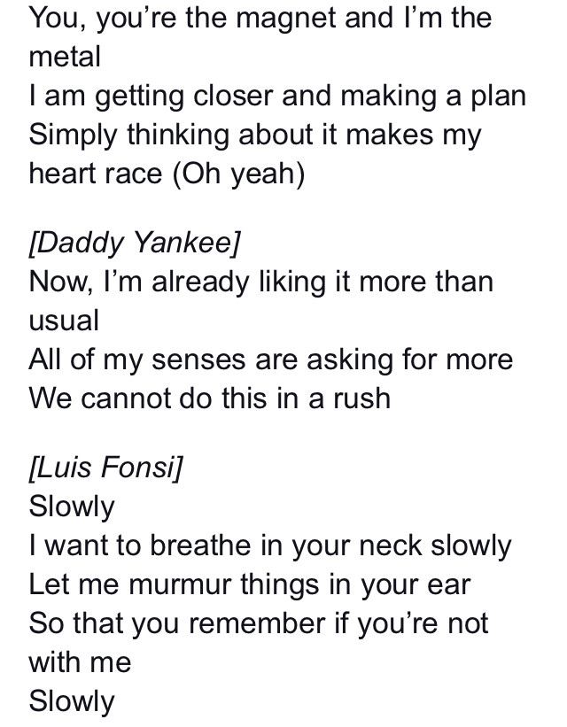 English translation of lyrics from the song Despacito

You, you’re the magnet and I’m the metal
I am getting closer and making a plan
Simply thinking about it makes my heart race (Oh yeah)

[Daddy Yankee]
Now, I’m already liking it more than usual
All of my senses are asking for more
We cannot do this in a rush

[Luis Fonsi]
Slowly
I want to breathe in your neck slowly
Let me murmur things in your ear
So that you remember if you’re not with me
Slowly